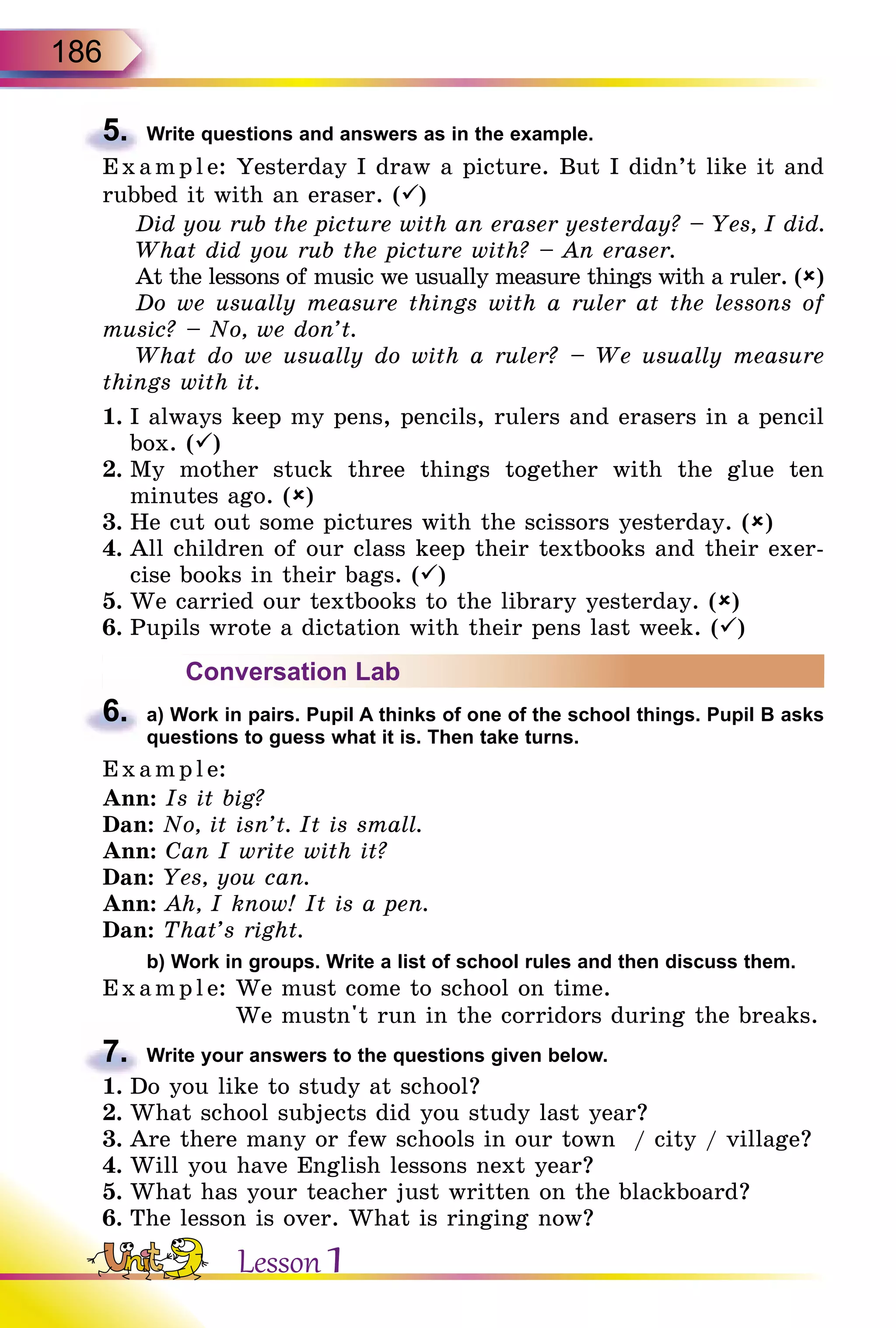 186
5.	 Write questions and answers as in the example.
E x ampl e: Yesterday I draw a picture. But I didn’t like it and
rubbed it with an eraser. ()
Did you rub the picture with an eraser yesterday? – Yes, I did.
What did you rub the picture with? – An eraser.
At the lessons of music we usually measure things with a ruler. ()
Do we usually measure things with a ruler at the lessons of
music? – No, we don’t.
What do we usually do with a ruler? – We usually measure
things with it.
1.	I always keep my pens, pencils, rulers and erasers in a pencil
box. ()
2.	My mother stuck three things together with the glue ten
minutes ago. ()
3.	He cut out some pictures with the scissors yesterday. ()
4.	All children of our class keep their textbooks and their exer-
cise books in their bags. ()
5.	We carried our textbooks to the library yesterday. ()
6.	Pupils wrote a dictation with their pens last week. ()
Conversation Lab
6.	 a) Work in pairs. Pupil A thinks of one of the school things. Pupil B asks
questions to guess what it is. Then take turns.
Exampl e:
Ann: Is it big?
Dan: No, it isn’t. It is small.
Ann: Can I write with it?
Dan: Yes, you can.
Ann: Ah, I know! It is a pen.
Dan: That’s right.
	 b) Work in groups. Write a list of school rules and then discuss them.
Example: We must come to school on time.
We mustn't run in the corridors during the breaks.
7.	 Write your answers to the questions given below.
1.	Do you like to study at school?
2.	What school subjects did you study last year?
3.	Are there many or few schools in our town / city / village?
4.	Will you have English lessons next year?
5.	What has your teacher just written on the blackboard?
6.	The lesson is over. What is ringing now?
Lesson 1
 
