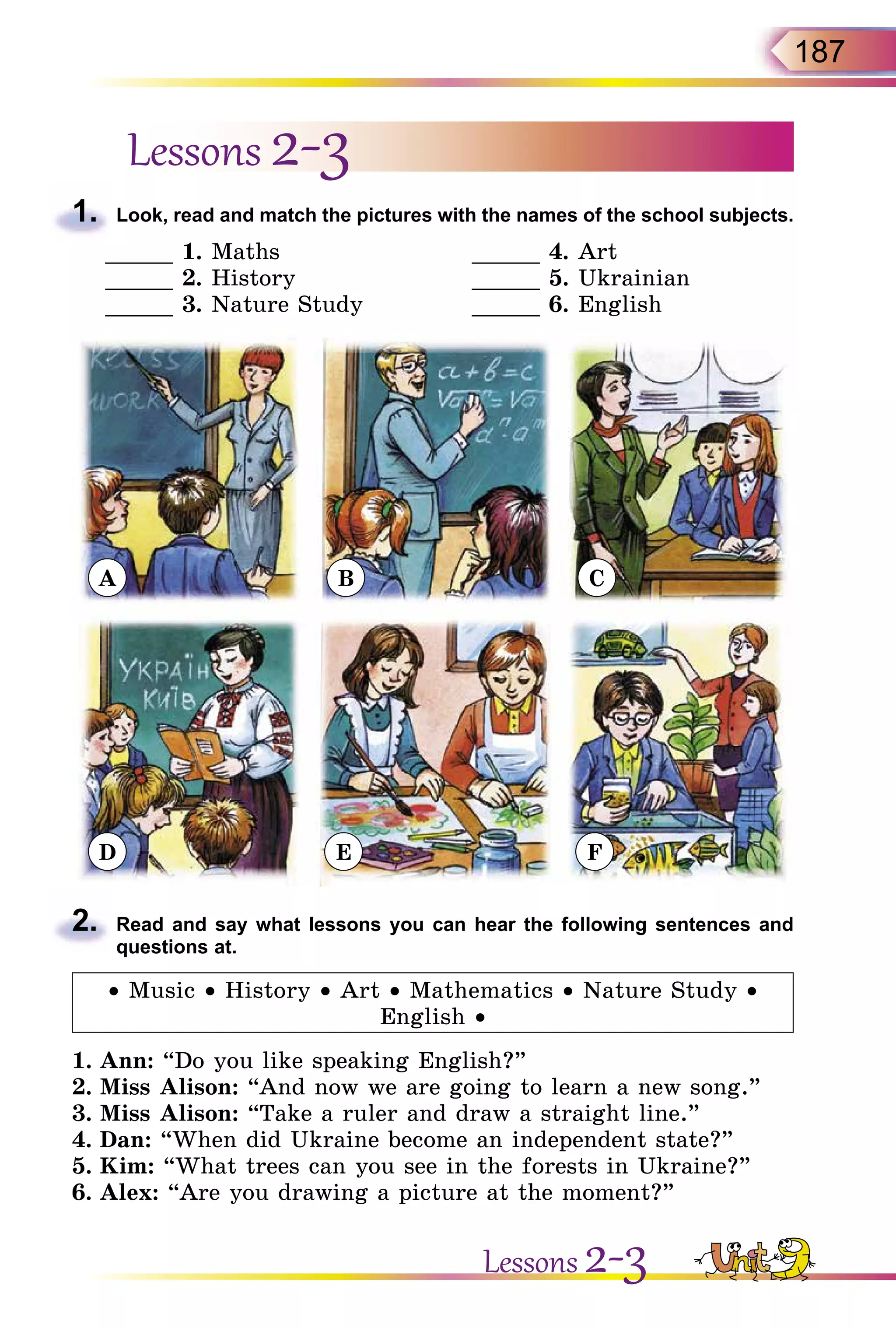 187
Lessons 2-3
1.	 Look, read and match the pictures with the names of the school subjects.
_____ 1. Maths	 _____ 4. Art
_____ 2. History	 _____ 5. Ukrainian
_____ 3. Nature Study	 _____ 6. English
A
D
B
E
C
F
2.	 Read and say what lessons you can hear the following sentences and
questions at.
• Music • History • Art • Mathematics • Nature Study •
English •
1.	Ann: “Do you like speaking English?”
2.	Miss Alison: “And now we are going to learn a new song.”
3.	Miss Alison: “Take a ruler and draw a straight line.”
4.	Dan: “When did Ukraine become an independent state?”
5.	Kim: “What trees can you see in the forests in Ukraine?”
6.	Alex: “Are you drawing a picture at the moment?”
Lessons 2-3
 