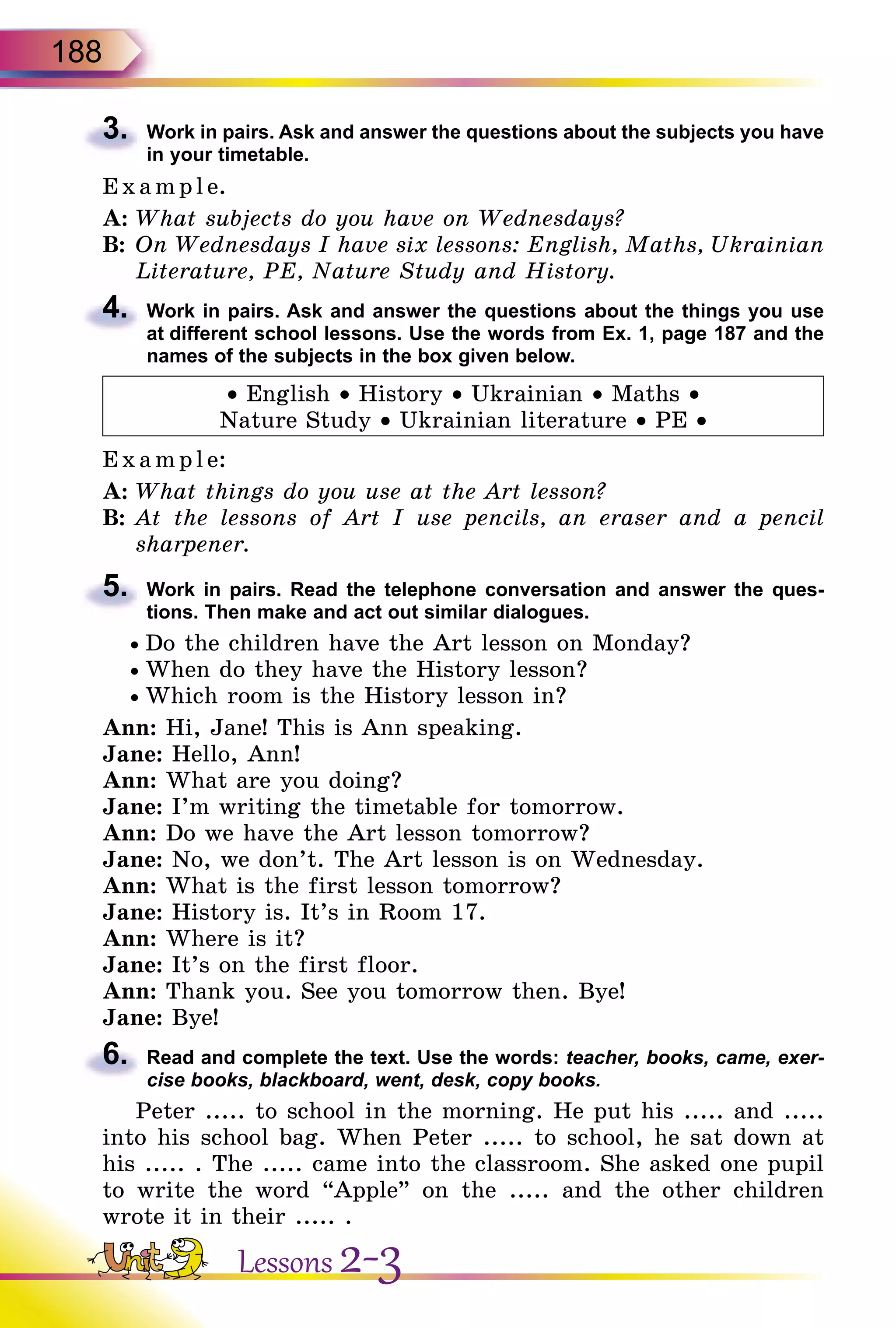 188
3.	 Work in pairs. Ask and answer the questions about the subjects you have
in your timetable.
E x ampl e.
A:	What subjects do you have on Wednesdays?
B:	On Wednesdays I have six lessons: English, Maths, Ukrainian
Literature, PE, Nature Study and History.
4.	 Work in pairs. Ask and answer the questions about the things you use
at different school lessons. Use the words from Ex. 1, page 187 and the
names of the subjects in the box given below.
• English • History • Ukrainian • Maths •
Nature Study • Ukrainian literature • PE •
E xampl e:
A:	What things do you use at the Art lesson?
B:	At the lessons of Art I use pencils, an eraser and a pencil
sharpener.
5.	 Work in pairs. Read the telephone conversation and answer the ques­
tions. Then make and act out similar dialogues.
• Do the children have the Art lesson on Monday?
• When do they have the History lesson?
• Which room is the History lesson in?
Ann: Hi, Jane! This is Ann speaking.
Jane: Hello, Ann!
Ann: What are you doing?
Jane: I’m writing the timetable for tomorrow.
Ann: Do we have the Art lesson tomorrow?
Jane: No, we don’t. The Art lesson is on Wednesday.
Ann: What is the first lesson tomorrow?
Jane: History is. It’s in Room 17.
Ann: Where is it?
Jane: It’s on the first floor.
Ann: Thank you. See you tomorrow then. Bye!
Jane: Bye!
6.	 Read and complete the text. Use the words: teacher, books, came, exer-
cise books, blackboard, went, desk, copy books.
Peter ..... to school in the morning. He put his ..... and .....
into his school bag. When Peter ..... to school, he sat down at
his ..... . The ..... came into the classroom. She asked one pupil
to write the word “Apple” on the ..... and the other children
wrote it in their ..... .
Lessons 2-3
 
