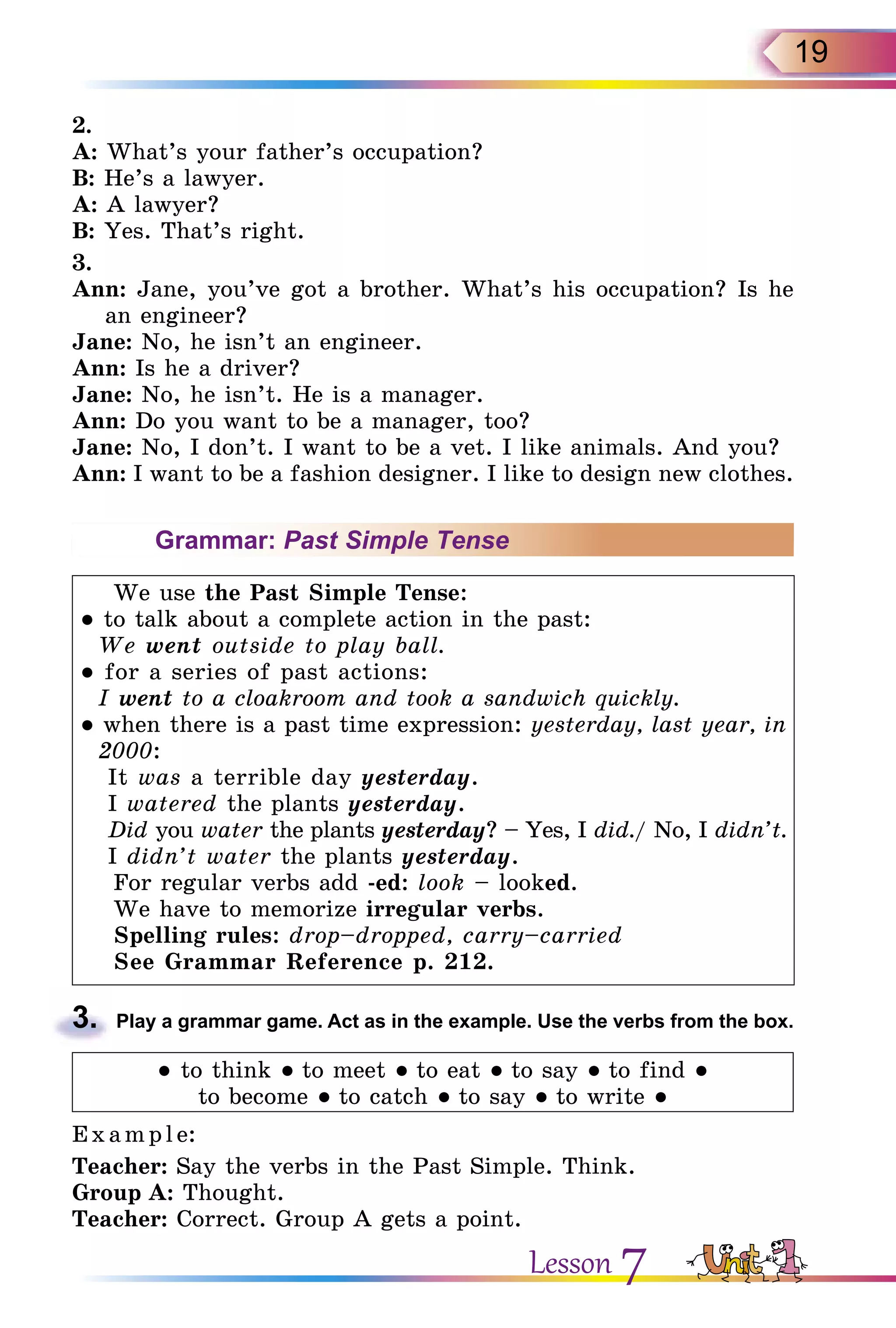 19
2.
A: What’s your father’s occupation?
B: He’s a lawyer.
A: A lawyer?
B: Yes. That’s right.
3.
Ann: Jane, you’ve got a brother. What’s his occupation? Is he
an engineer?
Jane: No, he isn’t an engineer.
Ann: Is he a driver?
Jane: No, he isn’t. He is a manager.
Ann: Do you want to be a manager, too?
Jane: No, I don’t. I want to be a vet. I like animals. And you?
Ann: I want to be a fashion designer. I like to design new clothes.
Grammar: Past Simple Tense
We use the Past Simple Tense:
● to talk about a complete action in the past:
We went outside to play ball.
● for a series of past actions:
I went to a cloakroom and took a sandwich quickly.
● when there is a past time expression: yesterday, last year, in
2000:
It was a terrible day yesterday.
I watered the plants yesterday.
Did you water the plants yesterday? – Yes, I did./ No, I didn’t.
I didn’t water the plants yesterday.
For regular verbs add -ed: look – looked.
We have to memorize irregular verbs.
Spelling rules: drop–dropped, carry–carried
See Grammar Reference p. 212.
3.	 Play a grammar game. Act as in the example. Use the verbs from the box.
● to think ● to meet ● to eat ● to say ● to find ●
to become ● to catch ● to say ● to write ●
E x ampl e:
Teacher: Say the verbs in the Past Simple. Think.
Group A: Thought.
Teacher: Correct. Group A gets a point.
Lesson 7
 