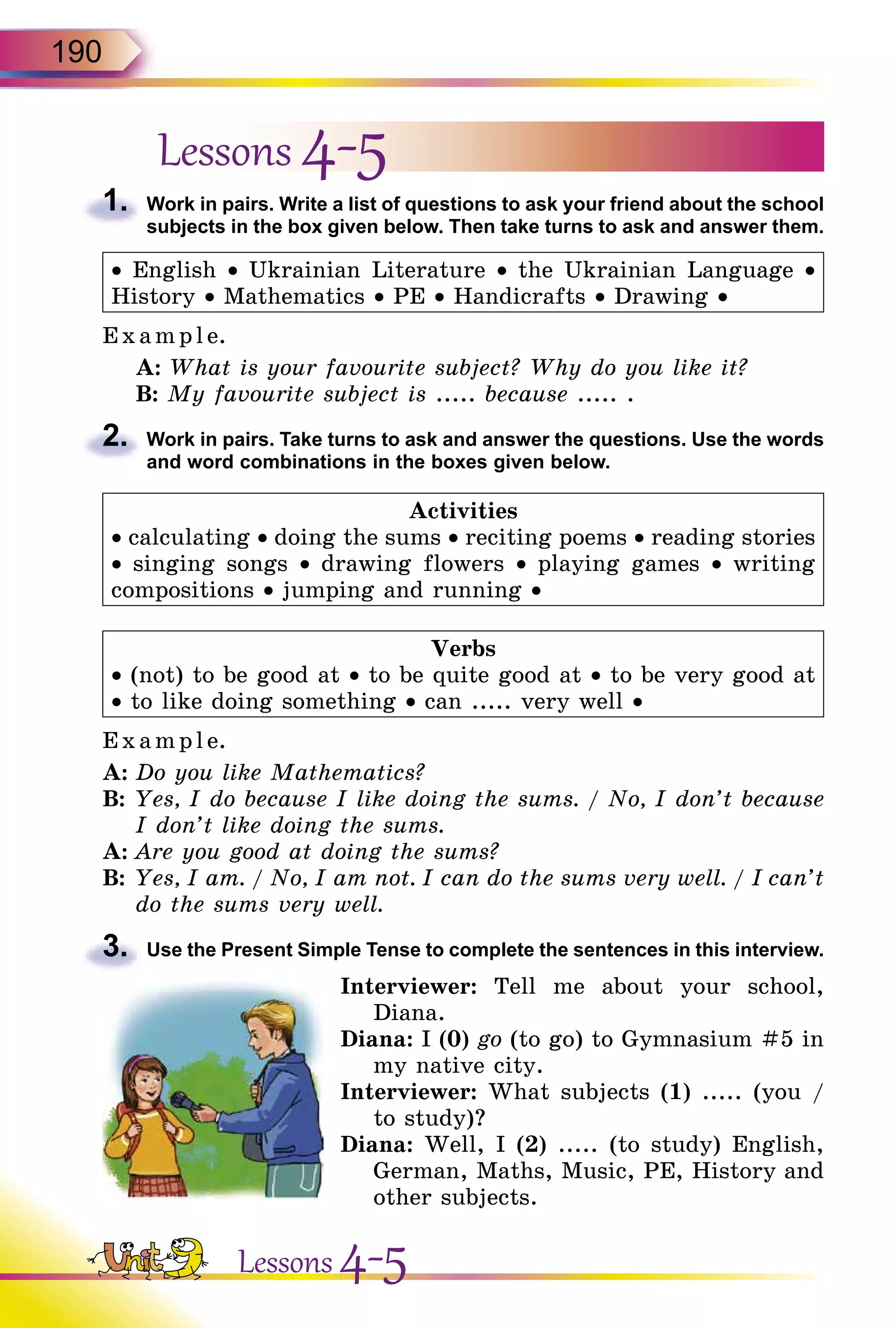 190
Lessons 4-5
1.	 Work in pairs. Write a list of questions to ask your friend about the school
subjects in the box given below. Then take turns to ask and answer them.
• English • Ukrainian Literature • the Ukrainian Language •
History • Mathematics • PE • Handicrafts • Drawing •
Exa mpl e.
A: What is your favourite subject? Why do you like it?
B: My favourite subject is ..... because ..... .
2.	 Work in pairs. Take turns to ask and answer the questions. Use the words
and word combinations in the boxes given below.
Activities
• calculating • doing the sums • reciting poems • reading stories
• singing songs • drawing flowers • playing games • writing
compositions • jumping and running •
Verbs
• (not) to be good at • to be quite good at • to be very good at
• to like doing something • can ..... very well •
E x ampl e.
A:	Do you like Mathematics?
B:	Yes, I do because I like doing the sums. / No, I don’t because
I don’t like doing the sums.
A:	Are you good at doing the sums?
B:	Yes, I am. / No, I am not. I can do the sums very well. / I can’t
do the sums very well.
3.	 Use the Present Simple Tense to complete the sentences in this interview.
Interviewer: Tell me about your school,
Diana.
Diana: I (0) go (to go) to Gymnasium #5 in
my native city.
Interviewer: What subjects (1) ..... (you /
to study)?
Diana: Well, I (2) ..... (to study) English,
German, Maths, Music, PE, History and
other subjects.
Lessons 4-5
 