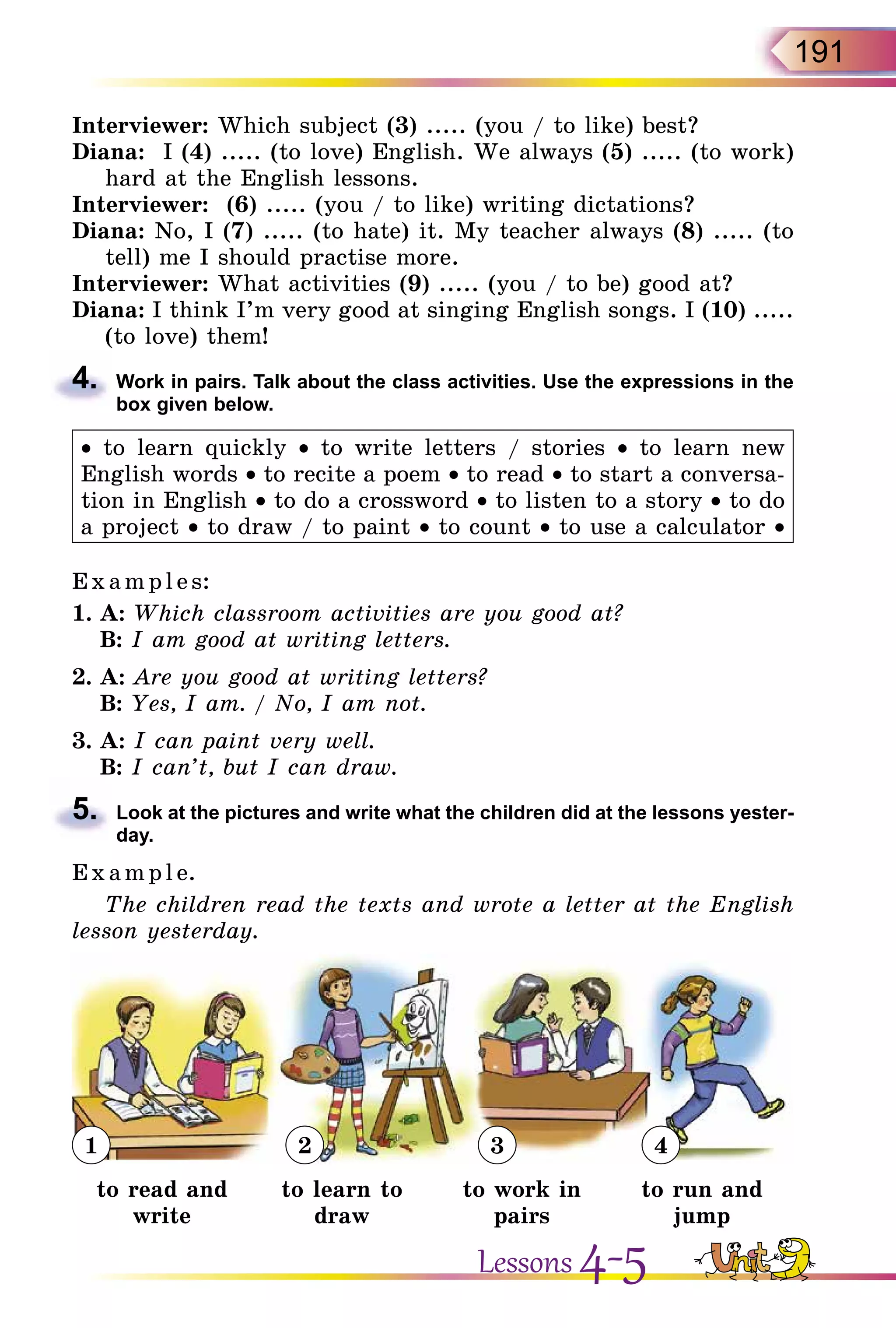 191
Interviewer: Which subject (3) ..... (you / to like) best?
Diana: I (4) ..... (to love) English. We always (5) ..... (to work)
hard at the English lessons.
Interviewer: (6) ..... (you / to like) writing dictations?
Diana: No, I (7) ..... (to hate) it. My teacher always (8) ..... (to
tell) me I should practise more.
Interviewer: What activities (9) ..... (you / to be) good at?
Diana: I think I’m very good at singing English songs. I (10) .....
(to love) them!
4.	 Work in pairs. Talk about the class activities. Use the expressions in the
box given below.
• to learn quickly • to write letters / stories • to learn new
English words • to recite a poem • to read • to start a conversa-
tion in English • to do a crossword • to listen to a story • to do
a project • to draw / to paint • to count • to use a calculator •
E x ampl e s:
1.	A: Which classroom activities are you good at?
	 B: I am good at writing letters.
2.	A: Are you good at writing letters?
	 B: Yes, I am. / No, I am not.
3.	A: I can paint very well.
	 B: I can’t, but I can draw.
5.	 Look at the pictures and write what the children did at the lessons yester­
day.
E x ampl e.
The children read the texts and wrote a letter at the English
lesson yesterday.
1 2 3 4
to read and
write
to learn to
draw
to work in
pairs
to run and
jump
Lessons 4-5
 