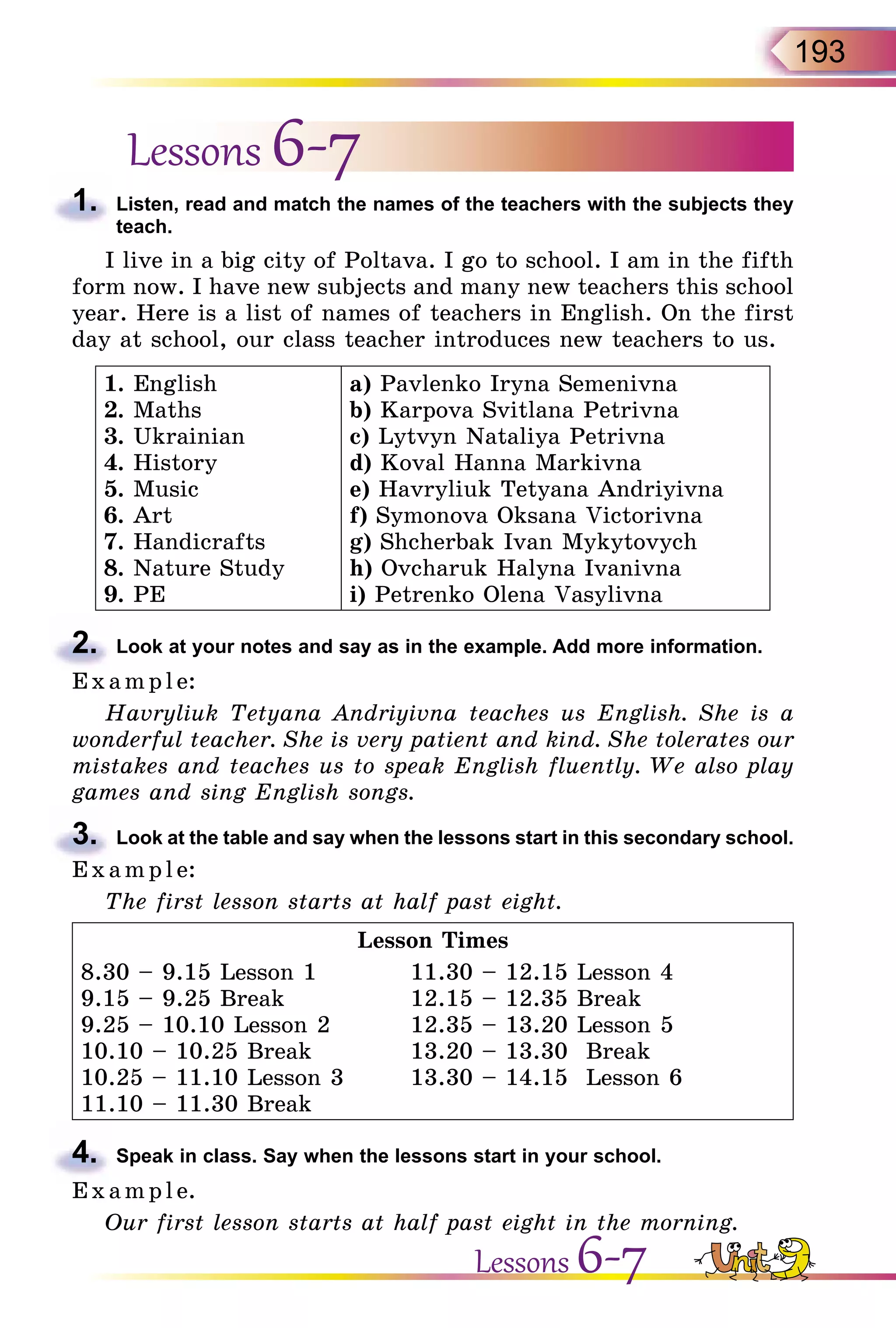 193
Lessons 6-7
1.	 Listen, read and match the names of the teachers with the subjects they
teach.
I live in a big city of Poltava. I go to school. I am in the fifth
form now. I have new subjects and many new teachers this school
year. Here is a list of names of teachers in English. On the first
day at school, our class teacher introduces new teachers to us.
1. English
2. Maths
3. Ukrainian
4. History
5. Music
6. Art
7. Handicrafts
8. Nature Study
9. PE
a) Pavlenko Iryna Semenivna
b) Karpova Svitlana Petrivna
c) Lytvyn Nataliya Petrivna
d) Koval Hanna Markivna
e) Havryliuk Tetyana Andriyivna
f) Symonova Oksana Victorivna
g) Shcherbak Ivan Mykytovych
h) Ovcharuk Halyna Ivanivna
i) Petrenko Olena Vasylivna
2.	 Look at your notes and say as in the example. Add more information.
E x ampl e:
Havryliuk Tetyana Andriyivna teaches us English. She is a
wonderful teacher. She is very patient and kind. She tolerates our
mistakes and teaches us to speak English fluently. We also play
games and sing English songs.
3.	 Look at the table and say when the lessons start in this secondary school.
E x ampl e:
The first lesson starts at half past eight.
Lesson Times
8.30 – 9.15 Lesson 1	 11.30 – 12.15 Lesson 4
9.15 – 9.25 Break	 12.15 – 12.35 Break
9.25 – 10.10 Lesson 2	 12.35 – 13.20 Lesson 5
10.10 – 10.25 Break	 13.20 – 13.30 Break
10.25 – 11.10 Lesson 3	 13.30 – 14.15 Lesson 6
11.10 – 11.30 Break
4.	 Speak in class. Say when the lessons start in your school.
E x ampl e.
Our first lesson starts at half past eight in the morning.
Lessons 6-7
 