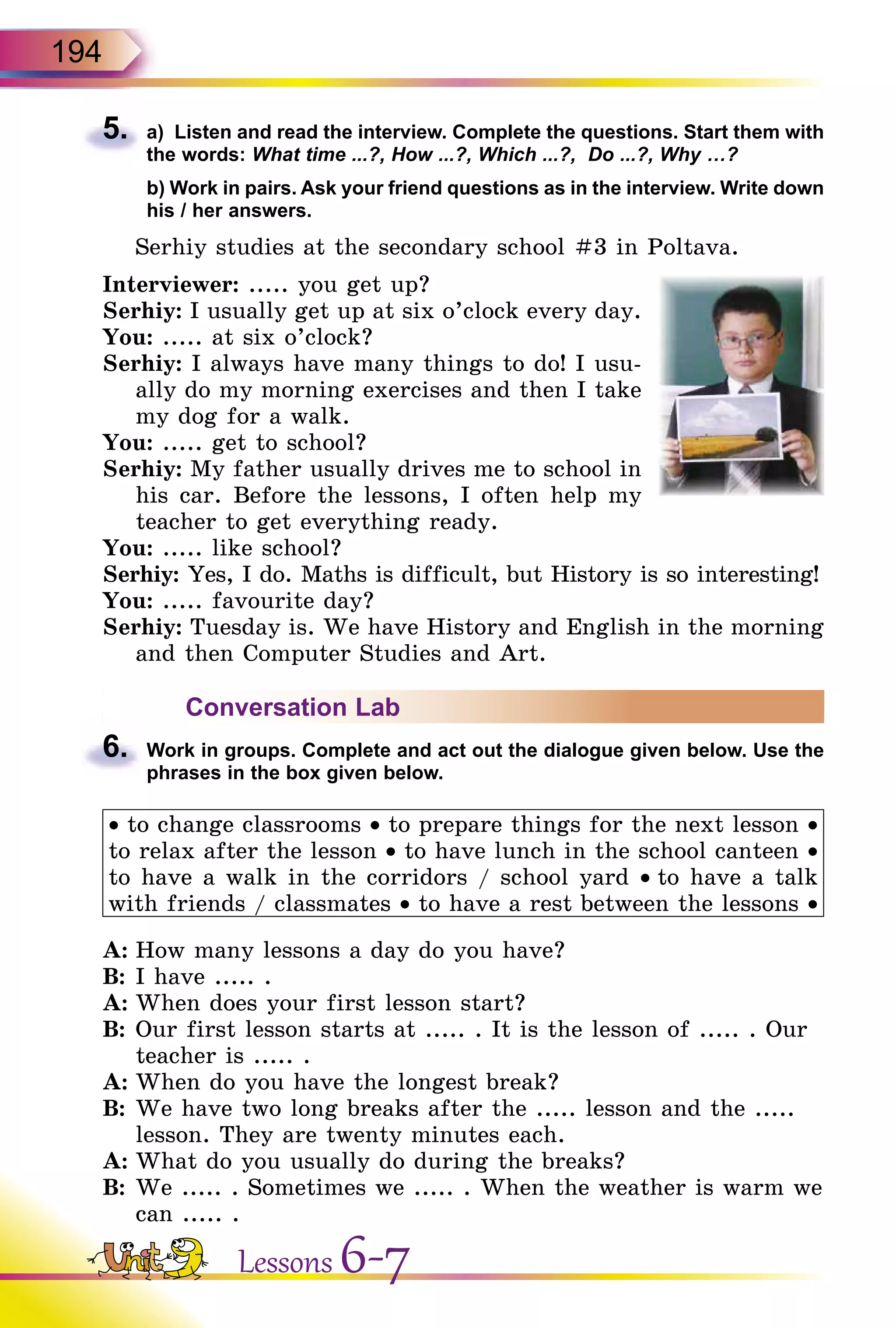 194
5.	 a) Listen and read the interview. Complete the questions. Start them with
the words: What time ...?, How ...?, Which ...?, Do ...?, Why …?
	 b) Work in pairs. Ask your friend questions as in the interview. Write down
his / her answers.
Serhiy studies at the secondary school #3 in Poltava.
Interviewer: ..... you get up?
Serhiy: I usually get up at six o’clock every day.
You: ..... at six o’clock?
Serhiy: I always have many things to do! I usu-
ally do my morning exercises and then I take
my dog for a walk.
You: ..... get to school?
Serhiy: My father usually drives me to school in
his car. Before the lessons, I often help my
teacher to get everything ready.
You: ..... like school?
Serhiy: Yes, I do. Maths is difficult, but History is so interesting!
You: ..... favourite day?
Serhiy: Tuesday is. We have History and English in the morning
and then Computer Studies and Art.
Conversation Lab
6.	 Work in groups. Complete and act out the dialogue given below. Use the
phrases in the box given below.
• to change classrooms • to prepare things for the next lesson •
to relax after the lesson • to have lunch in the school canteen •
to have a walk in the corridors / school yard • to have a talk
with friends / classmates • to have a rest between the lessons •
A:	How many lessons a day do you have?
B:	I have ..... .
A:	When does your first lesson start?
B:	Our first lesson starts at ..... . It is the lesson of ..... . Our
teacher is ..... .
A:	When do you have the longest break?
B:	We have two long breaks after the ..... lesson and the .....
lesson. They are twenty minutes each.
A:	What do you usually do during the breaks?
B:	We ..... . Sometimes we ..... . When the weather is warm we
can ..... .
Lessons 6-7
 