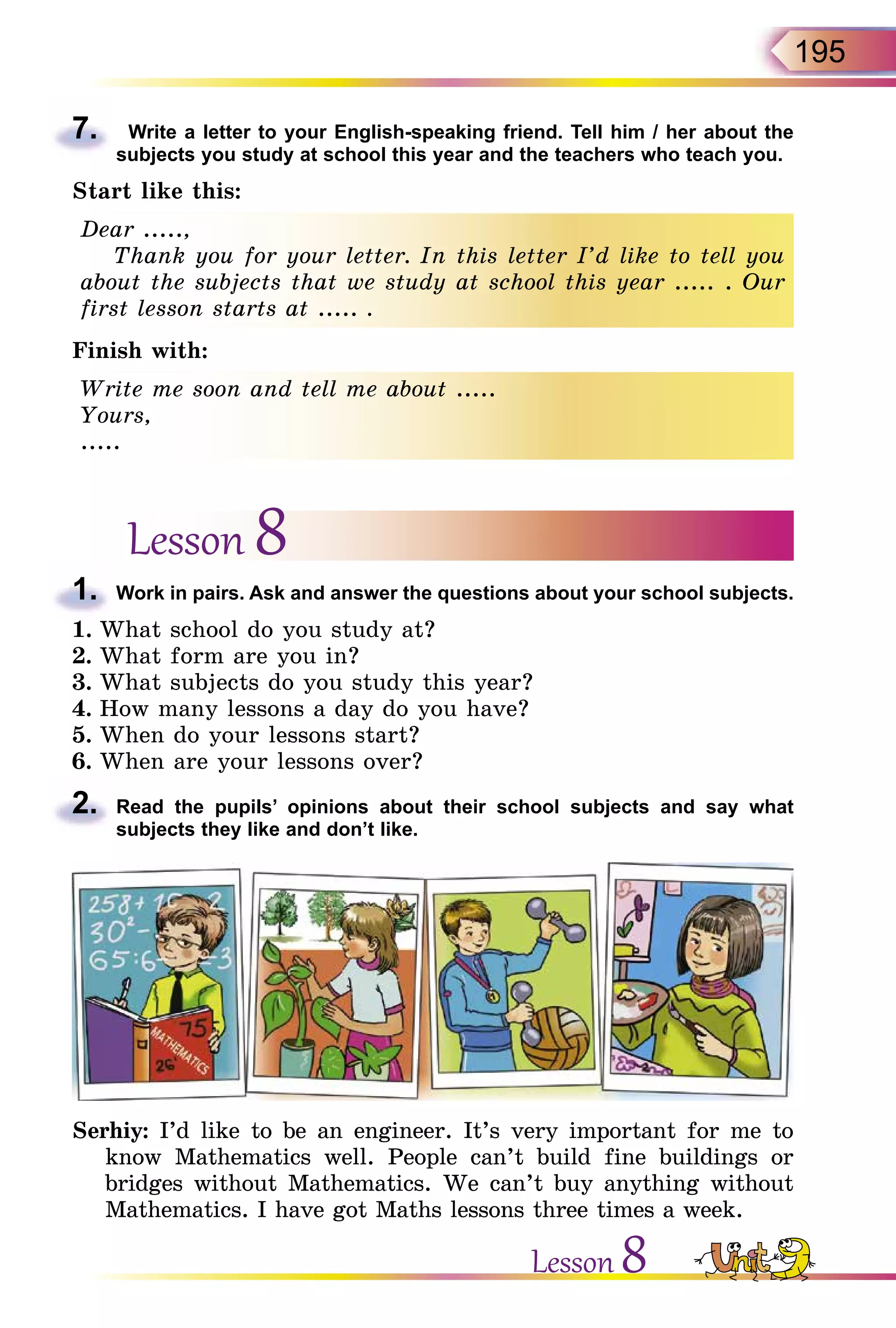 195
7.	 Write a letter to your English-speaking friend. Tell him / her about the
subjects you study at school this year and the teachers who teach you.
Start like this:
Dear .....,
Thank you for your letter. In this letter I’d like to tell you
about the subjects that we study at school this year ..... . Our
first lesson starts at ..... .
Finish with:
Write me soon and tell me about .....
Yours,
.....
Lesson 8
1.	 Work in pairs. Ask and answer the questions about your school subjects.
1.	What school do you study at?
2.	What form are you in?
3.	What subjects do you study this year?
4.	How many lessons a day do you have?
5.	When do your lessons start?
6.	When are your lessons over?
2.	 Read the pupils’ opinions about their school subjects and say what
subjects they like and don’t like.
Serhiy: I’d like to be an engineer. It’s very important for me to
know Mathematics well. People can’t build fine buildings or
bridges without Mathematics. We can’t buy anything without
Mathematics. I have got Maths lessons three times a week.
Lesson 8
 