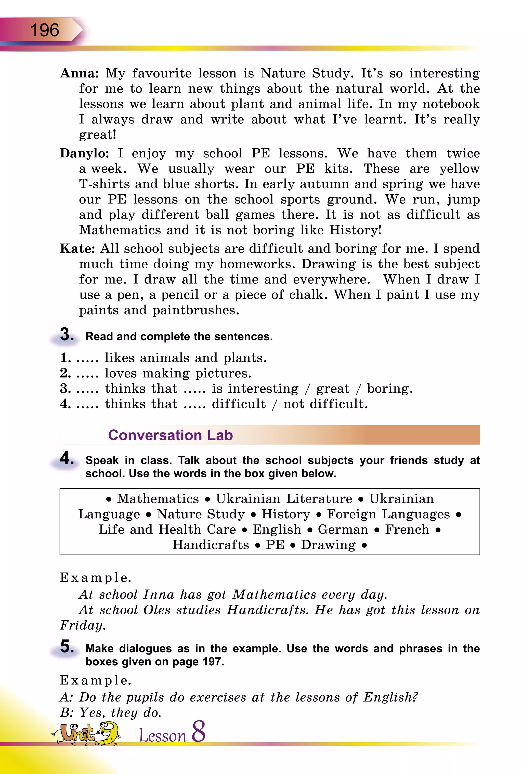196
Anna: My favourite lesson is Nature Study. It’s so interesting
for me to learn new things about the natural world. At the
lessons we learn about plant and animal life. In my notebook
I always draw and write about what I’ve learnt. It’s really
great!
Danylo: I enjoy my school PE lessons. We have them twice
a week. We usually wear our PE kits. These are yellow
T-shirts and blue shorts. In early autumn and spring we have
our PE lessons on the school sports ground. We run, jump
and play different ball games there. It is not as difficult as
Mathematics and it is not boring like History!
Kate: All school subjects are difficult and boring for me. I spend
much time doing my homeworks. Drawing is the best subject
for me. I draw all the time and everywhere. When I draw I
use a pen, a pencil or a piece of chalk. When I paint I use my
paints and paint­brushes.
3.	 Read and complete the sentences.
1.	..... likes animals and plants.
2.	..... loves making pictures.
3.	..... thinks that ..... is interesting / great / boring.
4.	..... thinks that ..... difficult / not difficult.
Conversation Lab
4.	 Speak in class. Talk about the school subjects your friends study at
school. Use the words in the box given below.
• Mathematics • Ukrainian Literature • Ukrainian
Language • Nature Study • History • Foreign Languages •
Life and Health Care • English • German • French •
Handicrafts • PE • Drawing •
E xampl e.
At school Inna has got Mathematics every day.
At school Oles studies Handicrafts. He has got this lesson on
Friday.
5.	 Make dialogues as in the example. Use the words and phrases in the
boxes given on page 197.
Exa mpl e.
A: Do the pupils do exercises at the lessons of English?
B: Yes, they do.
Lesson 8
 