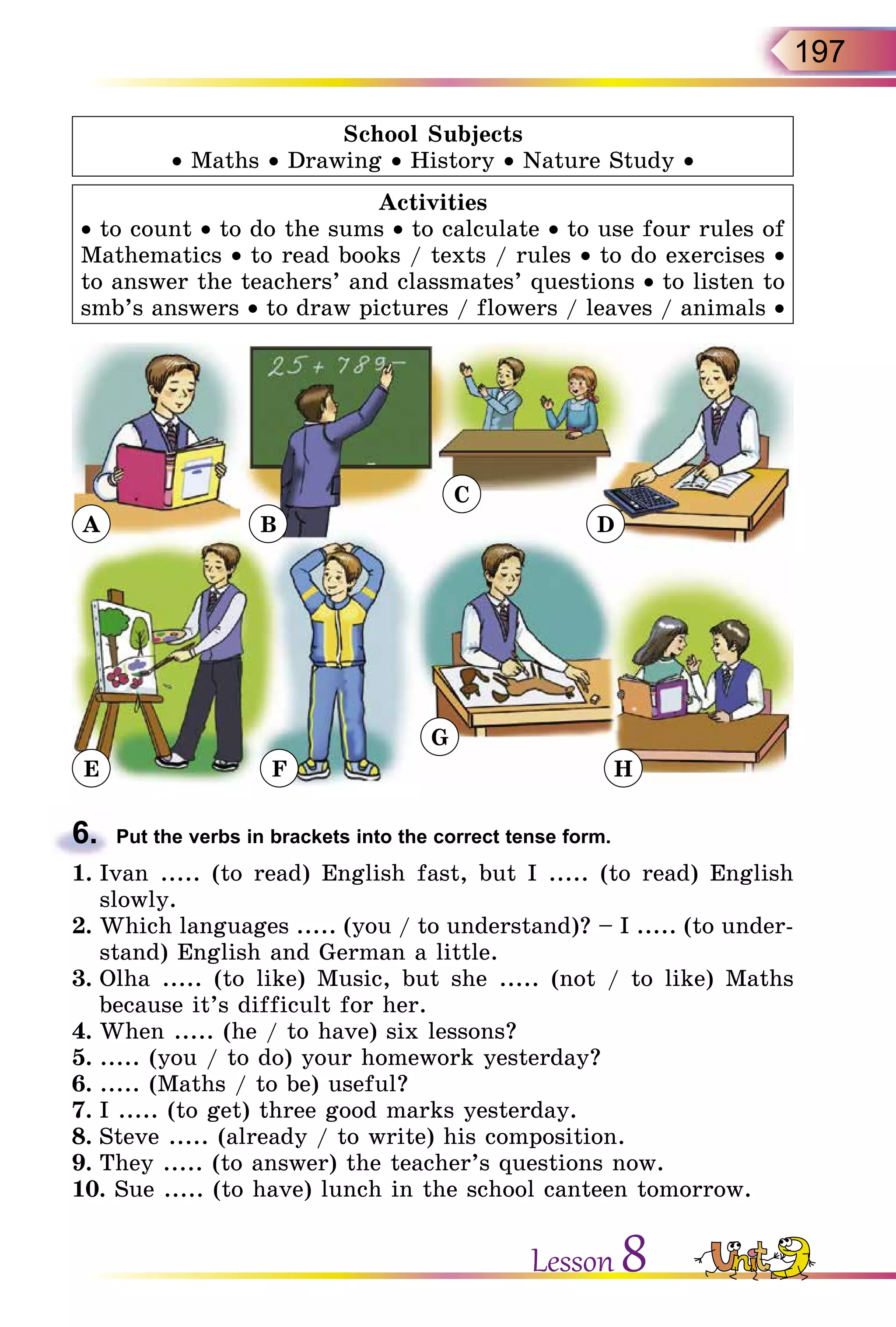 197
School Subjects
• Maths • Drawing • History • Nature Study •
Activities
• to count • to do the sums • to calculate • to use four rules of
Mathematics • to read books / texts / rules • to do exercises •
to answer the teachers’ and classmates’ questions • to listen to
smb’s answers • to draw pictures / flowers / leaves / animals •
A
E F
G
H
B
C
D
6.	 Put the verbs in brackets into the correct tense form.
1.	Ivan ..... (to read) English fast, but I ..... (to read) English
slowly.
2.	Which languages ..... (you / to understand)? – I ..... (to under-
stand) English and German a little.
3.	Olha ..... (to like) Music, but she ..... (not / to like) Maths
because it’s difficult for her.
4.	When ..... (he / to have) six lessons?
5.	..... (you / to do) your homework yesterday?
6.	..... (Maths / to be) useful?
7.	I ..... (to get) three good marks yesterday.
8.	Steve ..... (already / to write) his composition.
9.	They ..... (to answer) the teacher’s questions now.
10. Sue ..... (to have) lunch in the school canteen tomorrow.
Lesson 8
 