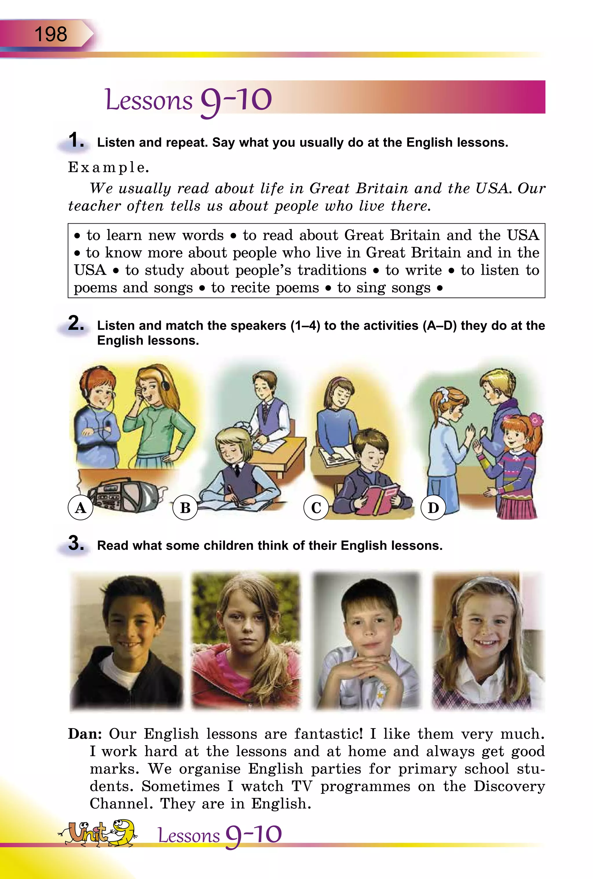 198
Lessons 9-10
1.	 Listen and repeat. Say what you usually do at the English lessons.
E x ampl e.
We usually read about life in Great Britain and the USA. Our
teacher often tells us about people who live there.
• to learn new words • to read about Great Britain and the USA
• to know more about people who live in Great Britain and in the
USA • to study about people’s traditions • to write • to listen to
poems and songs • to recite poems • to sing songs •
2.	 Listen and match the speakers (1–4) to the activities (A–D) they do at the
English lessons.
A B C D
3.	 Read what some children think of their English lessons.
Dan: Our English lessons are fantastic! I like them very much.
I work hard at the lessons and at home and always get good
marks. We organise English parties for primary school stu-
dents. Sometimes I watch TV programmes on the Discovery
Channel. They are in English.
Lessons 9-10
 