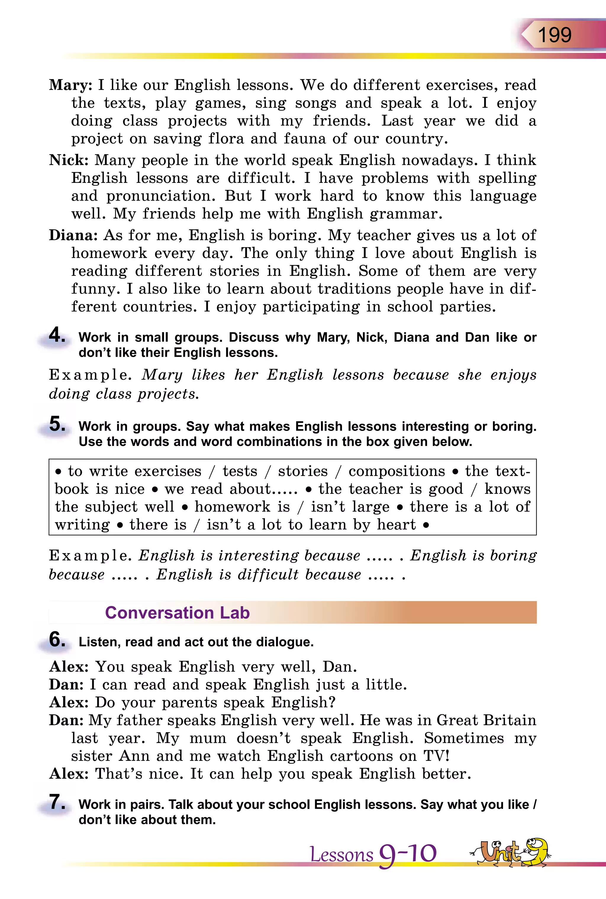 199
Mary: I like our English lessons. We do different exercises, read
the texts, play games, sing songs and speak a lot. I enjoy
doing class projects with my friends. Last year we did a
project­on saving flora and fauna of our country.
Nick: Many people in the world speak English nowadays. I think
English lessons are difficult. I have problems with spelling
and pronunciation. But I work hard to know this language
well. My friends help me with English grammar.
Diana: As for me, English is boring. My teacher gives us a lot of
homework every day. The only thing I love about English is
reading different stories in English. Some of them are very
funny. I also like to learn about traditions people have in dif-
ferent countries. I enjoy participating in school parties.
4.	 Work in small groups. Discuss why Mary, Nick, Diana and Dan like or
don’t like their English lessons.
E x ampl e. Mary likes her English lessons because she enjoys
doing class projects.
5.	 Work in groups. Say what makes English lessons interesting or boring.
Use the words and word combinations in the box given below.
• to write exercises / tests / stories / compositions • the text-
book is nice • we read about..... • the teacher is good / knows
the subject well • homework is / isn’t large • there is a lot of
writing • there is / isn’t a lot to learn by heart •
Exa mpl e. English is interesting because ..... . English is boring
because ..... . English is difficult because ..... .
Conversation Lab
6.	 Listen, read and act out the dialogue.
Alex: You speak English very well, Dan.
Dan: I can read and speak English just a little.
Alex: Do your parents speak English?
Dan: My father speaks English very well. He was in Great Britain
last year. My mum doesn’t speak English. Sometimes my
sister Ann and me watch English cartoons on TV!
Alex: That’s nice. It can help you speak English better.
7.	 Work in pairs. Talk about your school English lessons. Say what you like /
don’t like about them.
Lessons 9-10
 
