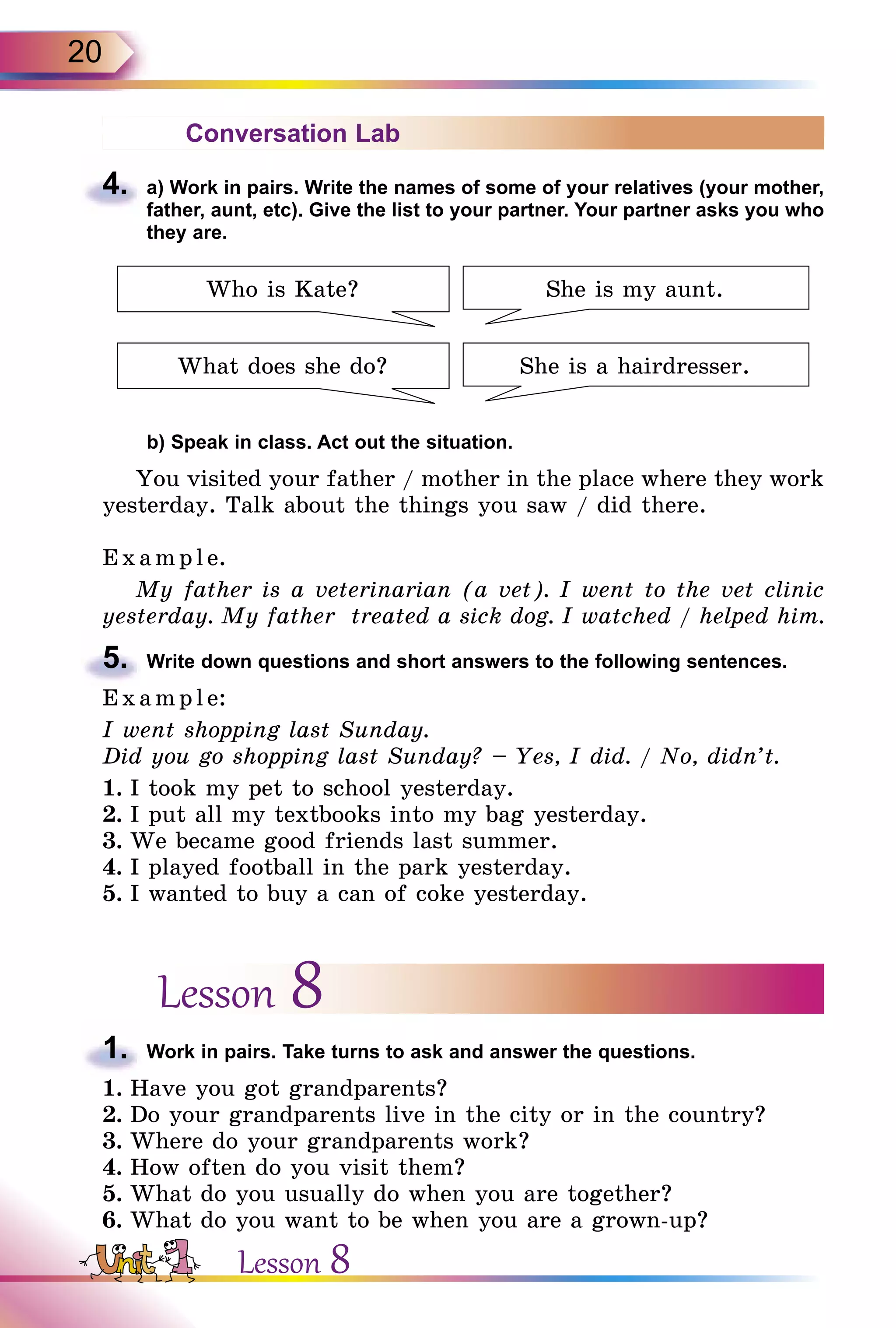 20
Conversation Lab
4.	 a) Work in pairs. Write the names of some of your relatives (your mother,
father, aunt, etc). Give the list to your partner. Your partner asks you who
they are.
Who is Kate?
What does she do?
She is my aunt.
She is a hairdresser.
	 b) Speak in class. Act out the situation.
You visited your father / mother in the place where they work
yesterday. Talk about the things you saw / did there.
Exa mpl e.
My father is a veterinarian (a vet). I went to the vet clinic
yesterday. My father treated a sick dog. I watched / helped him.
5.	 Write down questions and short answers to the following sentences.
E x ampl e:
I went shopping last Sunday.
Did you go shopping last Sunday? – Yes, I did. / No, didn’t.
1.	I took my pet to school yesterday.
2.	I put all my textbooks into my bag yesterday.
3.	We became good friends last summer.
4.	I played football in the park yesterday.
5.	I wanted to buy a can of coke yesterday.
Lesson 8
1.	 Work in pairs. Take turns to ask and answer the questions.
1.	Have you got grandparents?
2.	Do your grandparents live in the city or in the country?
3.	Where do your grandparents work?
4.	How often do you visit them?
5.	What do you usually do when you are together?
6.	What do you want to be when you are a grown-up?
Lesson 8
 
