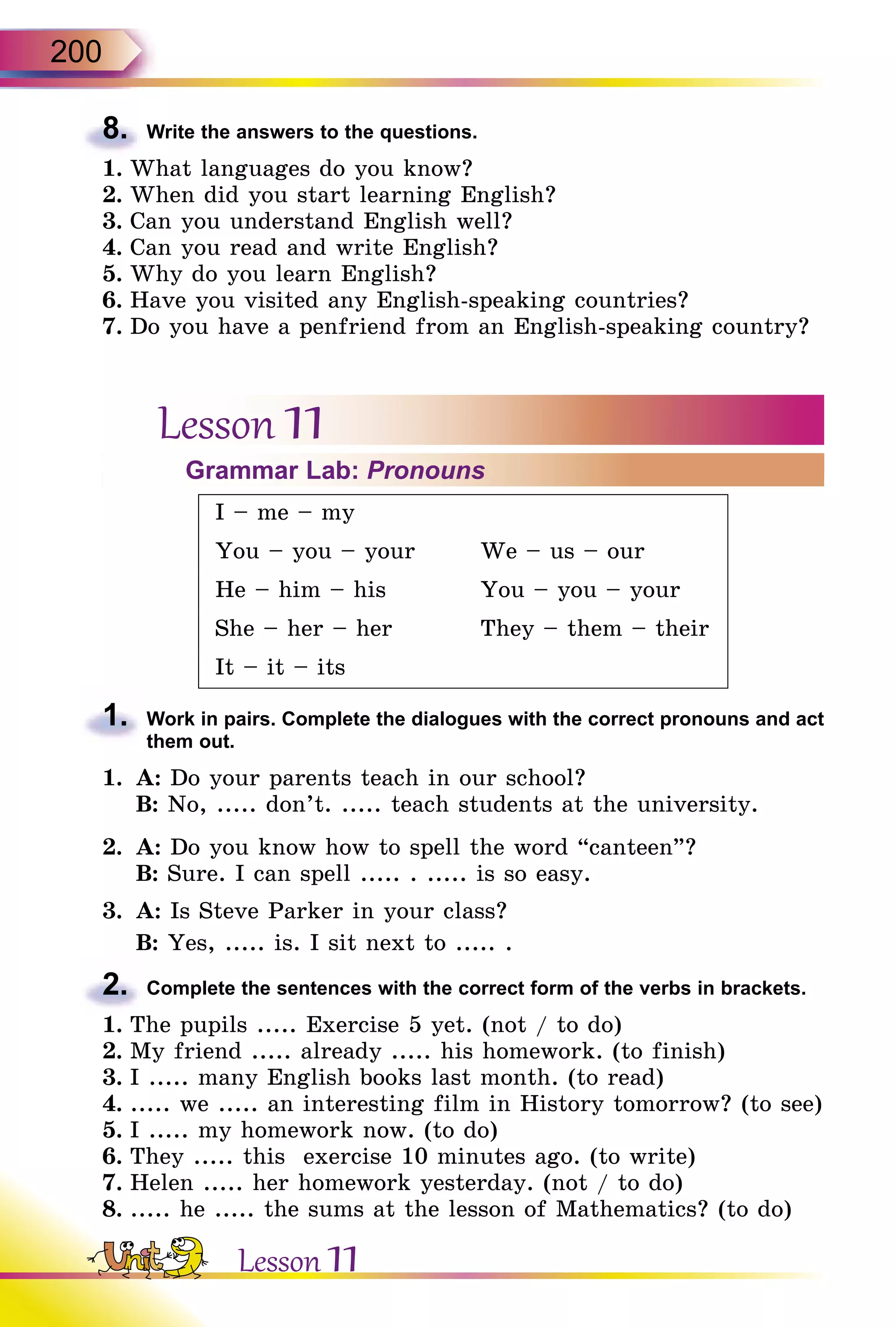 200
8.	 Write the answers to the questions.
1.	What languages do you know?
2.	When did you start learning English?
3.	Can you understand English well?
4.	Can you read and write English?
5.	Why do you learn English?
6.	Have you visited any English-speaking countries?
7.	Do you have a penfriend from an English-speaking country?
Lesson 11Grammar Lab: Pronouns
I – me – my
You – you – your We – us – our
He – him – his You – you – your
She – her – her They – them – their
It – it – its
1.	 Work in pairs. Complete the dialogues with the correct pronouns and act
them out.
1.	 A: Do your parents teach in our school?
	 B: No, ..... don’t. ..... teach students at the university.
2.	 A: Do you know how to spell the word “canteen”?
	 B: Sure. I can spell ..... . ..... is so easy.
3.	 A: Is Steve Parker in your class?
	 B: Yes, ..... is. I sit next to ..... .
2.	 Complete the sentences with the correct form of the verbs in brackets.
1.	The pupils ..... Exercise 5 yet. (not / to do)
2.	My friend ..... already ..... his homework. (to finish)
3.	I ..... many English books last month. (to read)
4.	..... we ..... an interesting film in History tomorrow? (to see)
5.	I ..... my homework now. (to do)
6.	They ..... this exercise 10 minutes ago. (to write)
7.	Helen ..... her homework yesterday. (not / to do)
8.	..... he ..... the sums at the lesson of Mathematics? (to do)
Lesson 11
 