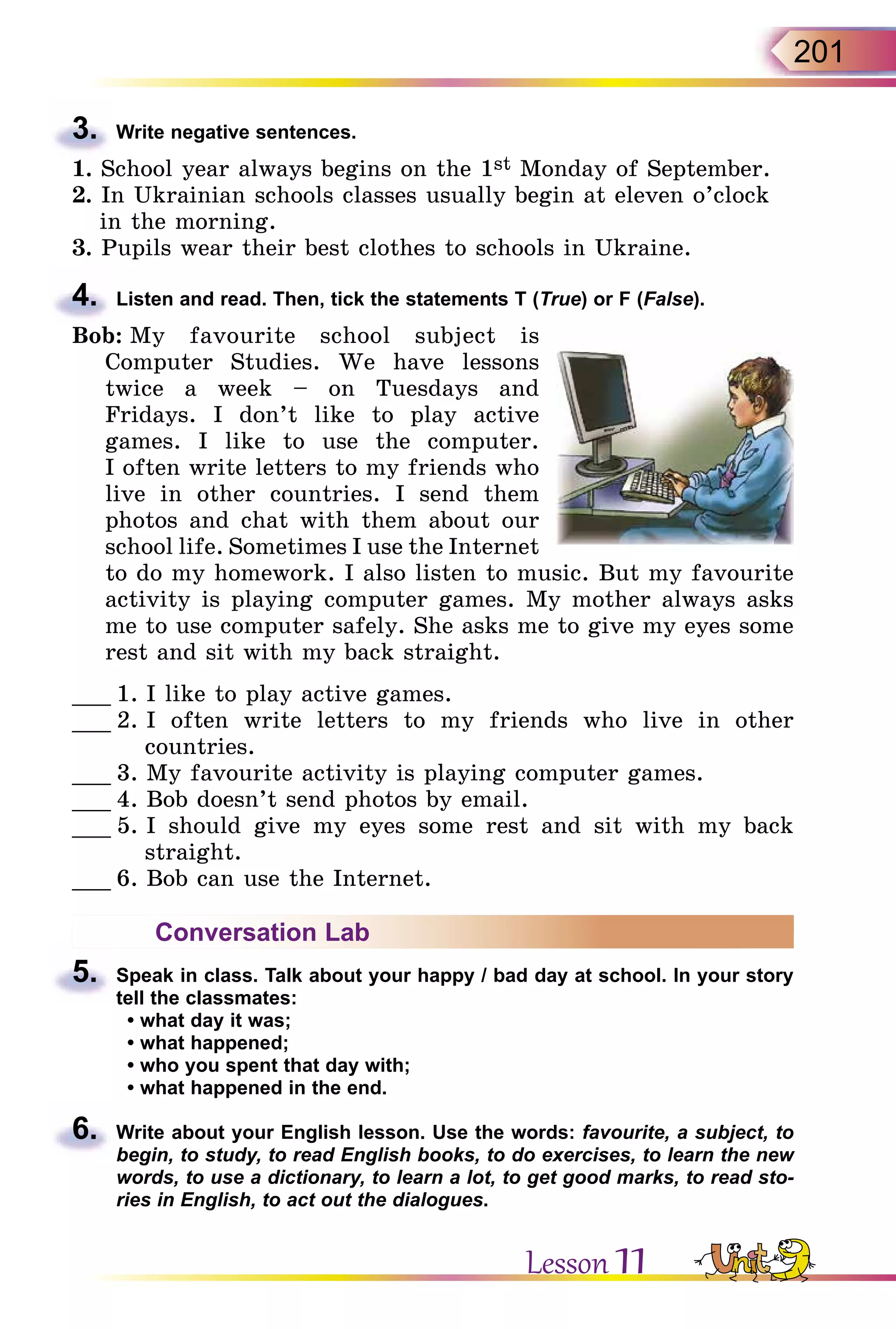 201
3.	 Write negative sentences.
1. School year always begins on the 1st Monday of September.
2. In Ukrainian schools classes usually begin at eleven o’clock
in the morning.
3. Pupils wear their best clothes to schools in Ukraine.
4.	 Listen and read. Then, tick the statements T (True) or F (False).
Bob: My favourite school subject is
Computer Studies. We have lessons
twice a week – on Tuesdays and
Fridays. I don’t like to play active
games. I like to use the computer.
I often write letters to my friends who
live in other countries. I send them
photos and chat with them about our
school life. Sometimes I use the Internet
to do my homework. I also listen to music. But my favourite
activity is playing computer games. My mother always asks
me to use computer safely. She asks me to give my eyes some
rest and sit with my back straight.
___ 1. I like to play active games.
___ 2. I often write letters to my friends who live in other
countries.
___ 3. My favourite activity is playing computer games.
___ 4. Bob doesn’t send photos by email.
___ 5. I should give my eyes some rest and sit with my back
straight.
___ 6. Bob can use the Internet.
Conversation Lab
5.	 Speak in class. Talk about your happy / bad day at school. In your story
tell the classmates:
• what day it was;
• what happened;
• who you spent that day with;
• what happened in the end.
6.	 Write about your English lesson. Use the words: favourite, a subject, to
begin, to study, to read English books, to do exercises, to learn the new
words, to use a dictionary, to learn a lot, to get good marks, to read sto-
ries in English, to act out the dialogues.
Lesson 11
 