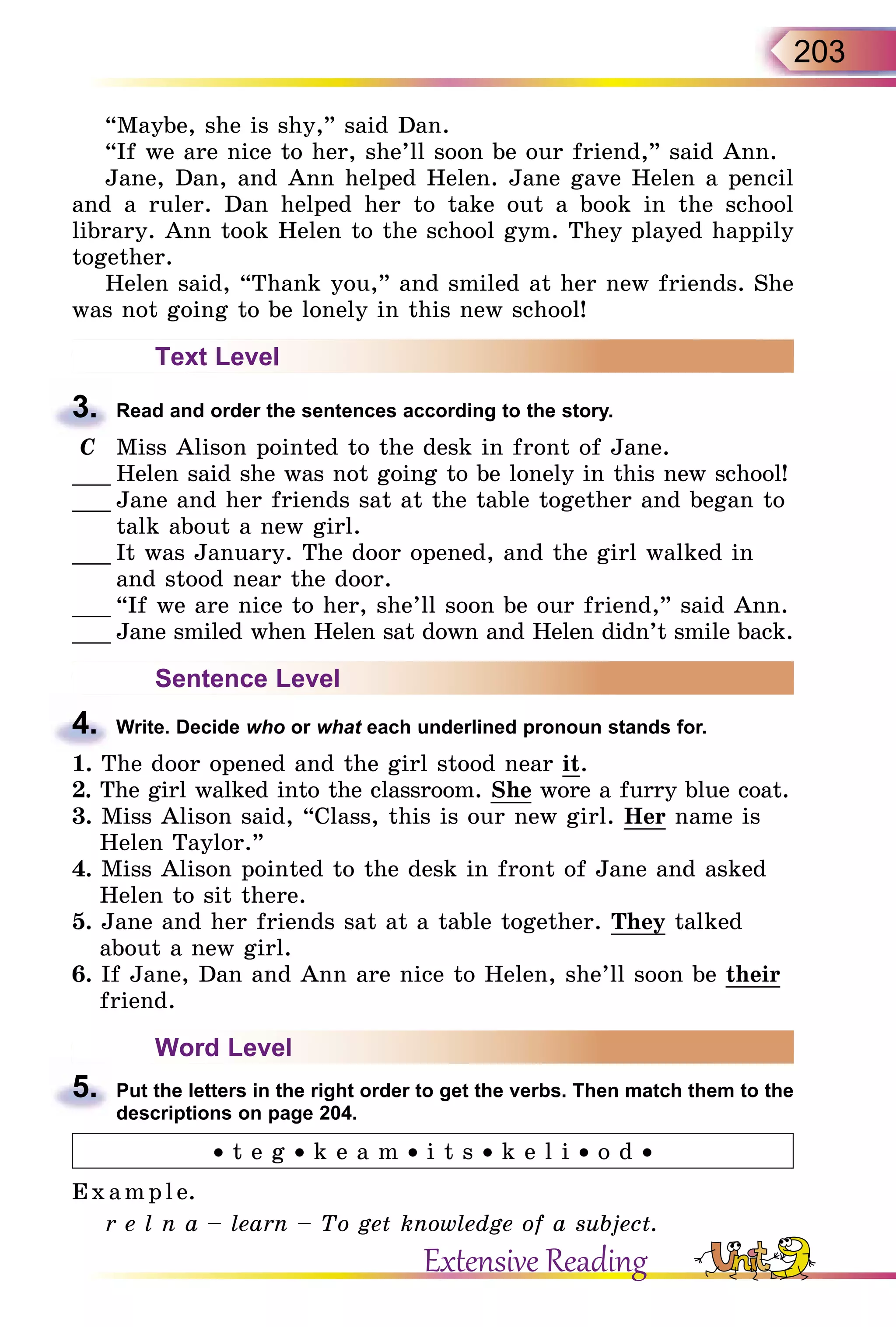 203
“Maybe, she is shy,” said Dan.
“If we are nice to her, she’ll soon be our friend,” said Ann.
Jane, Dan, and Ann helped Helen. Jane gave Helen a pencil
and a ruler. Dan helped her to take out a book in the school
library. Ann took Helen to the school gym. They played happily
together.
Helen said, “Thank you,” and smiled at her new friends. She
was not going to be lonely in this new school!
Text Level
3.	 Read and order the sentences according to the story.
C	 Miss Alison pointed to the desk in front of Jane.
___	Helen said she was not going to be lonely in this new school!
___	Jane and her friends sat at the table together and began to
talk about a new girl.
___	It was January. The door opened, and the girl walked in
and stood near the door.
___	“If we are nice to her, she’ll soon be our friend,” said Ann.
___	Jane smiled when Helen sat down and Helen didn’t smile back.
Sentence Level
4.	 Write. Decide who or what each underlined pronoun stands for.
1. The door opened and the girl stood near it.
2. The girl walked into the classroom. She wore a furry blue coat.
3. Miss Alison said, “Class, this is our new girl. Her name is
Helen Taylor.”
4. Miss Alison pointed to the desk in front of Jane and asked
Helen to sit there.
5. Jane and her friends sat at a table together. They talked
about a new girl.
6. If Jane, Dan and Ann are nice to Helen, she’ll soon be their
friend.
Word Level
5.	 Put the letters in the right order to get the verbs. Then match them to the
descriptions on page 204.
• t e g • k e a m • i t s • k e l i • o d •
E x ampl e.
r e l n a – learn – To get knowledge of a subject.
Extensive Reading
 