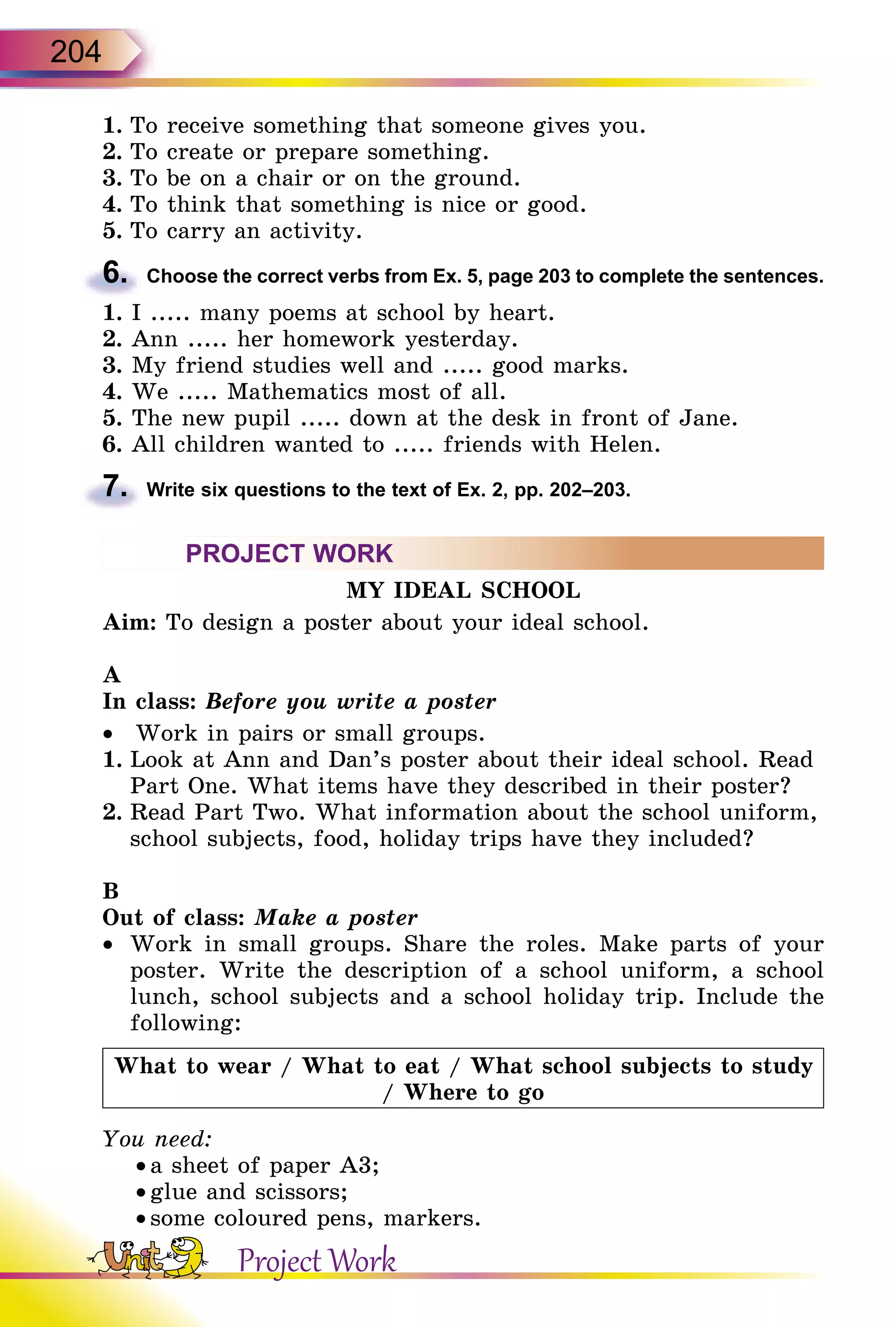 204
1.	To receive something that someone gives you.
2.	To create or prepare something.
3.	To be on a chair or on the ground.
4.	To think that something is nice or good.
5.	To carry an activity.
6.	 Choose the correct verbs from Ex. 5, page 203 to complete the sentences.
1. I ..... many poems at school by heart.
2. Ann ..... her homework yesterday.
3. My friend studies well and ..... good marks.
4. We ..... Mathematics most of all.
5. The new pupil ..... down at the desk in front of Jane.
6. All children wanted to ..... friends with Helen.
7.	 Write six questions to the text of Ex. 2, pp. 202–203.
PROJECT WORK
MY IDEAL SCHOOL
Aim: To design a poster about your ideal school.
A
In class: Before you write a poster
•	 Work in pairs or small groups.
1.	Look at Ann and Dan’s poster about their ideal school. Read
Part One. What items have they described in their poster?
2.	Read Part Two. What information about the school uniform,
school subjects, food, holiday trips have they included?
B
Out of class: Make a poster
•	 Work in small groups. Share the roles. Make parts of your
poster. Write the description of a school uniform, a school
lunch, school subjects and a school holiday trip. Include the
following:
What to wear / What to eat / What school subjects to study
/ Where to go
You need:
• a sheet of paper A3;
• glue and scissors;
• some coloured pens, markers.
Project Work
 