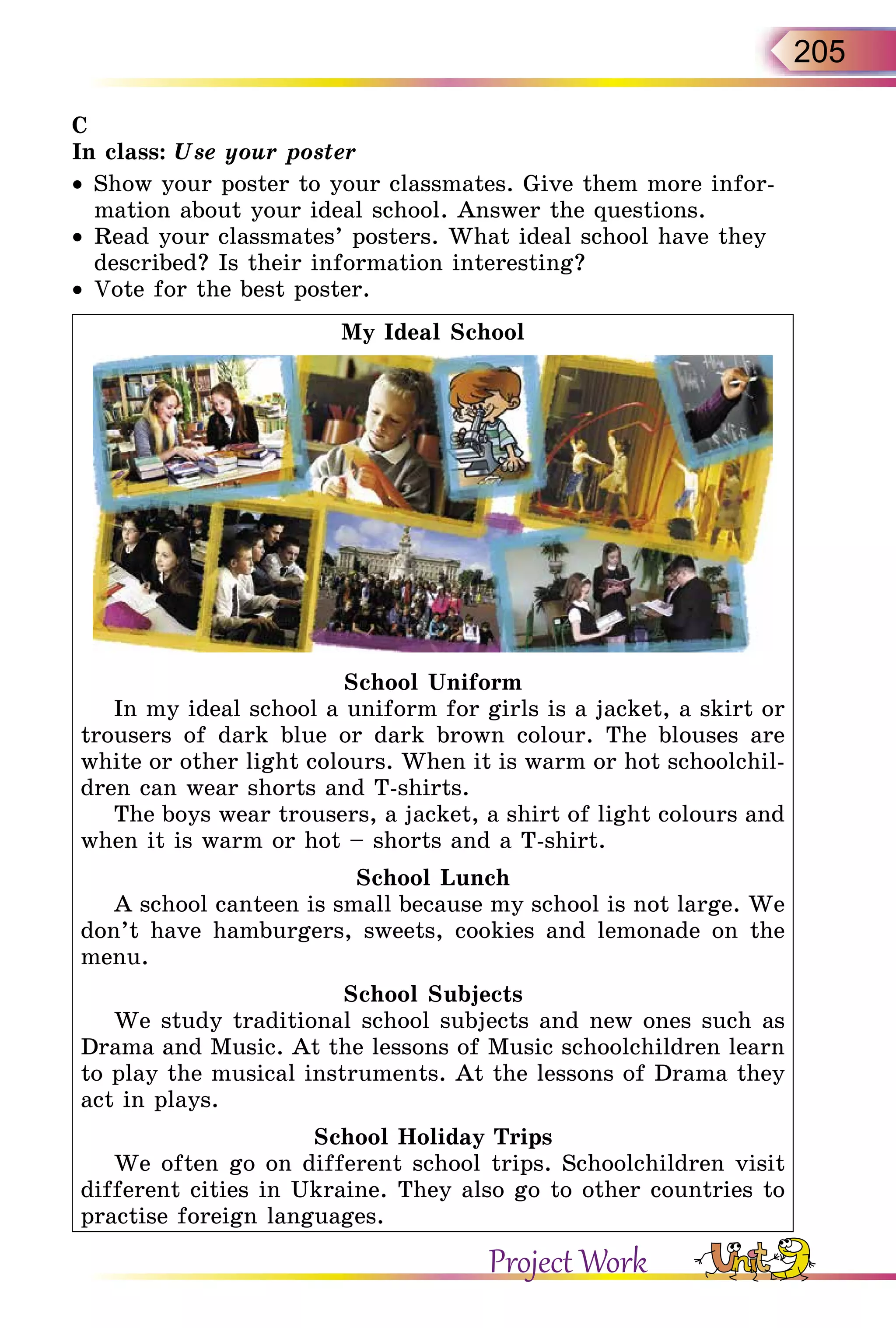 205
C
In class: Use your poster
•	 Show your poster to your classmates. Give them more infor-
mation about your ideal school. Answer the questions.
•	 Read your classmates’ posters. What ideal school have they
described? Is their information interesting?
•	 Vote for the best poster.
My Ideal School
School Uniform
In my ideal school a uniform for girls is a jacket, a skirt or
trousers of dark blue or dark brown colour. The blouses are
white or other light colours. When it is warm or hot schoolchil-
dren can wear shorts and T-shirts.
The boys wear trousers, a jacket, a shirt of light colours and
when it is warm or hot – shorts and a T-shirt.
School Lunch
A school canteen is small because my school is not large. We
don’t have hamburgers, sweets, cookies and lemonade on the
menu.
School Subjects
We study traditional school subjects and new ones such as
Drama and Music. At the lessons of Music schoolchildren learn
to play the musical instruments. At the lessons of Drama they
act in plays.
School Holiday Trips
We often go on different school trips. Schoolchildren visit
different cities in Ukraine. They also go to other countries to
practise foreign languages.
Project Work
 