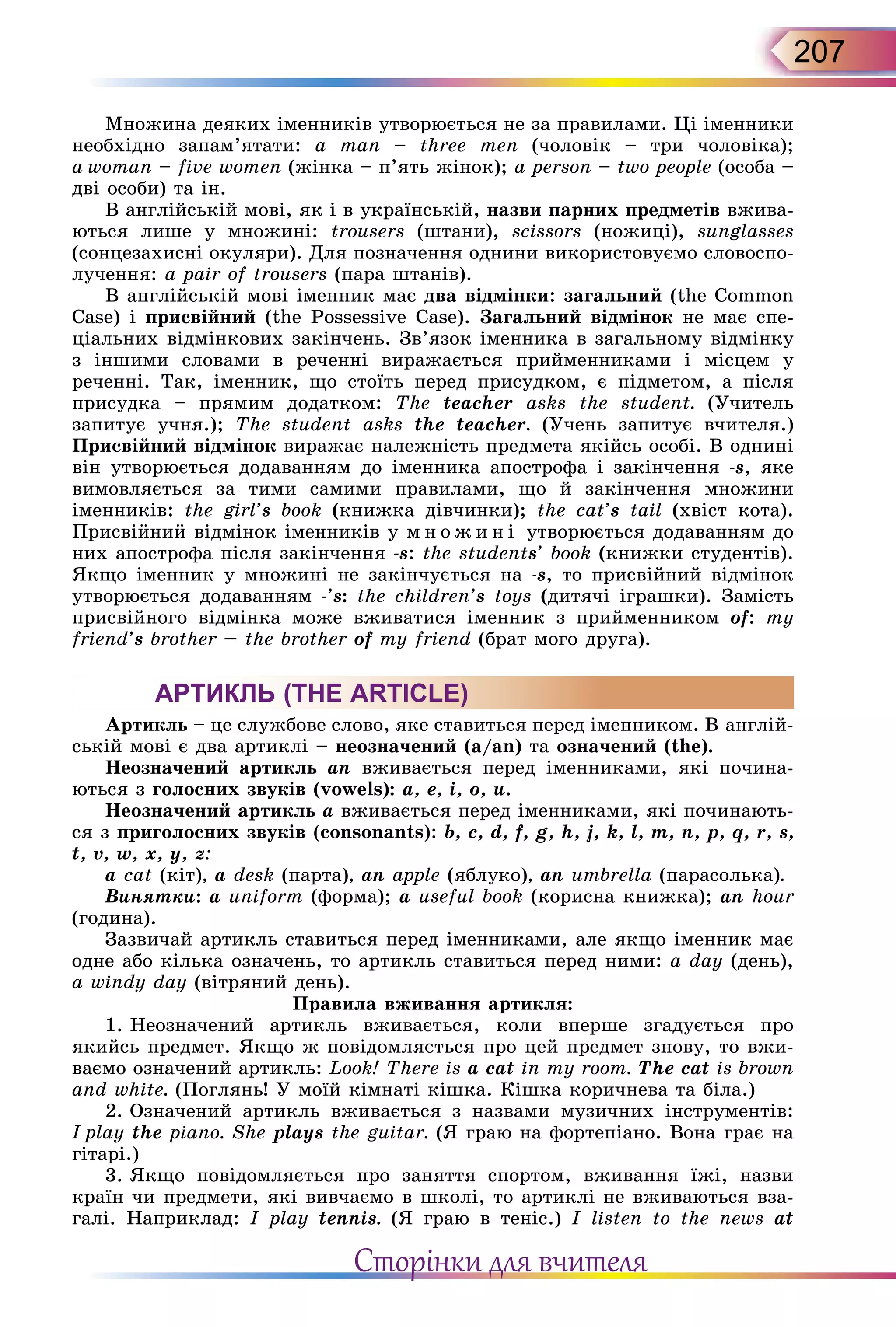 207
Множина деяких іменників утворюється не за прави­лами. Ці іменники
необхідно запам’ятати: a man – three men (чоловік – три чоловіка);
a woman – five women (жінка – п’ять жінок); a person – two people (особа –
дві особи) та ін.
В англійській мові, як і в українській, назви парних предметів вжива-
ються лише у множині: trousers (штани), scissors (ножиці), sunglasses
(сонцезахисні окуляри). Для позначення однини використовуємо словоспо-
лучення: а pair of trousers (пара штанів).
В англійській мові іменник має два відмінки: загальний (the Common
Case) і присвійний (the Posses­sive Case). Загальний відмінок не має спе­
ціальних відмінкових закінчень. Зв’язок іменника в загальному відмінку
з інши­ми словами в реченні виражається прийменниками і місцем у
реченні. Так, іменник, що стоїть перед присудком, є під­метом, а після
присудка – прямим додатком: The teacher asks the student. (Учитель
запитує учня.); The student asks the teacher. (Учень запитує вчителя.)
Присвійний відмінок виражає належність предмета якійсь особі. В однині
він утворюється додаванням до іменника апострофа і закінчення -s, яке
вимовляє­ться за тими самими правилами, що й закінчення множини
іменників: the girl’s book (книжка дівчинки); the cat’s tail (хвіст кота).
Присвійний відмінок іменників у м н о ж и н і утворюється додаванням до
них апострофа після закінчення -s: the students’ book (книжки студентів).
Якщо іменник у множині не закінчується на -s, то присвійний відмінок
утворюється додаванням -’s: the children’s toys (дитячі іграшки). Замість
присвійного відмінка може вживатися іменник з прийменником of: my
friend’s brother – the brother of my friend (брат мого друга).
АРТИКЛЬ (THE ARTICLE)
Артикль – це службове слово, яке ставиться перед іменником. В англій-
ській мові є два артиклі – неозначений (a/an) та означений (the).
Неозначений артикль an вживається перед іменниками, які почина-
ються з голосних звуків (vowels): a, e, i, o, u.
Неозначений артикль a вживається перед іменниками, які починають-
ся з приголосних звуків (consonants): b, c, d, f, g, h, j, k, l, m, n, p, q, r, s,
t, v, w, x, y, z:
a cat (кіт), a desk (парта), an apple (яблуко), an umbrella (парасолька).
Винятки: a uniform (форма); a useful book (корисна книжка); an hour
(година).
Зазвичай артикль ставиться перед іменниками, але якщо іменник має
одне або кілька означень, то артикль ставиться перед ними: a day (день),
a windy day (вітряний день).
Правила вживання артикля:
1. Неозначений артикль вживається, коли вперше згадується про
якийсь предмет. Якщо ж повідомляється про цей предмет знову, то вжи-
ваємо означений артикль: Look! There is a cat in my room. The cat is brown
and white. (Поглянь! У моїй кімнаті кішка. Кішка коричнева та біла.)
2. Означений артикль вживається з назвами музичних інструментів:
I play the piano. She plays the guitar. (Я граю на фортепіано. Вона грає на
гітарі.)
3. Якщо повідомляється про заняття спортом, вживання їжі, назви
країн чи предмети, які вивчаємо в школі, то артиклі не вживаються вза-
галі. Наприклад: I play tennis. (Я граю в теніс.) I listen to the news at
Сторінки для вчителя
 