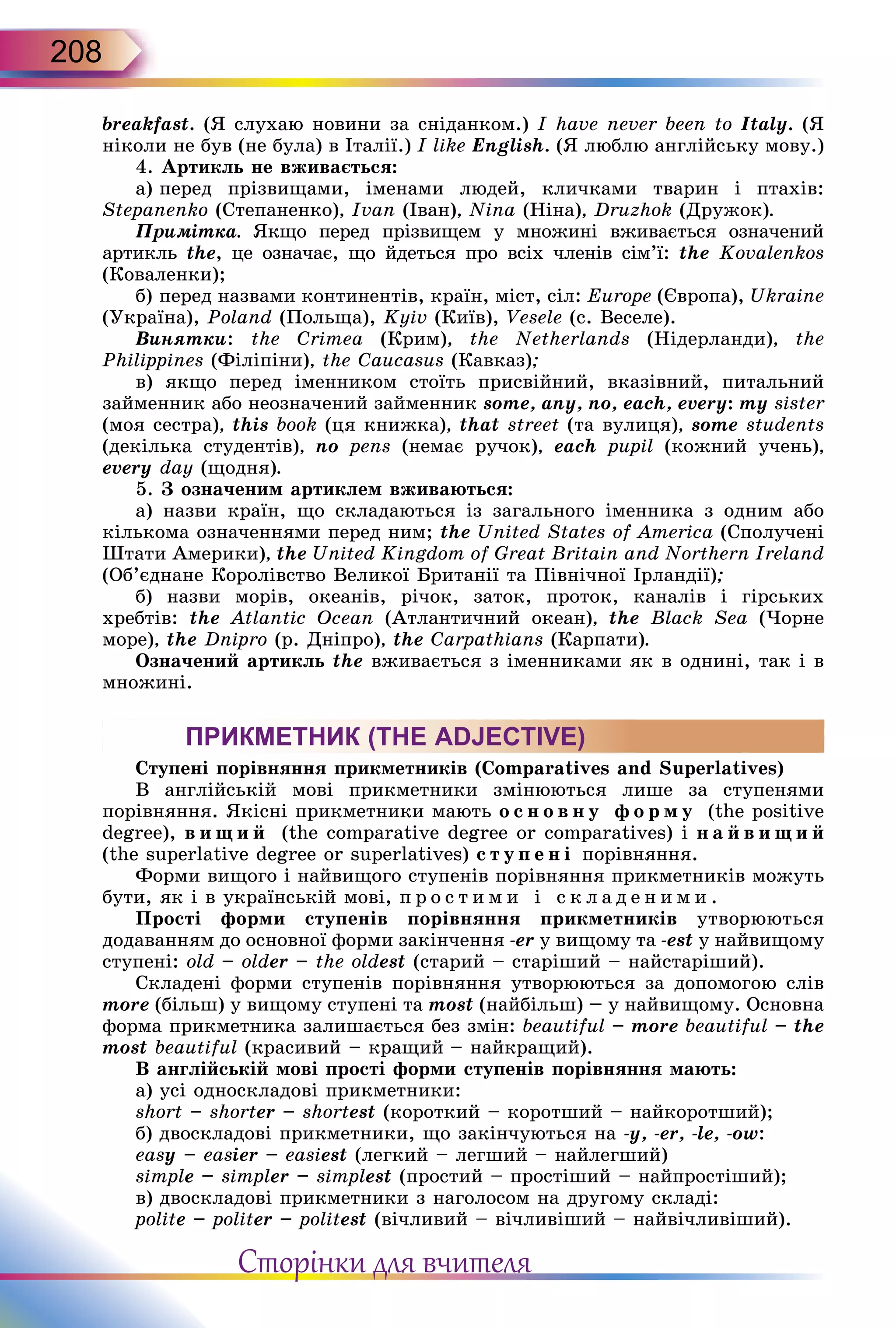 208
breakfast. (Я слухаю новини за сніданком.) I have never been to Italy. (Я
ніколи не був (не була) в Італії.) I like English. (Я люблю англійську мову.)
4. Артикль не вживається:
а) перед прізвищами, іменами людей, кличками тва­рин і птахів:
Stepanenko (Степаненко), Ivan (Іван), Nina (Ніна), Druzhok (Дружок).
Примітка. Якщо перед прізвищем у множині вживає­ться означений
артикль the, це означає, що йдеться про всіх членів сім’ї: the Kovalenkos
(Коваленки);
б) перед назвами континентів, країн, міст, сіл: Europe (Європа), Ukraine
(Україна), Poland (Польща), Kyiv (Київ), Vesele (с. Веселе).
Винятки: the Crimea (Крим), the Netherlands (Нідерланди), the
Philippines (Філіпіни), the Сaucasus (Кавказ);
в) якщо перед іменником стоїть присвійний, вказівний, питальний
займенник або неозначений займенник some, any, no, each, every: my sister
(моя сестра), this book (ця книжка), that street (та вулиця), some students
(декілька студентів), no pens (немає ручок), each pupil (кожний учень),
every day (щодня).
5. З означеним артиклем вживаються:
а) назви країн, що складаються із загального іменника з одним або
кількома означеннями перед ним; the United States of America (Сполучені
Штати Америки), the United Kingdom of Great Britain and Northern Ireland
(Об’єднане Королівство Великої Британії та Північної Ірландії);
б) назви морів, океанів, річок, заток, проток, каналів і гірських
хребтів: the Atlantic Ocean (Атлантичний океан), the Black Sea (Чорне
море), the Dnipro (р. Дніпро), the Carpathians (Карпати).
Означений артикль the вживається з іменниками як в однині, так і в
множині.
ПРИКМЕТНИК (THE ADJECTIVE)
Ступені порівняння прикметників (Comparatives and Superlatives)
В англійській мові прикметники змінюються лише за ступенями
порівняння. Якісні прикметники мають о с н о в н у ф о р м у (the positive
degree), в и щ и й (the comparative degree or comparatives) і н а й ­в и щ и й
(the superlative degree or superlatives) с т у п е н і порівняння.
Форми вищого і найвищого ступенів порівняння при­кметників можуть
бути, як і в українській мові, п р о с т и ­м и і с к л а д е н и м и .
Прості форми ступенів порівняння прикметників утво­рюються
додаванням до основної форми закінчення -еr у вищому та -est у найвищому
ступені: old – older – the oldest (старий – старіший – найстаріший).
Складені форми ступенів порівняння утворюються за допомогою слів
more (більш) у вищому ступені та most (найбільш) – у найвищому. Основна
форма прикметника залишається без змін: beautiful – more beautiful – the
most beautiful (красивий – кращий – найкращий).
В англійській мові прості форми ступенів порівняння мають:
а) усі односкладові прикметники:
short – shorter – shortest (короткий – коротший – найкоротший);
б) двоскладові прикметники, що закінчуються на -у, -er, -lе, -ow:
easy – easier – easiest (легкий – легший – найлегший)
simple – simpler – simplest (простий – простіший – найпростіший);
в) двоскладові прикметники з наголосом на другому складі:
polite – politer – politest (вічливий – вічливіший – найвічливіший).
Сторінки для вчителя
 