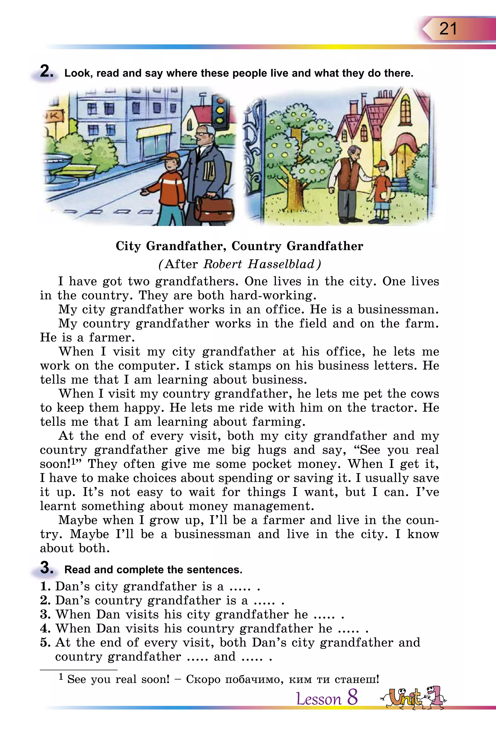 21
2.	 Look, read and say where these people live and what they do there.
City Grandfather, Country Grandfather
(After Robert Hasselblad)
I have got two grandfathers. One lives in the city. One lives
in the country. They are both hard-working.
My city grandfather works in an office. He is a businessman.
My country grandfather works in the field and on the farm.
He is a farmer.
When I visit my city grandfather at his office, he lets me
work on the computer. I stick stamps on his business letters. He
tells me that I am learning about business.
When I visit my country grandfather, he lets me pet the cows
to keep them happy. He lets me ride with him on the tractor. He
tells me that I am learning about farming.
At the end of every visit, both my city grandfather and my
country grandfather give me big hugs and say, “See you real
soon!1” They often give me some pocket money. When I get it,
I have to make choices about spending or saving it. I usually save
it up. It’s not easy to wait for things I want, but I can. I’ve
learnt something about money management.
Maybe when I grow up, I’ll be a farmer and live in the coun-
try. Maybe I’ll be a businessman and live in the city. I know
about both.
3.	 Read and complete the sentences.
1.	Dan’s city grandfather is a ..... .
2.	Dan’s country grandfather is a ..... .
3.	When Dan visits his city grandfather he ..... .
4.	When Dan visits his country grandfather he ..... .
5.	At the end of every visit, both Dan’s city grandfather and
country grandfather ..... and ..... .
1 See you real soon! – Cкоро побачимо, ким ти станеш!
Lesson 8
 