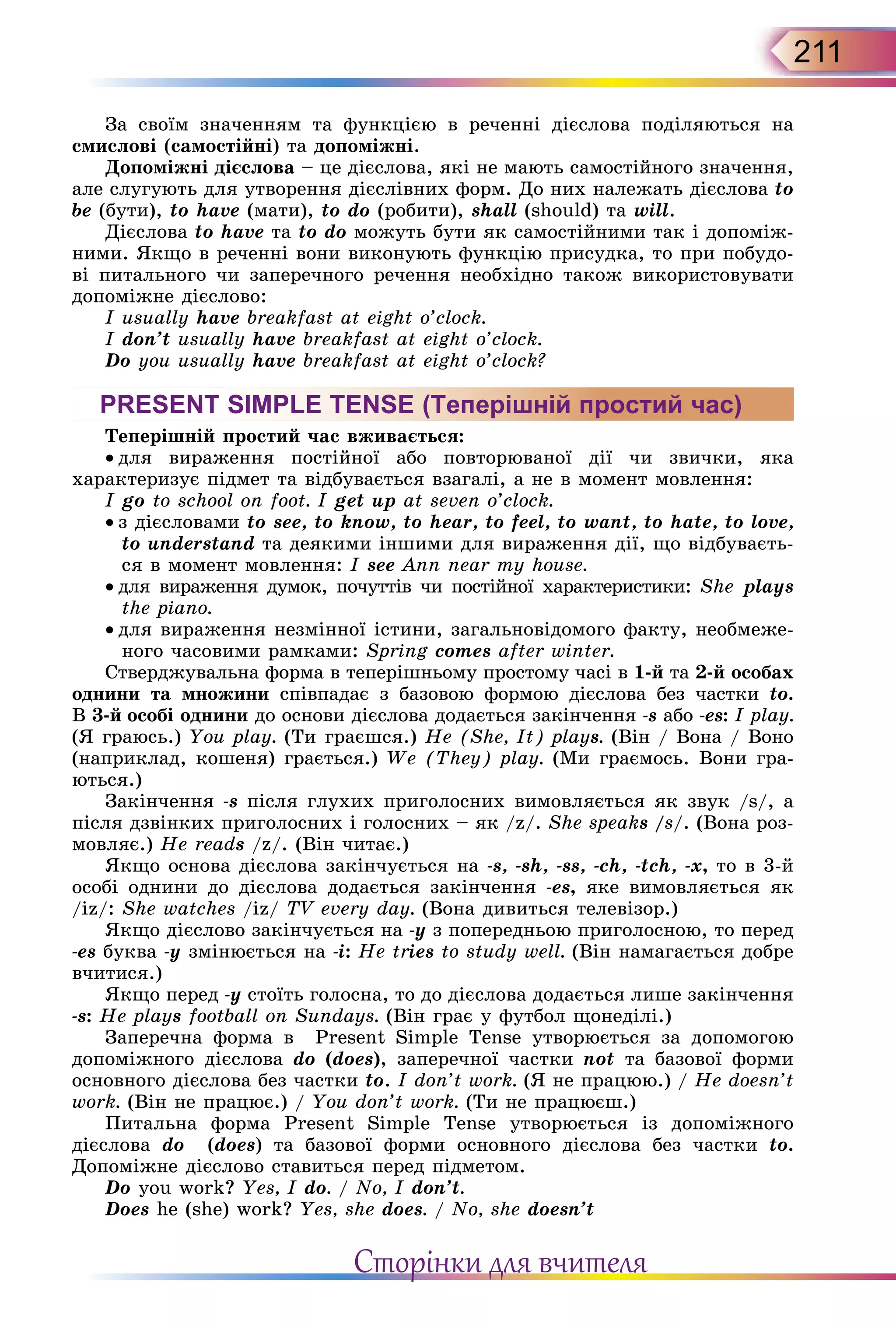 211
За своїм значенням та функцією в реченні дієслова поділяються на
смислові (самостійні) та допоміжні.
Допоміжні дієслова – це дієслова, які не мають самостійного значення,
але слугують для утворення дієслівних форм. До них належать дієслова to
be (бути), to have (мати), to do (робити), shall (should) та will.
Дієслова to have та to do можуть бути як самостійними так і допоміж-
ними. Якщо в реченні вони виконують функцію присудка, то при побудо-
ві питального чи заперечного речення необхідно також використовувати
допоміжне дієслово:
I usually have breakfast at eight o’clock.
I don’t usually have breakfast at eight o’clock.
Do you usually have breakfast at eight o’clock?
PRESENT SIMPLE TENSE (Теперішній простий час)
Теперішній простий час вживається:
• для вираження постійної або повторюваної дії чи звички, яка
характеризує підмет та відбувається взагалі, а не в момент мовлення:
I go to school on foot. I get up at seven o’clock.
• з дієсловами to see, to know, to hear, to feel, to want, to hate, to love,
to understand та деякими іншими для вираження дії, що відбуваєть-
ся в момент мовлення: I see Ann near my house.
• для вираження думок, почуттів чи постійної характеристики: She plays
the piano.
• для вираження незмінної істини, загальновідомого факту, необмеже-
ного часовими рамками: Spring comes after winter.
Стверджувальна форма в теперішньому простому часі в 1-й та 2-й особах
однини та множини співпадає з базовою формою дієслова без частки to.
В 3-й особі однини до основи дієслова додається закінчення -s або -es: I play.
(Я граюсь.) You play. (Ти граєшся.) He (She, It) plays. (Він / Вона / Воно
(наприклад, кошеня) грається.) We (They) play. (Ми граємось. Вони гра-
ються.)
Закінчення -s після глухих приголосних вимовляється як звук /s/, а
після дзвінких приголосних і голосних – як /z/. She speaks /s/. (Вона роз-
мовляє.) He reads /z/. (Він читає.)
Якщо основа дієслова закінчується на -s, -sh, -ss, -ch, -tch, -x, то в 3-й
особі однини до дієслова додається закінчення -es, яке вимовляється як
/iz/: She watches /iz/ TV every day. (Вона дивиться телевізор.)
Якщо дієслово закінчується на -y з попередньою приголосною, то перед
-es буква -y змінюється на -i: He tries to study well. (Він намагається добре
вчитися.)
Якщо перед -y стоїть голосна, то до дієслова додається лише закінчення
-s: He plays football on Sundays. (Він грає у футбол щонеділі.)
Заперечна форма в Present Simple Tense утворюється за допомогою
допоміжного дієслова do (does), заперечної частки not та базової форми
основного дієслова без частки to. I don’t work. (Я не працюю.) / He doesn’t
work. (Він не працює.) / You don’t work. (Ти не працюєш.)
Питальна форма Present Simple Tense утворюється із допоміжного
дієслова do (does) та базової форми основного дієслова без частки to.
Допоміжне дієслово ставиться перед підметом.
Do you work? Yes, I do. / No, I don’t.
Does he (she) work? Yes, she does. / No, she doesn’t
Сторінки для вчителя
 