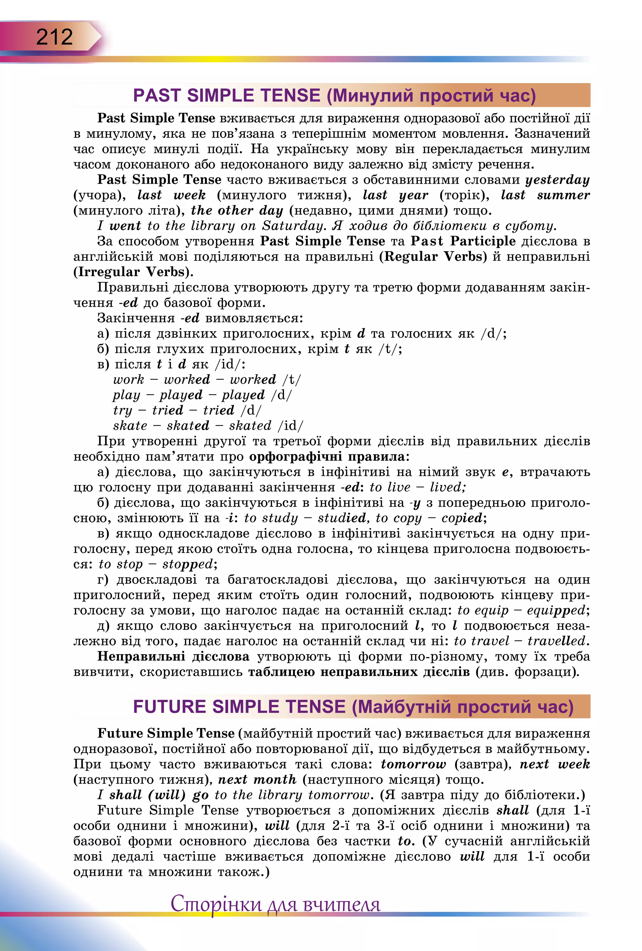 212
PAST SIMPLE TENSE (Минулий простий час)
Past Simple Tense вживається для вираження однора­зової або постійної дії
в минулому, яка не пов’язана з те­перішнім моментом мовлення. Зазначений
час oписує минулі події. На українську мову він перекладається минулим
часом доконаного або недоконаного виду залежно від змісту речення.
Past Simple Tense часто вживається з обставинними словами yesterday
(учора), last week (минулого тижня), last year (торік), last summer
(минулого літа), the other day (не­давно, цими днями) тощо.
I went to the library on Saturday. Я ходив до бібліотеки в суботу.
За способом утворення Past Simple Tense та Past Participle дієслова в
англійській мові поділяються на правильні (Regular Verbs) й неправильні
(Irregular Verbs).
Правильні дієслова утворюють другу та третю форми додаванням закін-
чення -ed до базової форми.
Закінчення -ed вимовляється:
а) після дзвінких приголосних, крім d та голосних як /d/;
б) після глухих приголосних, крім t як /t/;
в) після t і d як /id/:
work – worked – worked /t/
play – played – played /d/
try – tried – tried /d/
skate – skated – skated /id/
При утворенні другої та третьої форми дієслів від правильних дієслів
необхідно пам’ятати про орфографічні правила:
а) дієслова, що закінчуються в інфінітиві на німий звук е, втрачають
цю голос­ну при додаванні закінчення -ed: to live – lived;
б) дієслова, що закінчуються в інфінітиві на -у з попередньою приголо-
сною, змінюють її на -і: to study – studied, to copy – copied;
в) якщо односкладове дієслово в інфінітиві закінчується на одну при-
голосну, перед якою стоїть одна голосна, то кінцева приголосна подвоюєть-
ся: to stop – stopped;
г) двоскладові та багатоскладові дієслова, що закінчуються на один
приголосний, перед яким стоїть один голосний, подвоюють кінцеву при-
голосну за умови, що наголос падає на останній склад: to equip – equipped;
д) якщо слово закінчується на приголосний l, то l подвоюється неза-
лежно від того, падає наголос на останній склад чи ні: to travel – travelled.
Неправильні дієслова утворюють ці форми по-різному, тому їх треба
вивчити, скориставшись таблицею неправильних дієслів (див. форзаци).
FUTURE SIMPLE TENSE (Майбутній простий час)
Future Simple Tense (майбутній простий час) вживається для вираження
однора­зової, постійної або повторюваної дії, що відбудеться в майбутньому.
При цьому часто вживаються такі слова: tomorrow (завтра), next week
(наступного тижня), next month (наступного місяця) тощо.
I shall (will) go to the library tomorrow. (Я завтра піду до бібліотеки.)
Future Simple Tense утворюється з допоміжних дієслів shall (для 1-ї
особи однини і множини), will (для 2-ї та 3-ї осіб однини і множини) та
базової форми основного дієсло­ва без частки to. (У сучасній англійській
мові дедалі частіше вживається допоміжне дієслово will для 1-ї особи
однини та множини також.)
Сторінки для вчителя
 