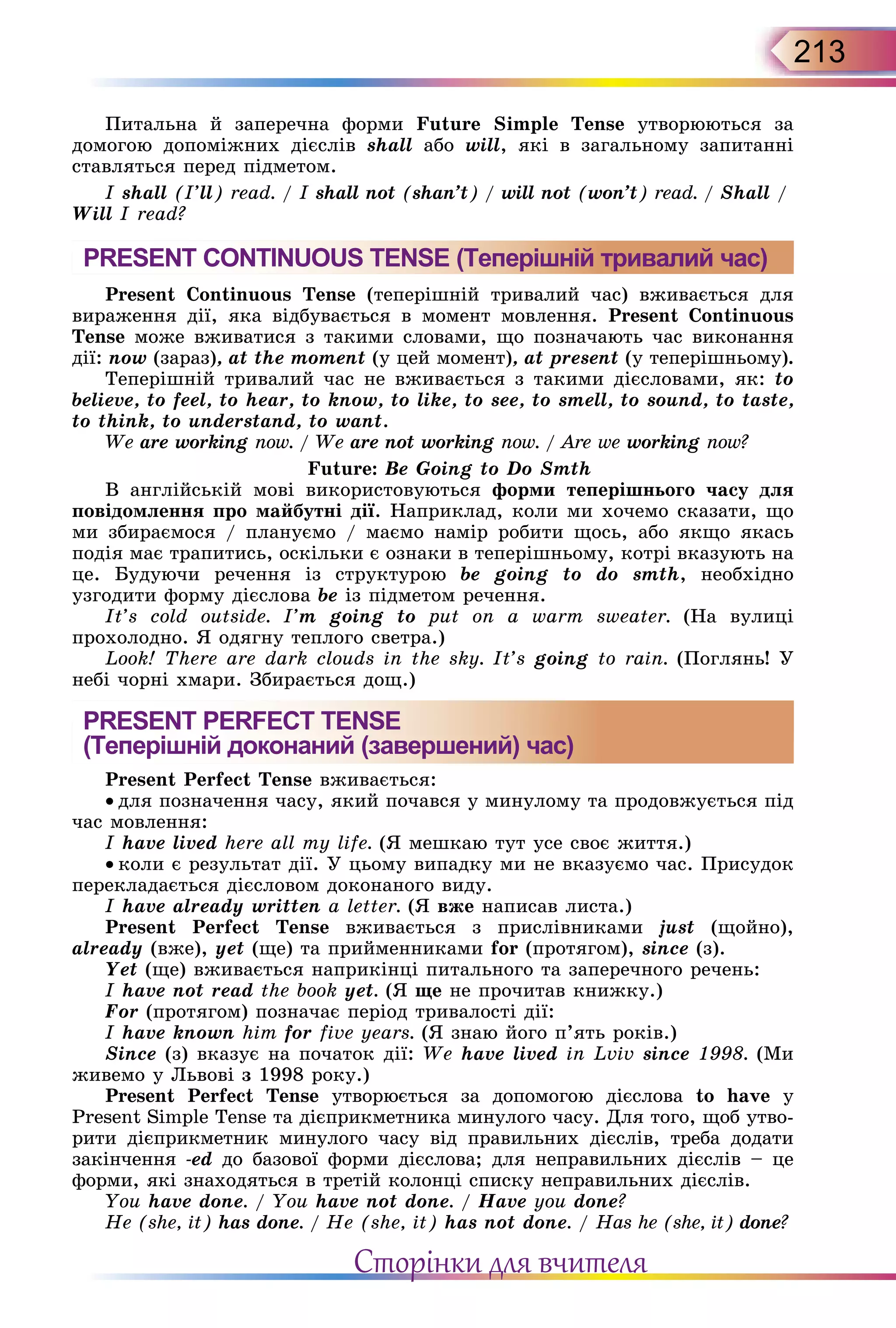 213
Питальна й заперечна форми Future Simple Tense утво­рюються за
домогою допоміжних дієслів shall або will, які в загальному запитанні
ставляться перед підметом.
I shall (I’ll) read. / I shall not (shan’t) / will not (won’t) read. / Shall /
Will I read?
PRESENT CONTINUOUS TENSE (Теперішній тривалий час)
Present Continuous Tense (теперішній тривалий час) вживається для
вираження дії, яка відбувається в момент мовлення. Present Continuous
Tense може вживатися з такими словами, що позначають час виконання
дії: now (зараз), at the moment (у цей момент), at present (у теперішньому).
Теперішній тривалий час не вживається з такими дієсловами, як: to
believe, to feel, to hear, to know, to like, to see, to smell, to sound, to taste,
to think, to understand, to want.
We are working now. / We are not working now. / Are we working now?
Future: Be Going to Do Smth
В англійській мові використовуються форми теперішнього часу для
повідомлення про майбутні дії. Наприклад, коли ми хочемо сказати, що
ми збираємося / плануємо / маємо намір робити щось, або якщо якась
подія має трапитись, оскільки є ознаки в теперішньому, котрі вказують на
це. Будуючи речення із структурою be going to do smth, необхідно
узгодити форму дієслова be із підметом речення.
It’s cold outside. I’m going to put on a warm sweater. (На вулиці
прохолодно. Я одягну теплого светра.)
Look! There are dark clouds in the sky. It’s going to rain. (Поглянь! У
небі чорні хмари. Збирається дощ.)
PRESENT PERFECT TENSE
(Теперішній доконаний (завершений) час)
Present Perfect Tense вживається:
• для позначення часу, який почався у минулому та продовжується під
час мовлення:
I have lived here all my life. (Я мешкаю тут усе своє життя.)
• коли є результат дії. У цьому випадку ми не вказуємо час. Присудок
перекладається дієсловом доконаного виду.
I have already written a letter. (Я вже написав листа.)
Present Perfect Tense вживається з прислівниками just (щойно),
already (вже), yet (ще) та прийменниками for (протягом), since (з).
Yet (ще) вживається наприкінці питального та заперечного речень:
I have not read the book yet. (Я ще не прочитав книжку.)
For (протягом) позначає період тривалості дії:
I have known him for five years. (Я знаю його п’ять років.)
Since (з) вказує на початок дії: We have lived in Lviv since 1998. (Ми
живемо у Львові з 1998 року.)
Present Perfect Tense yтворюється за допомогою дієслова to have y
Present Simple Tense та дієприкметника минулого часу. Для того, щоб утво-
рити дієприкметник минулого часу від правильних дієслів, треба додати
закінчення -ed до базової форми дієслова; для неправильних дієслів – це
форми, які знаходяться в третій колонці списку неправильних дієслів.
You have done. / You have not done. / Have you done?
He (she, it) has done. / He (she, it) has not done. / Has he (she, it) done?
Сторінки для вчителя
 