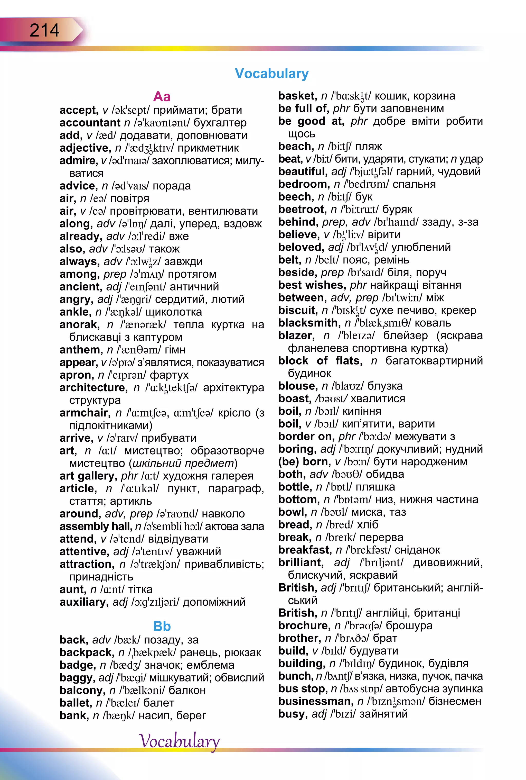 214
Аa
accept, v /ək’sept/ приймати; брати
accountant n /ə'kaUntənt/ бухгалтер
add, v /{d/ додавати, доповнювати
adjective, n /’{dZI
əktIv/ прикметник
admire, v /əd’maIə/ захоплюватися; милу-
ватися
advice, n /əd’vaIs/ порада
air, n /eə/ повітря
air, v /eə/ провітрювати, вентилювати
along, adv /ə’lБÎ/ далі, уперед, вздовж
already, adv /þl’redi/ вже
also, adv /’þlsəU/ також
always, adv /’þlwI
əz/ завжди
among, prep /ə’möÎ/ протягом
ancient, adj /’eInSənt/ античний
angry, adj /’{Îgri/ сердитий, лютий
ankle, n /’{Îkəl/ щиколотка
anorak, n /’{nər{k/ тепла куртка на
блискавці з каптуром
anthem, n /’{nθəm/ гімн
appear, v /ə’pIə/ з’являтися, показуватися
apron, n /’eIprən/ фартух
architecture, n /’¸kI
ətektSə/ архітектура
структура
armchair, n /’¸mtSeə, ¸m’tSeə/ крісло (з
підлокітниками)
arrive, v /ə’raIv/ прибувати
art, n /¸t/ мистецтво; образотворче
мистецтво (шкільний предмет)
art gallery, phr /¸t/ художня галерея
article, n /ʼ¸tIkəl/ пункт, параграф,
стаття; артикль
аround, adv, prep /ə’raUnd/ навколо
assembly hall, n /ə’semblihþl/ актова зала
attend, v /ə’tend/ відвідувати
attentive, adj /əʼtentIv/ уважний
attraction, n /ə’tr{kSən/ привабливість;
принадність
aunt, n /¸nt/ тітка
auxiliary, аdj /þg’zIljəri/ допоміжний
Bb
back, adv /b{k/ позаду, за
backpack, n /b{kp{k/ ранець, рюкзак
badge, n /b{dZ/ значок; емблема
baggy, adj /’b{gi/ мішкуватий; обвислий
balcony, n /’b{lkəni/ балкон
ballet, n /’b{leI/ балет
bank, n /b{Îk/ насип, берег
basket, n /’b¸skI
ət/ кошик, корзина
be full of, phr бути заповненим
be good at, phr добре вміти робити
щось
beach, n /bЦtS/ пляж
beat, v /bЦt/ бити, ударяти, стукати; n удар
beautiful, adj /’bjьtI
əfəl/ гарний, чудовий
bedroom, n /’bedrUm/ спальня
beech, n /bЦtS/ бук
beetroot, n /’bЦtrьt/ буряк
behind, prep, adv /bI’haInd/ ззаду, з-за
believe, v /bI
ə’lЦv/ вірити
beloved, adj /bI’lövI
əd/ улюблений
belt, n /belt/ пояс, ремінь
beside, prep /bI’saId/ біля, поруч
best wishes, phr найкращі вітання
between, adv, prep /bI’twЦn/ між
biscuit, n /’bIskI
ət/ сухе печиво, крекер
blacksmith, n /’bl{ksmIT/ коваль
blazer, n /’bleIzə/ блейзер (яскрава
фланелева спортивна куртка)
block of flats, n багатоквартирний
будинок
blouse, n /blaUz/ блузка
boast, /bəUst/ хвалитися
boil, n /bOIl/ кипіння
boil, v /bOIl/ кип’ятити, варити
border on, phr /’bþdə/ межувати з
boring, adj /’bþrIÎ/ докучливий; нудний
(be) born, v /bþn/ бути народженим
both, adv /bəUT/ обидва
bottle, n /'bБtl/ пляшка
bottom, n /’bБtəm/ низ, нижня частина
bowl, n /bəUl/ миска, таз
bread, n /bred/ хліб
break, n /breIk/ перерва
breakfast, n /’brekfəst/ сніданок
brilliant, adj /’brIljənt/ дивовижний,
блискучий, яскравий
British, adj /ʼbrItIS/ британський; англій-
ський
British, n /ʼbrItIS/ англійці, британці
brochure, n /’brəUSə/ брошура
brother, n /ʼbröDə/ брат
build, v /bIld/ будувати
building, n /’bIldIÎ/ будинок, будівля
bunch, n /böntS/ в’язка, низка, пучок, пачка
bus stop, n /bös stБp/ автобусна зупинка
businessman, n /ʼbIznI
əsmən/ бізнесмен
busy, adj /’bIzi/ зайнятий
Vocabulary
Vocabulary
 