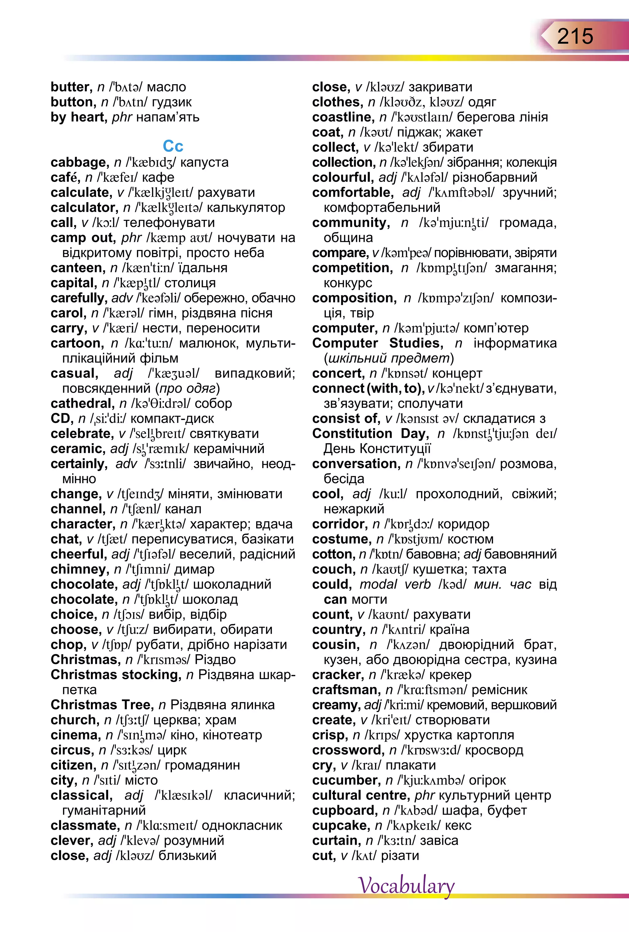 215
butter, n /’bötə/ масло
button, n /’bötn/ гудзик
by heart, phr напам’ять
Cс
cabbage, n /’k{bIdZ/ капуста
cafе, n /’k{feI/ кафе
calculate, v /’k{lkjU
əleIt/ рахувати
calculator, n /’k{lkU
əleItə/ калькулятор
call, v /kþl/ телефонувати
camp out, phr /k{mp aUt/ ночувати на
відкритому повітрі, просто неба
canteen, n /k{n’tЦn/ їдальня
capital, n /’k{pI
ətl/ столиця
carefully, adv /’keəfəli/ обережно, обачно
carol, n /’k{rəl/ гімн, різдвяна пісня
carry, v /’k{ri/ нести, переносити
cartoon, n /k¸'tьn/ малюнок, мульти-
плікаційний фільм
casual, adj /’k{Zuəl/ випадковий;
повсякденний (про одяг)
cathedral, n /kə’TЦdrəl/ собор
CD, n /sЦ’dЦ/ компакт-диск
celebrate, v /’selI
əbreIt/ святкувати
ceramic, adj /sI
ə’r{mIk/ керамічний
certainly, adv /’sЖ:tnli/ звичайно, неод­
мінно
change, v /tSeIndZ/ міняти, змінювати
channel, n /’tS{nl/ канал
character, n /ʼk{rI
əktə/ характер; вдача
chat, v /tS{t/ переписуватися, базікати
cheerful, adj /ʼtSIəfəl/ веселий, радісний
chimney, n /’tSImni/ димар
chocolate, adj /’tSБklI
ət/ шоколадний
chocolate, n /’tSБklI
ət/ шоколад
choice, n /tSOIs/ вибір, відбір
choose, v /tSьz/ вибирати, обирати
chop, v /tSБp/ рубати, дрібно нарізати
Christmas, n /’krIsməs/ Різдво
Christmas stocking, n Різдвяна шкар-
петка
Christmas Tree, n Різдвяна ялинка
church, n /tSЖ:tS/ церква; храм
cinema, n /’sInI
əmə/ кiно, кінотеатр
circus, n /’sЖ:kəs/ цирк
citizen, n /’sItI
əzən/ громадянин
city, n /’sIti/ місто
classical, adj /’kl{sIkəl/ класичний;
гуманітарний
classmate, n /’kl¸smeIt/ однокласник
clever, adj /ʼklevə/ розумний
close, adj /kləUz/ близький
close, v /kləUz/ закривати
clothes, n /kləUDz, kləUz/ одяг
coastline, n /’kəUstlaIn/ берегова лінія
coat, n /kəUt/ піджак; жакет
collect, v /kə’lekt/ збирати
collection, n /kə’lekSən/ зібрання; колекція
colourful, adj /’köləfəl/ різнобарвний
comfortable, adj /’kömftəbəl/ зручний;
комфортабельний
community, n /kə’mjьnI
əti/ громада,
община
compare, v /kəm’peə/ порівнювати, звіряти
competition, n /kБmpI
ətISən/ змагання;
конкурс
composition, n /kБmpə’zISən/ компози-
ція, твір
computer, n /kəm’pjütə/ комп’ютер
Computer Studies, n інформатика
(шкільний предмет)
concert, n /’kБnsət/ концерт
connect (with, to),v/kə’nekt/з’єднувати,
зв’язувати; сполучати
consist of, v /kənsIst əv/ складатися з
Constitution  Day, n /kБnstI
ə’tjьSən deI/
День Конституції
conversation, n /’kБnvə’seISən/ розмова,
бесіда
cool, adj /kьl/ прохолодний, свіжий;
нежаркий
corridor, n /’kБrI
ədþ/ коридор
costume, n /’kБstjUm/ костюм
cotton, n /’kБtn/ бавовна; adj бавовняний
couch, n /kaUtS/ кушетка; тахта
could, modal verb /kəd/ мин. час від
can могти
count, v /kaUnt/ рахувати
country, n /’köntri/ країна
cousin, n /ʼközən/ двоюрідний брат,
кузен, або двоюрідна сестра, кузина
cracker, n /’kr{kə/ крекер
craftsman, n /’kr¸ftsmən/ ремісник
creamy, adj /’krЦmi/ кремовий, вершковий
create, v /kri’eIt/ створювати
crisp, n /krIps/ хрустка картопля
crossword, n /’krБswЖ:d/ кросворд
cry, v /kraI/ плакати
cucumber, n /ʼkjьkömbə/ огірок
cultural centre, phr культурний центр
cupboard, n /’köbəd/ шафа, буфет
cupcake, n /’köpkeIk/ кекс
curtain, n /ʼkЖ:tn/ завіса
cut, v /köt/ різати
Vocabulary
 