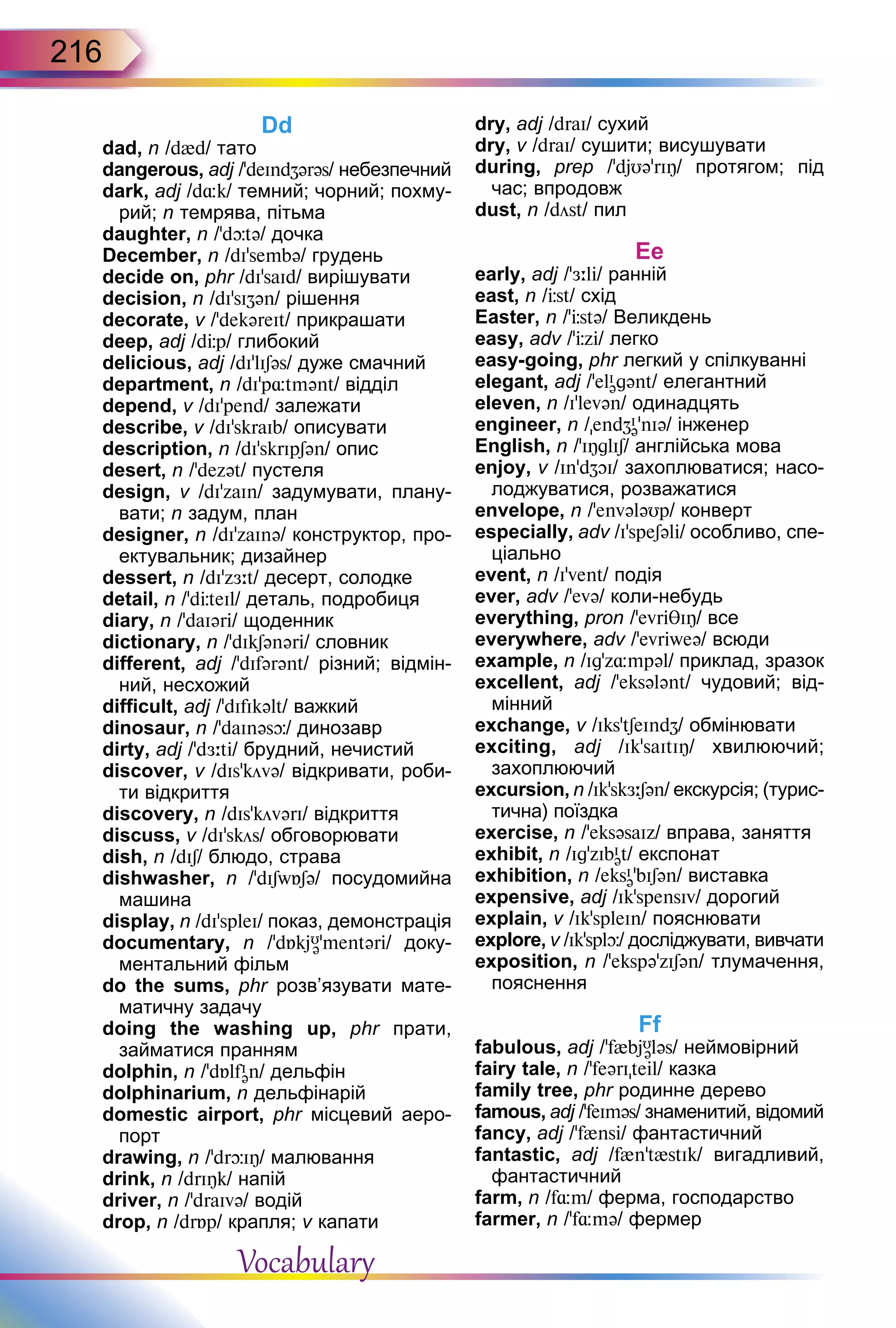 216
Dd
dad, n /d{d/ тато
dangerous, adj /’deIndZərəs/ небезпечний
dark, adj /d¸k/ темний; чорний; похму-
рий; n темрява, пітьма
daughter, n /ʼdþtə/ дочка
December, n /dI’sembə/ грудень
decide on, phr /dI'saId/ вирішувати
decision, n /dI’sIZən/ рішення
decorate, v /’dekəreIt/ прикрашати
deep, adj /dЦp/ глибокий
delicious, adj /dI’lISəs/ дуже смачний
department, n /dI’p¸tmənt/ відділ
depend, v /dI’pend/ залежати
describe, v /dI’skraIb/ описувати
description, n /dI’skrIpSən/ опис
desert, n /’dezət/ пустеля
design, v /dI’zaIn/ задумувати, плану-
вати; n задум, план
designer, n /dI’zaInə/ конструктор, про-
ектувальник; дизайнер
dessert, n /dI’zЖ:t/ десерт, солодке
detail, n /’dЦteIl/ деталь, подробиця
diary, n /’daIəri/ щоденник
dictionary, n /’dIkSənəri/ словник
different, adj /’dIfərənt/ різний; відмін-
ний, несхожий
difficult, adj /’dIfIkəlt/ важкий
dinosaur, n /ʼdaInəsþ/ динозавр
dirty, adj /’dЖ:ti/ брудний, нечистий
discover, v /dIs’kövə/ відкривати, роби-
ти відкриття
discovery, n /dIsʼkövərI/ відкриття
discuss, v /dI’skös/ обговорювати
dish, n /dIS/ блюдо, страва
dishwasher, n /’dISwБSə/ посудомийна
машина
display, n /dI’spleI/ показ, демонстрація
documentary, n /’dБkjU
ə’mentəri/ доку-
ментальний фільм
do the sums, phr розв’язувати мате-
матичну задачу
doing the washing up, phr прати,
займатися пранням
dolphin, n /’dБlfI
ən/ дельфін
dolphinarium, n дельфінарій
domestic airport, phr місцевий аеро-
порт
drawing, n /’drþIÎ/ малювання
drink, n /drIÎk/ напій
driver, n /ʼdraIvə/ водій
drop, n /drБp/ крапля; v капати
dry, adj /draI/ сухий
dry, v /draI/ сушити; висушувати
during, prep /’djUə’rIÎ/ протягом; під
час; впродовж
dust, n /döst/ пил
Eе
early, adj /ʼЖ:li/ ранній
east, n /Цst/ схід
Easter, n /’Цstə/ Великдень
easy, adv /’Цzi/ легко
easy-going, phr легкий у спілкуванні
elegant, adj /’elI
əgənt/ елегантний
eleven, n /I’levən/ одинадцять
engineer, n /endZI
ə’nIə/ інженер
English, n /’IÎglIS/ англійська мова
enjoy, v /In’dZOI/ захоплюватися; насо-
лоджуватися, розважатися
envelope, n /’envələUp/ конверт
especially, adv /I'speSəli/ особливо, спе-
ціально
event, n /I'vent/ подія
ever, adv /’evə/ коли-небудь
everything, pron /’evriθIÎ/ все
everywhere, adv /’evriweə/ всюди
example, n /Igʼz¸mpəl/ приклад, зразок
excellent, adj /'eksələnt/ чудовий; від-
мінний
exchange, v /Iks’tSeIndZ/ обмінювати
exciting, adj /Ik'saItIÎ/ хвилюючий;
захоплюючий
excursion, n /Ik'skЖ:Sən/ екскурсія; (турис-
тична) поїздка
exercise, n /’eksəsaIz/ вправа, заняття
exhibit, n /Ig'zIbI
ət/ експонат
exhibition, n /eksI
ə'bISən/ виставка
expensive, adj /Ik’spensIv/ дорогий
explain, v /IkʼspleIn/ пояснювати
explore, v /Ik'splþ/ досліджувати, вивчати
exposition, n /’ekspə’zISən/ тлумачення,
пояснення
Ff
fabulous, adj /'f{bjU
ələs/ неймовірний
fairy tale, n /’feərIteil/ казка
family tree, phr родинне дерево
famous, adj /'feIməs/ знаменитий, відомий
fancy, adj /’f{nsi/ фантастичний
fantastic, adj /f{n't{stIk/ вигадливий,
фантастичний
farm, n /f¸m/ ферма, господарство
farmer, n /ʼf¸mə/ фермер
Vocabulary
 