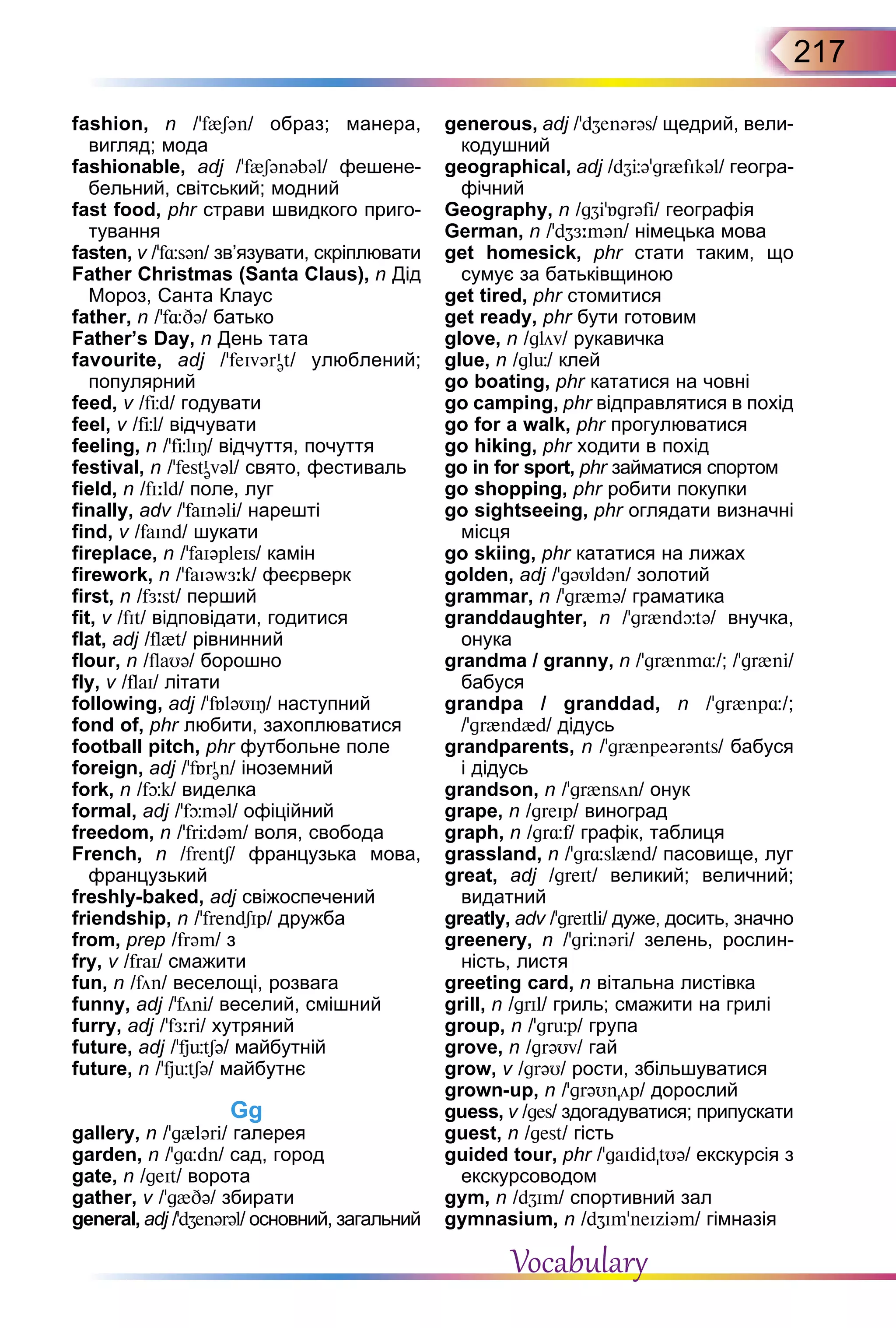 217
fashion, n /’f{Sən/ образ; манера,
вигляд; мода
fashionable, adj /’f{Sənəbəl/ фешене-
бельний, світський; модний
fast food, phr страви швидкого приго-
тування
fasten, v /’f¸sən/ зв’язувати, скріплювати
Father Christmas (Santa Claus), n Дід
Мороз, Санта Клаус
father, n /ʼf¸Də/ батько
Father’s Day, n День тата
favourite, adj /ʼfeIvərI
ət/ улюблений;
популярний
feed, v /fЦd/ годувати
feel, v /fЦl/ відчувати
feeling, n /'fЦlIÎ/ відчуття, почуття
festival, n /'festI
əvəl/ свято, фестиваль
field, n /fI:ld/ поле, луг
finally, adv /’faInəli/ нарешті
find, v /faInd/ шукати
fireplace, n /’faIəpleIs/ камін
firework, n /'faIəwЖ:k/ феєрверк
first, n /fЖ:st/ перший
fit, v /fIt/ відповідати, годитися
flat, adj /fl{t/ рівнинний
flour, n /flaUə/ борошно
fly, v /flaI/ літати
following, adj /'fБləUIÎ/ наступний
fond of, phr любити, захоплюватися
football pitch, phr футбольне поле
foreign, adj /’fБrI
ən/ іноземний
fork, n /fþk/ виделка
formal, adj /’fþməl/ офіційний
freedom, n /'frЦdəm/ воля, свобода
French, n /frentS/ французька мова,
французький
freshly-baked, adj свіжоспечений
friendship, n /’frendSIp/ дружба
from, prep /frəm/ з
fry, v /fraI/ смажити
fun, n /fön/ веселощі, розвага
funny, adj /’föni/ веселий, смішний
furry, adj /’fЖ:ri/ хутряний
future, adj /ʼfjьtSə/ майбутній
future, n /ʼfjьtSə/ майбутнє
Gg
gallery, n /'g{ləri/ галерея
garden, n /'g¸dn/ сад, город
gate, n /geIt/ ворота
gather, v /'g{Də/ збирати
general, adj /’dZenərəl/ основний, загальний
generous, adj /’dZenərəs/ щедрий, вели-
кодушний
geographical, adj /dZЦə’gr{fIkəl/ геогра-
фічний
Geography, n /gZi'Бgrəfi/ географія
German, n /’dZЖ:mən/ німецька мова
get homesick, phr стати таким, що
сумує за батьківщиною
get tired, phr стомитися
get ready, phr бути готовим
glove, n /glöv/ рукавичка
glue, n /glь/ клей
go boating, phr кататися на човні
go camping, phr відправлятися в похід
go for a walk, phr прогулюватися
go hiking, phr ходити в похід
go in for sport, phr займатися спортом
go shopping, phr робити покупки
go sightseeing, phr оглядати визначні
місця
go skiing, phr кататися на лижах
golden, adj /’gəUldən/ золотий
grammar, n /'gr{mə/ граматика
granddaughter, n /ʼgr{ndþtə/ внучка,
онука
grandma / granny, n /ʼgr{nm¸/; /ʼgr{ni/
бабуся
grandpa / granddad, n /ʼgr{np¸/;
/ʼgr{nd{d/ дідусь
grandparents, n /ʼgr{npeərənts/ бабуся
і дідусь
grandson, n /ʼgr{nsön/ онук
grape, n /greIp/ виноград
graph, n /gr¸f/ графік, таблиця
grassland, n /’gr¸sl{nd/ пасовище, луг
great, adj /greIt/ великий; величний;
видатний
greatly, adv /'greItli/ дуже, досить, значно
greenery, n /'grЦnəri/ зелень, рослин-
ність, листя
greeting card, n вітальна листівка
grill, n /grIl/ гриль; смажити на грилі
group, n /’grьp/ група
grove, n /grəUv/ гай
grow, v /grəU/ рости, збільшуватися
grown-up, n /'grəUnöp/ дорослий
guess, v /ges/ здогадуватися; припускати
guest, n /gest/ гість
guided tour, phr /’gaIdidtUə/ екскурсія з
екскурсоводом
gym, n /dZIm/ спортивний зал
gymnasium, n /dZIm’neIziəm/ гімназія
Vocabulary
 