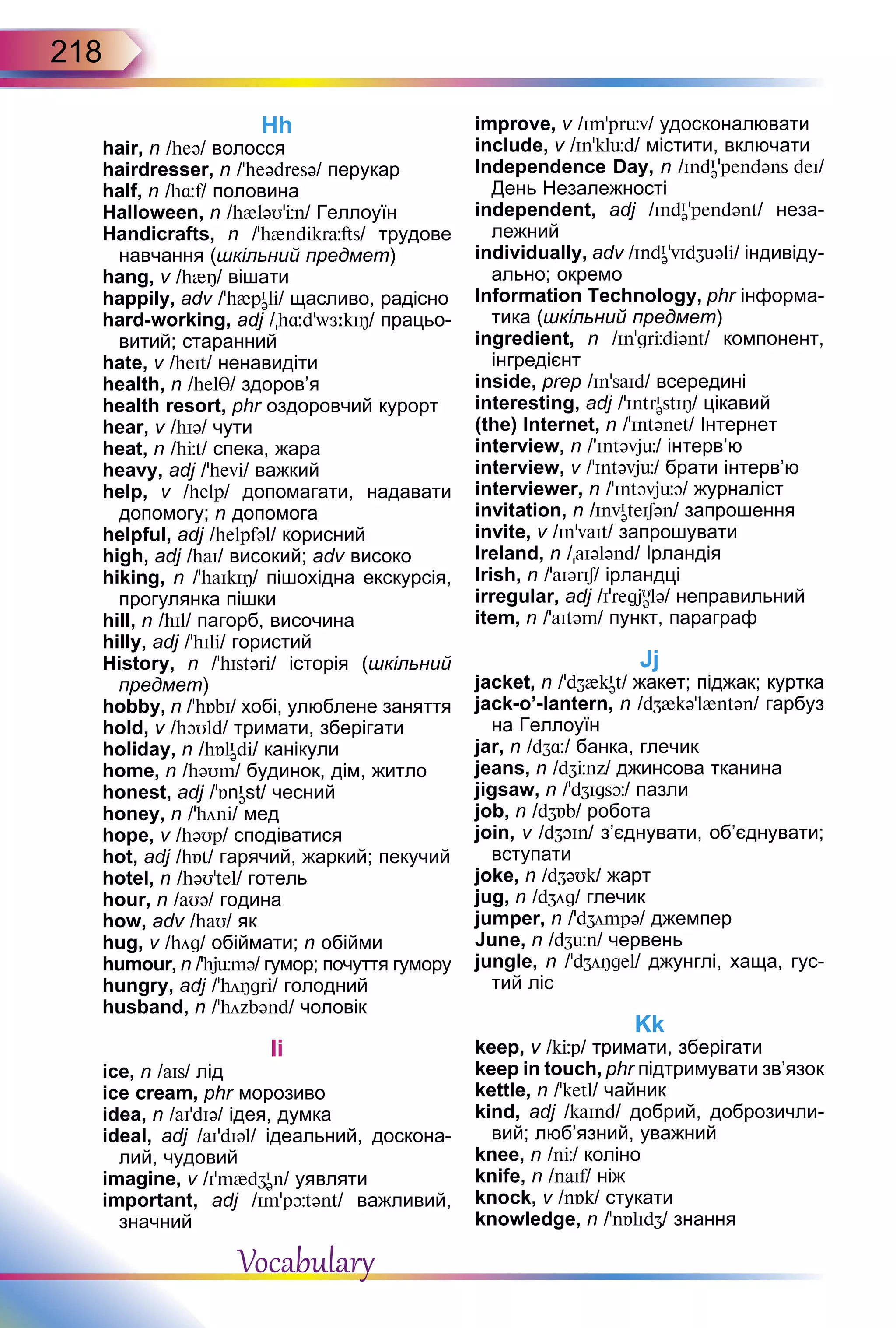 218
Hh
hair, n /heə/ волосся
hairdresser, n /ʼheədresə/ перукар
half, n /h¸f/ половина
Halloween, n /h{ləU’Цn/ Геллоуїн
Handicrafts, n /’h{ndikrÓfts/ трудове
навчання (шкільний предмет)
hang, v /h{Î/ вішати
happily, adv /’h{pI
əli/ щасливо, радісно
hard-working, adj /h¸d'wЖ:kIÎ/ працьо-
витий; старанний
hate, v /heIt/ ненавидіти
health, n /helT/ здоров’я
health resort, phr оздоровчий курорт
hear, v /hIə/ чути
heat, n /hЦt/ спека, жара
heavy, adj /'hevi/ важкий
help, v /help/ допомагати, надавати
допомогу; n допомога
helpful, adj /helpfəl/ корисний
high, adj /haI/ високий; adv високо
hiking, n /'haIkIÎ/ пішохідна екскурсія,
прогулянка пішки
hill, n /hIl/ пагорб, височина
hilly, adj /’hIli/ гористий
History, n /’hIstəri/ історія (шкільний
предмет)
hobby, n /'hБbI/ хобі, улюблене заняття
hold, v /həUld/ тримати, зберігати
holiday, n /hБlI
ədi/ канікули
home, n /həUm/ будинок, дім, житло
honest, adj /ʼБnI
əst/ чесний
honey, n /’höni/ мед
hope, v /həUp/ сподіватися
hot, adj /hБt/ гарячий, жаркий; пекучий
hotel, n /həU’tel/ готель
hour, n /aUə/ година
how, adv /haU/ як
hug, v /hög/ обіймати; n обійми
humour, n /'hjьmə/ гумор; почуття гумору
hungry, adj /'höÎgri/ голодний
husband, n /ʼhözbənd/ чоловік
Ii
ice, n /aIs/ лід
ice cream, phr морозиво
idea, n /aIʼdIə/ ідея, думка
ideal, adj /aIʼdIəl/ ідеальний, доскона-
лий, чудовий
imagine, v /I'm{dZI
ən/ уявляти
important, adj /Imʼpþtənt/ важливий,
значний
improve, v /Im'prьv/ удосконалювати
include, v /In’klьd/ містити, включати
Independence Day, n /IndI
ə’pendəns deI/
День Незалежності
independent, adj /IndI
ə’pendənt/ неза-
лежний
individually, adv /IndI
ə'vIdZuəli/ індивіду-
ально; окремо
Information Technology, phr інформа-
тика (шкільний предмет)
ingredient, n /In'grЦdiənt/ компонент,
інгредієнт
inside, prep /In’saId/ всередині
interesting, adj /ʼIntrI
əstIŋ/ цікавий
(the) Internet, n /’Intənet/ Інтернет
interview, n /'Intəvjь/ інтерв’ю
interview, v /ʼIntəvjь/ брати інтерв’ю
interviewer, n /’Intəvjьə/ журналіст
invitation, n /InvI
əteISən/ запрошення
invite, v /In'vaIt/ запрошувати
Ireland, n /aIələnd/ Ірландія
Irish, n /ʼaIərIS/ ірландці
irregular, adj /IʼregjU
ələ/ неправильний
item, n /’aItəm/ пункт, параграф
Jj
jacket, n /’dZ{kI
ət/ жакет; піджак; куртка
jack-o’-lantern, n /dZ{kə’l{ntən/ гарбуз
на Геллоуїн
jar, n /dZ¸/ банка, глечик
jeans, n /dZЦnz/ джинсова тканина
jigsaw, n /’dZIgsþ/ пазли
job, n /dZБb/ робота
join, v /dZOIn/ з’єднувати, об’єднувати;
вступати
joke, n /dZəUk/ жарт
jug, n /dZög/ глечик
jumper, n /’dZömpə/ джемпер
June, n /dZьn/ червень
jungle, n /’dZöÎgel/ джунглі, хаща, гус-
тий ліс
Kk
keep, v /kЦp/ тримати, зберігати
keep in touch, phr підтримувати зв’язок
kettle, n /'ketl/ чайник
kind, adj /kaInd/ добрий, доброзичли-
вий; люб’язний, уважний
knee, n /nЦ/ коліно
knife, n /naIf/ ніж
knock, v /nБk/ стукати
knowledge, n /’nБlIdZ/ знання
Vocabulary
 