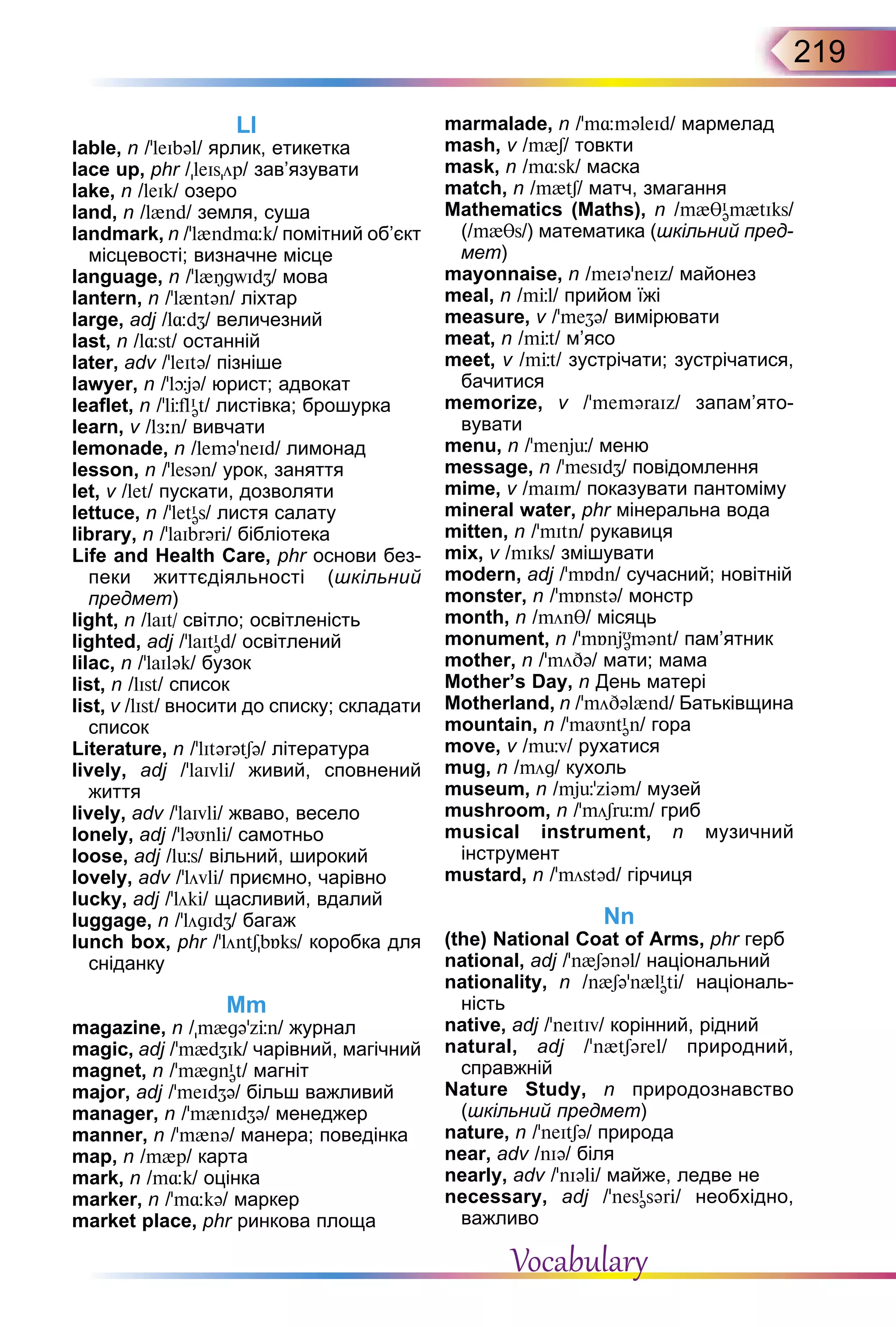 219
Ll
lable, n /’leIbəl/ ярлик, етикетка
lace up, phr /leIsöp/ зав’язувати
lake, n /leIk/ озеро
land, n /l{nd/ земля, суша
landmark, n /'l{ndm¸k/ помітний об’єкт
місцевості; визначне місце
language, n /’l{ÎgwIdZ/ мова
lantern, n /’l{ntən/ ліхтар
large, аdj /l¸dZ/ величезний
last, n /l¸st/ останній
later, adv /'leItə/ пізніше
lawyer, n /ʼlþjə/ юрист; адвокат
leaflet, n /ʼlЦflI
ət/ листівка; брошурка
learn, v /lЖ:n/ вивчати
lemonade, n /lemə'neId/ лимонад
lesson, n /ʼlesən/ урок, заняття
let, v /let/ пускати, дозволяти
lettuce, n /'letI
əs/ листя салату
library, n /’laIbrəri/ бібліотека
Life and Health Сare, phr основи без-
пеки життєдіяльності (шкільний
предмет)
light, n /laIt/ світло; освітленість
lighted, аdj /’laItI
əd/ освітлений
lilac, n /'laIlək/ бузок
list, n /lIst/ список
list, v /lIst/ вносити до списку; складати
список
Literature, n /’lItərətSə/ література
lively, adj /ʼlaIvli/ живий, сповнений
життя
lively, adv /ʼlaIvli/ жваво, весело
lonely, аdj /’ləUnli/ самотньо
loose, adj /lьs/ вільний, широкий
lovely, аdv /’lövli/ приємно, чарівно
lucky, adj /ʼlöki/ щасливий, вдалий
luggage, n /’lögIdZ/ багаж
lunch box, phr /'löntSbБks/ коробка для
сніданку
Mm
magazine, n /m{gə'zЦn/ журнал
magic, adj /’m{dZIk/ чарівний, магічний
magnet, n /'m{gnI
ət/ магніт
major, adj /'meIdZə/ більш важливий
manager, n /ʼm{nIdZə/ менеджер
manner, n /'m{nə/ манера; поведінка
map, n /m{p/ карта
mark, n /m¸k/ оцінка
marker, n /’m¸kə/ маркер
market place, phr ринкова площа
marmalade, n /'m¸məleId/ мармелад
mash, v /m{S/ товкти
mask, n /m¸sk/ маска
match, n /m{tS/ матч, змагання
Mathematics  (Maths), n /m{θI
əm{tIks/
(/m{θs/) математика (шкільний пред-
мет)
mayonnaise, n /meIə'neIz/ майонез
meal, n /mЦl/ прийом їжі
measure, v /’meZə/ вимірювати
meat, n /mЦt/ м’ясо
meet, v /mЦt/ зустрічати; зустрічатися,
бачитися
memorize, v /ʼmeməraIz/ запам’я­то­
вувати
menu, n /’menjь/ меню
message, n /’mesIdZ/ повідомлення
mime, v /maIm/ показувати пантоміму
mineral water, phr мінеральна вода
mitten, n /’mItn/ рукавиця
mix, v /mIks/ змішувати
modern, adj /'mБdn/ сучасний; новітній
monster, n /’mБnstə/ монстр
month, n /mönθ/ місяць
monument, n /'mБnjU
əmənt/ пам’ятник
mother, n /ʼmöDə/ мати; мама
Mother’s Day, n День матері
Motherland, n /’möDəl{nd/ Батьківщина
mountain, n /’maUntI
ən/ гора
move, v /mьv/ рухатися
mug, n /mög/ кухоль
museum, n /mjь'ziəm/ музей
mushroom, n /’möSrьm/ гриб
musical instrument, n музичний
інструмент
mustard, n /'möstəd/ гірчиця
Nn
(the) National Coat of Arms, phr герб
national, adj /’n{Sənəl/ національний
nationality, n /n{Səʼn{lI
əti/ національ-
ність
native, adj /’neItIv/ корінний, рідний
natural, adj /'n{tSərel/ природний,
справжній
Nature Study, n природознавство
(шкільний предмет)
nature, n /’neItSə/ природа
near, adv /nIə/ біля
nearly, adv /'nIəli/ майже, ледве не
necessary, adj /’nesI
əsəri/ необхідно,
важливо
Vocabulary
 