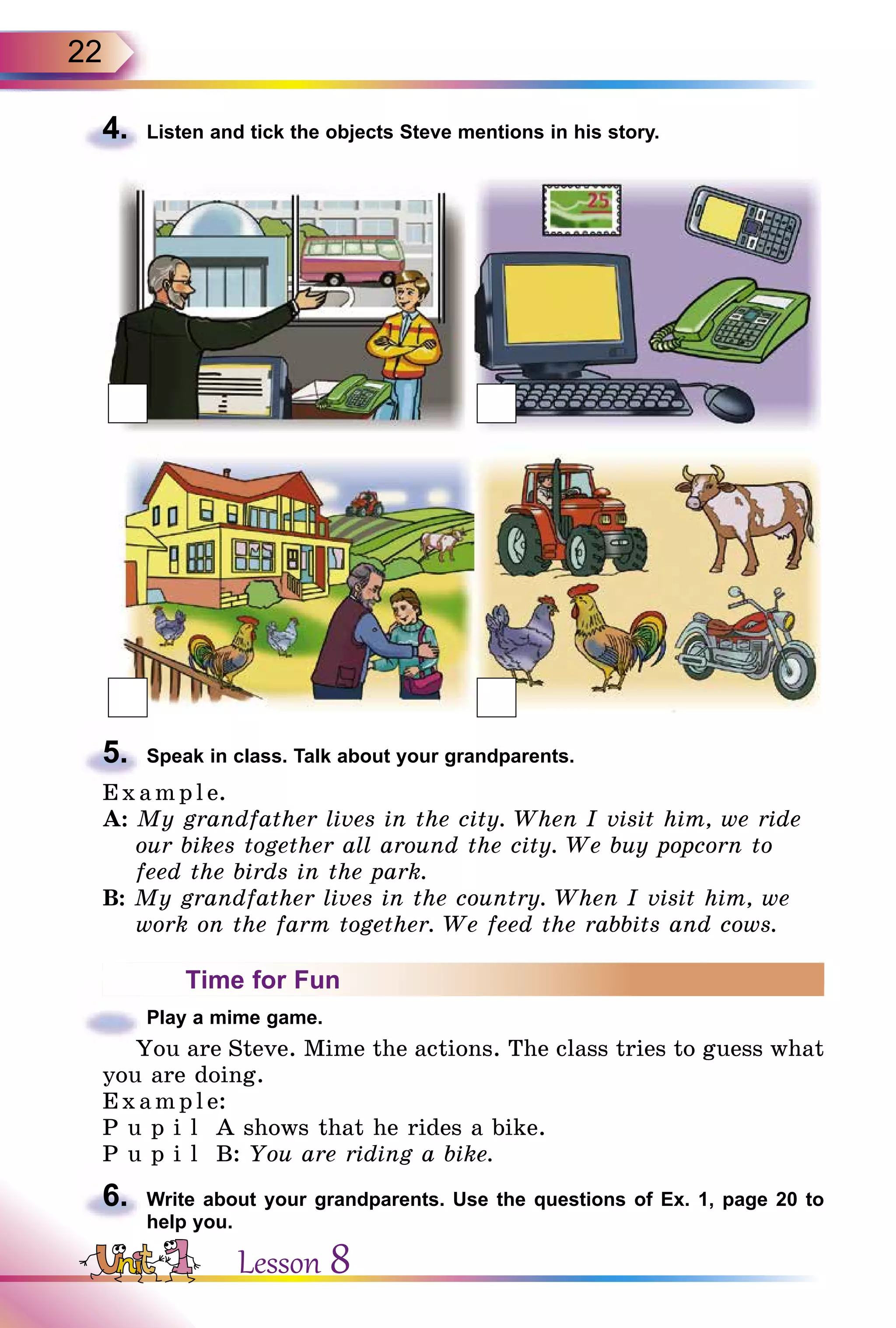 22
4.	 Listen and tick the objects Steve mentions in his story.
5.	 Speak in class. Talk about your grandparents.
E x ampl e.
A: My grandfather lives in the city. When I visit him, we ride
our bikes together all around the city. We buy popcorn to
feed the birds in the park.
B: My grandfather lives in the country. When I visit him, we
work on the farm together. We feed the rabbits and cows.
Time for Fun
	 Play a mime game.
You are Steve. Mime the actions. The class tries to guess what
you are doing.
Exa mpl e:
P u p i l A shows that he rides a bike.
P u p i l B: You are riding a bike.
6.	 Write about your grandparents. Use the questions of Ex. 1, page 20 to
help you.
Lesson 8
 