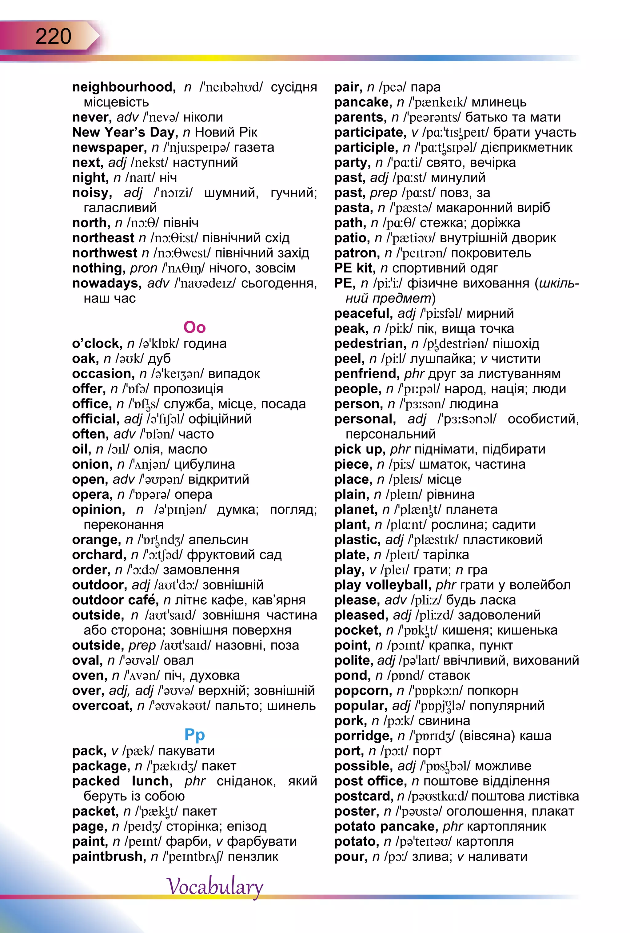220
neighbourhood, n /'neIbəhUd/ cусідня
місцевість
never, adv /’nevə/ ніколи
New Year’s Day, n Новий Рік
newspaper, n /’njüspeIpə/ газета
next, adj /nekst/ наступний
night, n /naIt/ ніч
noisy, adj /’nOIzi/ шумний, гучний;
галасливий
north, n /nþθ/ північ
northeast n /nþθЦst/ північний схід
northwest n /nþθwest/ північний захід
nothing, pron /’nöθIÎ/ нічого, зовсім
nowadays, adv /’naUədeIz/ сьогодення,
наш час
Oo
o’clock, n /ə’klБk/ година
oak, n /əUk/ дуб
occasion, n /ə’keIZən/ випадок
offer, n /’Бfə/ пропозиція
office, n /’БfI
əs/ служба, місце, посада
official, adj /ə’fISəl/ офіційний
often, adv /’Бfən/ часто
oil, n /OIl/ олія, масло
onion, n /’önjən/ цибулина
open, adv /’əUpən/ відкритий
opera, n /'Бpərə/ опера
opinion, n /ə’pInjən/ думка; погляд;
переконання
orange, n /'БrI
əndZ/ апельсин
orchard, n /'þtSəd/ фруктовий сад
order, n /'þdə/ замовлення
outdoor, adj /aUt'dþ/ зовнішній
outdoor cafе, n літнє кафе, кав’ярня
outside, n /aUt’saId/ зовнішня частина
або сторона; зовнішня поверхня
outside, prep /aUt’saId/ назовні, поза
oval, n /'əUvəl/ овал
oven, n /'övən/ піч, духовка
over, adj, adj /’əUvə/ верхній; зовнішній
overcoat, n /’əUvəkəUt/ пальто; шинель
Pp
pack, v /p{k/ пакувати
package, n /’p{kIdZ/ пакет
packed lunch, phr сніданок, який
беруть із собою
packet, n /'p{kI
ət/ пакет
page, n /peIdZ/ сторінка; епізод
paint, n /peInt/ фарби, v фарбувати
paintbrush, n /’peIntbröS/ пензлик
pair, n /peə/ пара
pancake, n /'p{nkeIk/ млинець
parents, n /’peərənts/ батько та мати
participate, v /p¸’tIsI
əpeIt/ брати участь
participle, n /'p¸tI
əsIpəl/ дієприкметник
party, n /’p¸ti/ свято, вечірка
past, adj /p¸st/ минулий
past, prep /p¸st/ повз, за
pasta, n /'p{stə/ макаронний виріб
path, n /p¸θ/ стежка; доріжка
patio, n /'p{tiəU/ внутрішній дворик
patron, n /’peItrən/ покровитель
PE kit, n спортивний одяг
PE, n /pЦ’Ц/ фізичне виховання (шкіль-
ний предмет)
peaceful, adj /’pЦsfəl/ мирний
peak, n /pЦk/ пік, вища точка
pedestrian, n /pI
ədestriən/ пішохід
peel, n /pЦl/ лушпайка; v чистити
penfriend, phr друг за листуванням
people, n /’pI:pəl/ народ, нація; люди
person, n /’pЖ:sən/ людина
personal, adj /’pЖ:sənəl/ особистий,
персональний
pick up, phr піднімати, підбирати
piece, n /pЦs/ шматок, частина
place, n /pleIs/ місце
plain, n /pleIn/ рівнина
planet, n /'pl{nI
ət/ планета
plant, n /pl¸nt/ рослина; садити
plastic, adj /’pl{stIk/ пластиковий
plate, n /pleIt/ тарілка
play, v /pleI/ грати; n гра
play volleyball, phr грати у волейбол
please, adv /plЦz/ будь ласка
pleased, adj /plЦzd/ задоволений
pocket, n /’pБkI
ət/ кишеня; кишенька
point, n /pOInt/ крапка, пункт
polite, adj /pə’laIt/ ввічливий, вихований
pond, n /pБnd/ ставок
popcorn, n /’pБpkþn/ попкорн
popular, adj /'pБpjU
ələ/ популярний
pork, n /pþk/ свинина
porridge, n /'pБrIdZ/ (вівсяна) каша
port, n /pþt/ порт
possible, adj /’pБsI
əbəl/ можливе
post office, n поштове відділення
postcard, n /pəUstk¸d/ поштова листівка
poster, n /'pəUstə/ оголошення, плакат
potato pancake, phr картопляник
potato, n /pə'teItəU/ картопля
pour, n /pþ/ злива; v наливати
Vocabulary
 