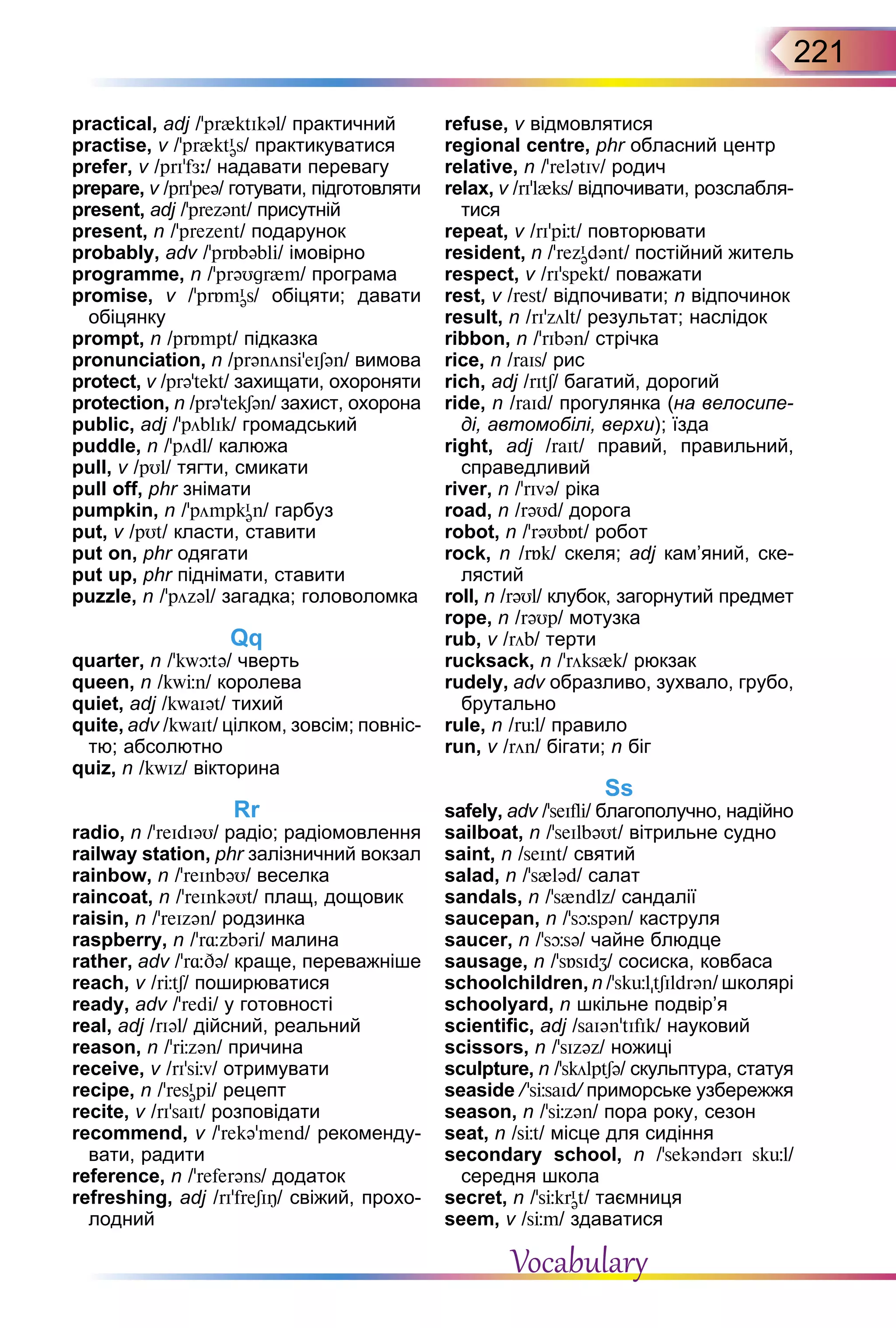 221
practical, adj /’pr{ktIkəl/ практичний
practise, v /’pr{ktI
əs/ практикуватися
prefer, v /prI’fЖ:/ надавати перевагу
prepare, v /prI’peə/ готувати, підготовляти
present, adj /’prezənt/ присутній
present, n /’prezent/ подарунок
probably, adv /’prБbəbli/ імовірно
programme, n /'prəUgr{m/ програма
promise, v /'prБmI
əs/ обіцяти; давати
обіцянку
prompt, n /prБmpt/ підказка
pronunciation, n /prənönsi’eISən/ вимова
protect, v /prə’tekt/ захищати, охороняти
protection, n /prə’tekSən/ захист, охорона
public, adj /’pöblIk/ громадський
puddle, n /’pödl/ калюжа
pull, v /pUl/ тягти, смикати
pull off, phr знімати
pumpkin, n /’pömpkI
ən/ гарбуз
put, v /pUt/ класти, ставити
put on, phr одягати
put up, phr піднімати, ставити
puzzle, n /’pözəl/ загадка; головоломка
Qq
quarter, n /'kwþtə/ чверть
queen, n /kwЦn/ королева
quiet, adj /kwaIət/ тихий
quite, adv /kwaIt/ цілком, зовсім; повніс-
тю; абсолютно
quiz, n /kwIz/ вікторина
Rr
radio, n /’reIdIəU/ радіо; радіомовлення
railway station, phr залізничний вокзал
rainbow, n /’reInbəU/ веселка
raincoat, n /’reInkəUt/ плащ, дощовик
raisin, n /’reIzən/ родзинка
raspberry, n /'r¸zbəri/ малина
rather, adv /'r¸Də/ краще, переважніше
reach, v /rЦtS/ поширюватися
ready, adv /’redi/ у готовності
real, adj /rIəl/ дійсний, реальний
reason, n /’rЦzən/ причина
receive, v /rI’sЦv/ отримувати
recipe, n /'resI
əpi/ рецепт
recite, v /rI’saIt/ розповідати
recommend, v /’rekə’mend/ рекоменду-
вати, радити
reference, n /'referəns/ додаток
refreshing, adj /rI'freSIÎ/ свіжий, прохо-
лодний
refuse, v відмовлятися
regional centre, phr обласний центр
relative, n /’relətIv/ родич
relax, v /rI’l{ks/ відпочивати, розслабля-
тися
repeat, v /rI'pЦt/ повторювати
resident, n /'rezI
ədənt/ постійний житель
respect, v /rI’spekt/ поважати
rest, v /rest/ відпочивати; n відпочинок
result, n /rI’zölt/ результат; наслідок
ribbon, n /’rIbən/ стрічка
rice, n /raIs/ рис
rich, adj /rItS/ багатий, дорогий
ride, n /raId/ прогулянка (на велосипе-
ді, автомобілі, верхи); їзда
right, adj /raIt/ правий, правильний,
справедливий
river, n /’rIvə/ ріка
road, n /rəUd/ дорога
robot, n /'rəUbБt/ робот
rock, n /rБk/ скеля; adj кам’яний, ске-
лястий
roll, n /rəUl/ клубок, загорнутий предмет
rope, n /rəUp/ мотузка
rub, v /röb/ терти
rucksack, n /’röks{k/ рюкзак
rudely, adv образливо, зухвало, грубо,
брутально
rule, n /rьl/ правило
run, v /rön/ бігати; n біг
Ss
safely, adv /’seIfli/ благополучно, надійно
sailboat, n /'seIlbəUt/ вітрильне судно
saint, n /seInt/ святий
salad, n /'s{ləd/ салат
sandals, n /’s{ndlz/ сандалії
saucepan, n /'sþspən/ каструля
saucer, n /'sþsə/ чайне блюдце
sausage, n /'sБsIdZ/ сосиска, ковбаса
schoolchildren, n /’skьltSIldrən/ школяpі
schoolyard, n шкільне подвір’я
scientific, adj /saIən'tIfIk/ науковий
scissors, n /’sIzəz/ ножиці
sculpture, n /’skölptSə/ скульптура, статуя
seaside /’sЦsaId/ приморське узбережжя
season, n /'sЦzən/ пора року, сезон
seat, n /sЦt/ місце для сидіння
secondary school, n /’sekəndərI skül/
середня школа
secret, n /’sЦkrI
ət/ таємниця
seem, v /sЦm/ здаватися
Vocabulary
 
