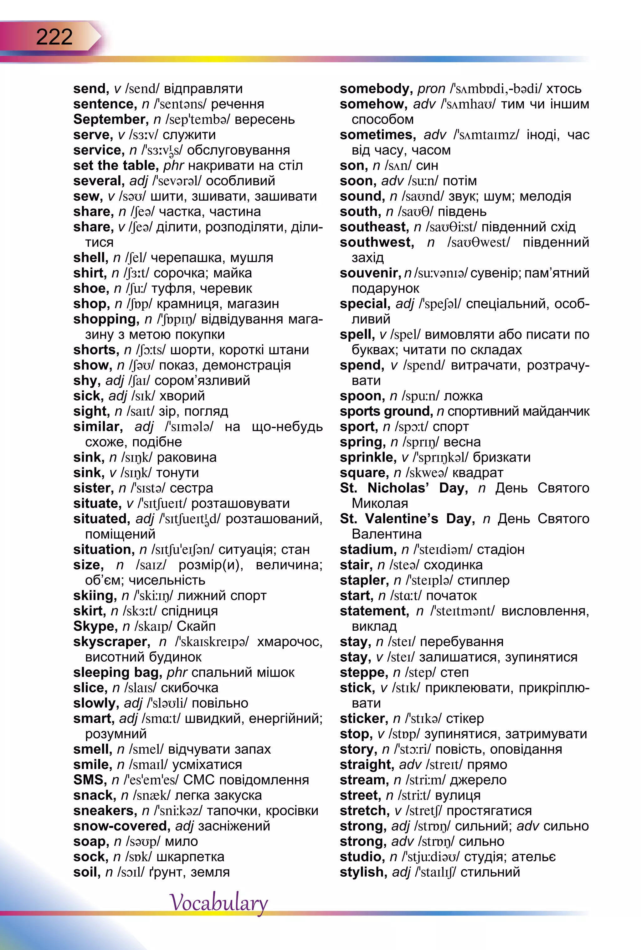 222
send, v /send/ відправляти
sentence, n /’sentəns/ речення
September, n /sep’tembə/ вересень
serve, v /sЖ:v/ служити
service, n /’sЖ:vI
əs/ обслуговування
set the table, phr накривати на стіл
several, adj /’sevərəl/ особливий
sew, v /səU/ шити, зшивати, зашивати
share, n /Seə/ частка, частина
share, v /Seə/ ділити, розподіляти, діли-
тися
shell, n /Sel/ черепашка, мушля
shirt, n /SЖ:t/ сорочка; майка
shoe, n /Sь/ туфля, черевик
shop, n /SБp/ крамниця, магазин
shopping, n /’SБpIÎ/ відвідування мага-
зину з метою покупки
shorts, n /Sþts/ шорти, короткі штани
show, n /SəU/ показ, демонстрація
shy, adj /SaI/ сором’язливий
sick, adj /sIk/ хворий
sight, n /saIt/ зір, погляд
similar, adj /'sImələ/ на що-небудь
схоже, подібне
sink, n /sIÎk/ раковина
sink, v /sIÎk/ тонути
sister, n /’sIstə/ сестра
situate, v /’sItSueIt/ розташовувати
situated, adj /'sItSueItI
əd/ розташований,
поміщений
situation, n /sItSu’eISən/ ситуація; стан
size, n /saIz/ розмір(и), величина;
об’єм; чисельність
skiing, n /’skЦIÎ/ лижний спорт
skirt, n /skЖ:t/ спідниця
Skype, n /skaIp/ Скайп
skyscraper, n /'skaIskreIpə/ хмарочос,
висотний будинок
sleeping bag, phr спальний мішок
slice, n /slaIs/ скибочка
slowly, adj /’sləUli/ повільно
smart, adj /sm¸t/ швидкий, енергійний;
розумний
smell, n /smel/ відчувати запах
smile, n /smaIl/ усміхатися
SMS, n /’es’em’es/ СМС повідомлення
snack, n /sn{k/ легка закуска
sneakers, n /’snЦkəz/ тапочки, кросівки
snow-covered, adj засніжений
soap, n /səUp/ мило
sock, n /sБk/ шкарпетка
soil, n /sOIl/ ґрунт, земля
somebody, pron /’sömbБdi,-bədi/ хтось
somehow, adv /'sömhaU/ тим чи іншим
способом
sometimes, adv /’sömtaImz/ іноді, час
від часу, часом
son, n /sön/ син
soon, adv /sьn/ потім
sound, n /saUnd/ звук; шум; мелодія
south, n /saUT/ південь
southeast, n /saUTЦst/ південний схід
southwest, n /saUTwest/ південний
захід
souvenir, n /sьvənIə/ сувенір; пам’ятний
подарунок
special, adj /’speSəl/ спеціальний, особ­
ливий
spell, v /spel/ вимовляти або писати по
буквах; читати по складах
spend, v /spend/ витрачати, розтрачу-
вати
spoon, n /spьn/ ложка
sports ground, n спортивний майданчик
sport, n /spþt/ спорт
spring, n /sprIÎ/ весна
sprinkle, v /'sprIÎkəl/ бризкати
square, n /skweə/ квадрат
St.  Nicholas’  Day, n День Святого
Миколая
St.  Valentine’s  Day, n День Святого
Валентина
stadium, n /'steIdiəm/ стадіон
stair, n /steə/ сходинка
stapler, n /’steIplə/ стиплер
start, n /st¸t/ початок
statement, n /’steItmənt/ висловлення,
виклад
stay, n /steI/ перебування
stay, v /steI/ залишатися, зупинятися
steppe, n /step/ степ
stick, v /stIk/ приклеювати, прикріплю-
вати
sticker, n /'stIkə/ стікер
stop, v /stБp/ зупинятися, затримувати
story, n /’stþri/ повість, оповідання
straight, adv /streIt/ прямо
stream, n /strЦm/ джерело
street, n /strЦt/ вулиця
stretch, v /stretS/ простягатися
strong, adj /strБÎ/ сильний; adv сильно
strong, adv /strБÎ/ сильно
studio, n /'stjьdiəU/ студія; ательє
stylish, adj /’staIlIS/ стильний
Vocabulary
 