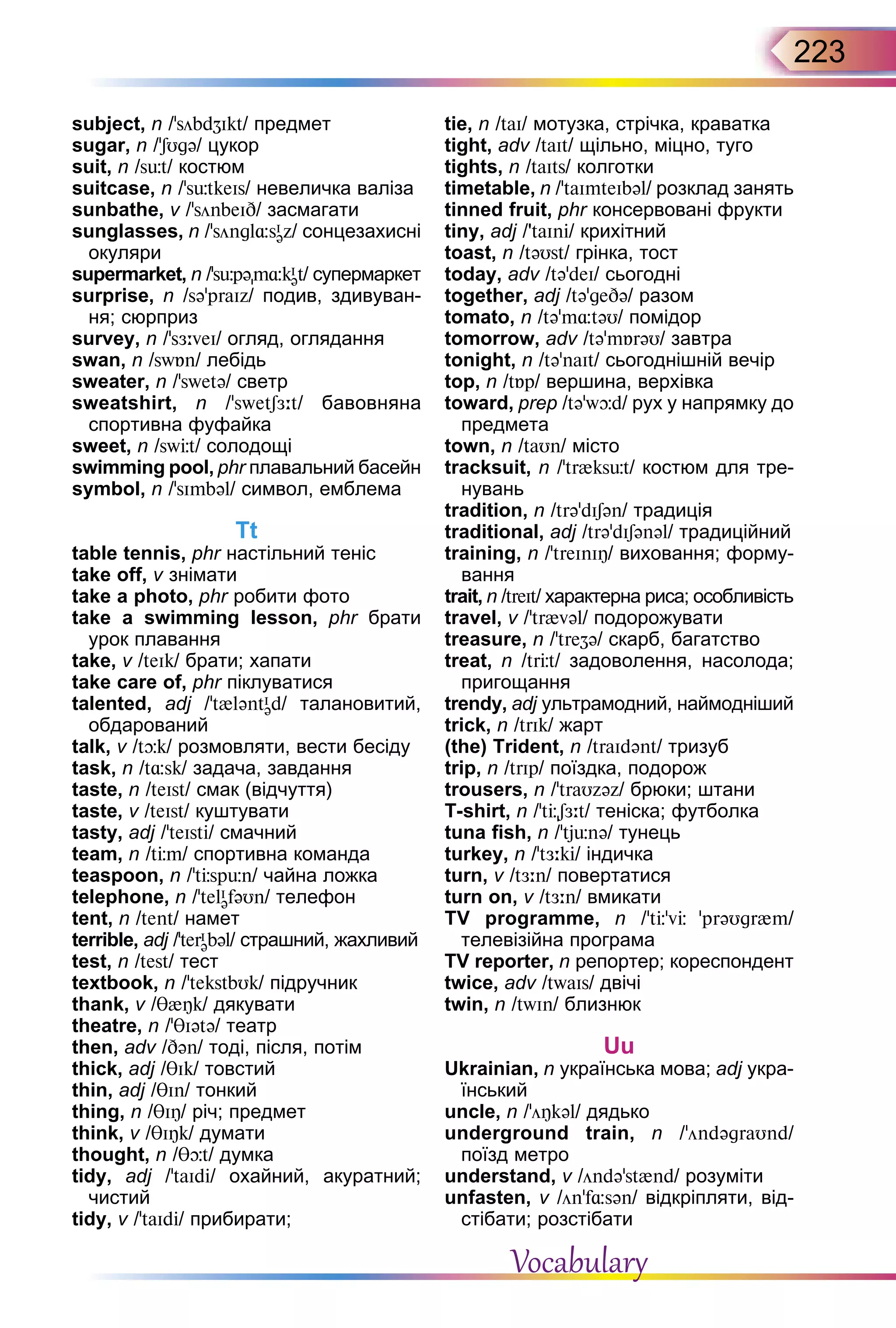 223
subject, n /’söbdZIkt/ предмет
sugar, n /’SUgə/ цукор
suit, n /süt/ костюм
suitcase, n /’sьtkeIs/ невеличка валіза
sunbathe, v /’sönbeID/ засмагати
sunglasses, n /’söngl¸sI
əz/ сонцезахисні
окуляри
supermarket, n /'sьpəm¸kI
ət/ супермаркет
surprise, n /sə’praIz/ подив, здивуван-
ня; сюрприз
survey, n /’sЖ:veI/ огляд, оглядання
swan, n /swБn/ лебідь
sweater, n /’swetə/ светр
sweatshirt, n /’swetSЖ:t/ бавовняна
спортивна фуфайка
sweet, n /swЦt/ солодощі
swimming pool, phr плавальний басейн
symbol, n /'sImbəl/ символ, емблема
Tt
table tennis, phr настільний теніс
take off, v знімати
take a photo, phr робити фото
take a swimming lesson, phr брати
урок плавання
take, v /teIk/ брати; хапати
take care of, phr піклуватися
talented, adj /'t{ləntI
əd/ талановитий,
обдарований
talk, v /tþk/ розмовляти, вести бесіду
task, n /t¸sk/ задача, завдання
taste, n /teIst/ смак (відчуття)
taste, v /teIst/ куштувати
tasty, adj /'teIsti/ смачний
team, n /tЦm/ спортивнa команда
teaspoon, n /'tЦspьn/ чайна ложка
telephone, n /’telI
əfəUn/ телефон
tent, n /tent/ намет
terrible, adj /’terI
əbəl/ страшний, жахливий
test, n /test/ тест
textbook, n /’tekstbUk/ підручник
thank, v /T{Îk/ дякувати
theatre, n /'TIətə/ театр
then, adv /Dən/ тоді, після, потім
thick, adj /TIk/ товстий
thin, adj /TIn/ тонкий
thing, n /TIÎ/ річ; предмет
think, v /θIÎk/ думати
thought, n /θþt/ думка
tidy, adj /’taIdi/ охайний, акуратний;
чистий
tidy, v /’taIdi/ прибирати;
tie, n /taI/ мотузка, стрічка, краватка
tight, adv /taIt/ щільно, міцно, туго
tights, n /taIts/ колготки
timetable, n /’taImteIbəl/ розклад занять
tinned fruit, phr консервовані фрукти
tiny, adj /'taIni/ крихітний
toast, n /təUst/ грінка, тост
today, adv /tə’deI/ сьогодні
together, adj /tə’geDə/ разом
tomato, n /tə’m¸təU/ помідор
tomorrow, adv /tə’mБrəU/ завтра
tonight, n /tə'naIt/ сьогоднішній вечір
top, n /tБp/ вершина, верхівка
toward, prep /tə’wþd/ рух у напрямку до
предметa
town, n /taUn/ місто
tracksuit, n /’tr{ksьt/ костюм для тре-
нувань
tradition, n /trə’dISən/ традиція
traditional, adj /trə’dISənəl/ традиційний
training, n /'treInIÎ/ виховання; форму-
вання
trait, n /treIt/ характерна риса; особливість
travel, v /’tr{vəl/ подорожувати
treasure, n /'treZə/ скарб, багатство
treat, n /trЦt/ задоволення, насолода;
пригощання
trendy, adj ультрамодний, наймодніший
trick, n /trIk/ жарт
(the) Trident, n /traIdənt/ тризуб
trip, n /trIp/ поїздка, подорож
trousers, n /’traUzəz/ брюки; штани
T-shirt, n /’tЦSЖ:t/ теніска; футболка
tuna fish, n /'tjьnə/ тунець
turkey, n /’tЖ:ki/ індичка
turn, v /tЖ:n/ повертатися
turn on, v /tЖ:n/ вмикати
TV  programme, n /’tЦ’vЦ ’prəUgr{m/
телевізійна програма
TV reporter, n репортер; кореспондент
twice, adv /twaIs/ двічі
twin, n /twIn/ близнюк
Uu
Ukrainian, n українська мова; adj укра-
їнський
uncle, n /’öÎkəl/ дядько
underground train, n /'öndəgraUnd/
поїзд метро
understand, v /öndə’st{nd/ розуміти
unfasten, v /ön’f¸sən/ відкріпляти, від-
стібати; розстібати
Vocabulary
 