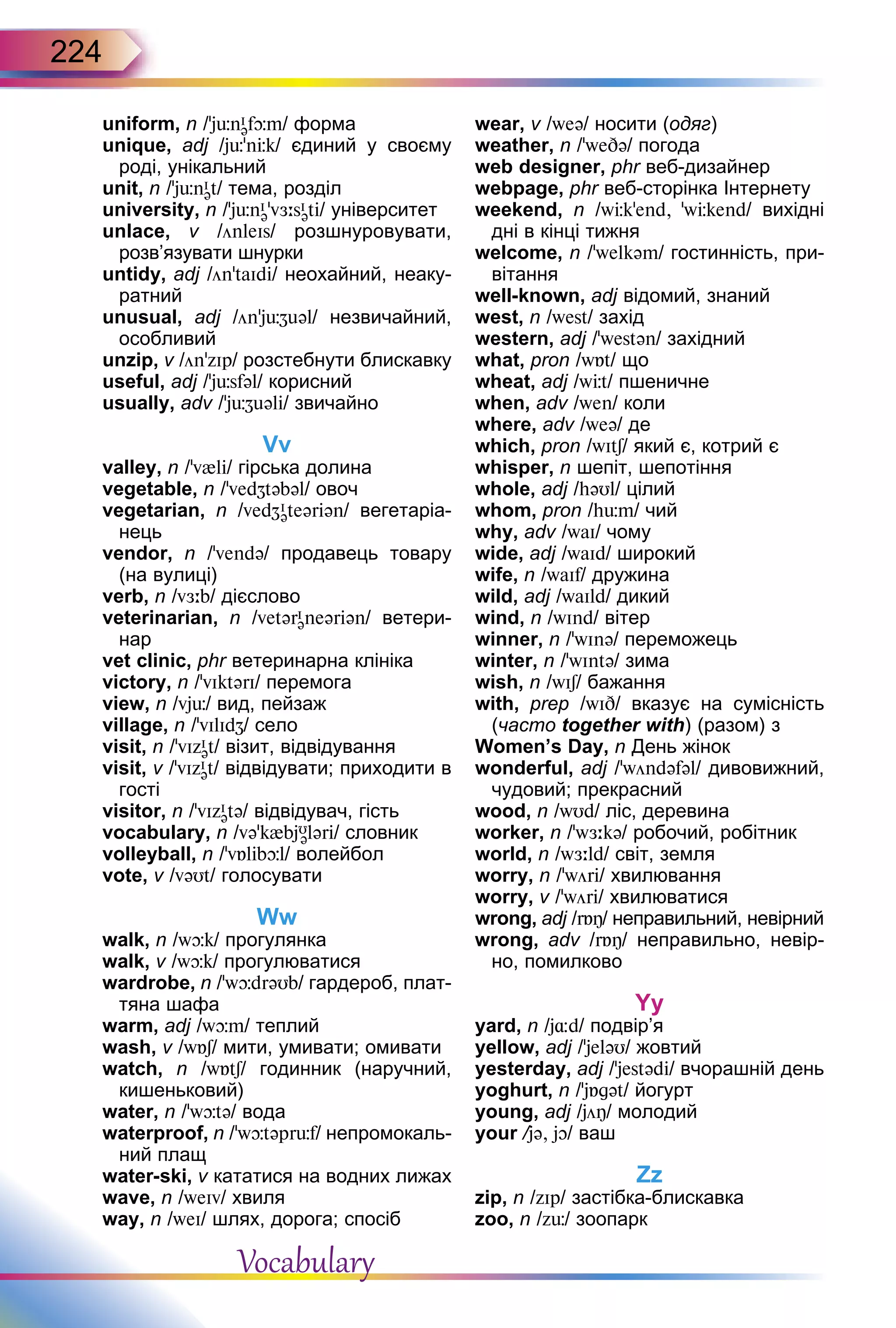 224
uniform, n /’jünI
əfþm/ форма
unique, adj /jь'nЦk/ єдиний у своєму
роді, унікальний
unit, n /’jьnI
ət/ тема, розділ
university, n /’jьnI
ə'vЖ:sI
əti/ університет
unlace, v /önleIs/ розшнуровувати,
розв’язувати шнурки
untidy, adj /ön’taIdi/ неохайний, неаку-
ратний
unusual, adj /ön'jьZuəl/ незвичайний,
особливий
unzip, v /ön’zIp/ розстебнути блискавку
useful, adj /’jüsfəl/ корисний
usually, adv /’jüZuəli/ звичайно
Vv
valley, n /’v{li/ гірська долина
vegetable, n /'vedZtəbəl/ овоч
vegetarian, n /vedZI
əteəriən/ вегетаріа-
нець
vendor, n /'vendə/ продавець товару
(на вулиці)
verb, n /vЖ:b/ дієслово
veterinarian, n /vetərI
əneəriən/ ветери-
нар
vet clinic, phr ветеринарна клініка
victory, n /’vIktərI/ перемога
view, n /vjь/ вид, пейзаж
village, n /'vIlIdZ/ село
visit, n /’vIzI
ət/ візит, відвідування
visit, v /’vIzI
ət/ відвідувати; приходити в
гості
visitor, n /’vIzI
ətə/ відвідувач, гість
vocabulary, n /və’k{bjU
ələri/ словник
volleyball, n /’vБlibþl/ волейбол
vote, v /vəUt/ голосувати
Ww
walk, n /wþk/ прогулянка
walk, v /wþk/ прогулюватися
wardrobe, n /’wþdrəUb/ гардероб, плат-
тяна шафа
warm, adj /wþm/ теплий
wash, v /wБS/ мити, умивати; омивати
watch, n /wБtS/ годинник (наручний,
кишеньковий)
water, n /’wþtə/ вода
waterproof, n /’wþtəprьf/ непромокаль-
ний плащ
water-ski, v кататися на водних лижах
wave, n /weIv/ хвиля
way, n /weI/ шлях, дорога; спосіб
wear, v /weə/ носити (одяг)
weather, n /’weDə/ погода
web designer, phr веб-дизайнер
webpage, phr веб-сторінка Інтернету
weekend, n /wЦk’end, ’wЦkend/ вихідні
дні в кінці тижня
welcome, n /'welkəm/ гостинність, при-
вітання
well-known, adj відомий, знаний
west, n /west/ захід
western, adj /'westən/ західний
what, pron /wБt/ що
wheat, adj /wЦt/ пшеничне
when, adv /wen/ коли
where, adv /weə/ де
which, pron /wItS/ який є, котрий є
whisper, n шепіт, шепотіння
whole, аdj /həUl/ цілий
whom, pron /hьm/ чий
why, adv /waI/ чому
wide, adj /waId/ широкий
wife, n /waIf/ дружина
wild, adj /waIld/ дикий
wind, n /wInd/ вітер
winner, n /'wInə/ переможець
winter, n /’wIntə/ зима
wish, n /wIS/ бажання
with, prep /wID/ вказує на сумісність
(часто together with) (разом) з
Women’s Day, n День жінок
wonderful, adj /’wöndəfəl/ дивовижний,
чудовий; прекрасний
wood, n /wUd/ ліс, деревина
worker, n /’wЖ:kə/ робочий, робітник
world, n /wЖ:ld/ світ, земля
worry, n /'wöri/ хвилювання
worry, v /'wöri/ хвилюватися
wrong, adj /rБÎ/ неправильний, невірний
wrong, adv /rБÎ/ неправильно, невір­
но, помилково
Yy
yard, n /j¸d/ подвір’я
yellow, adj /’jeləU/ жовтий
yesterday, adj /’jestədi/ вчорашній день
yoghurt, n /'jБgət/ йогурт
young, adj /jöÎ/ молодий
your /jə, jO/ ваш
Zz
zip, n /zIp/ застібка-блискавка
zoo, n /zь/ зоопарк
Vocabulary
 