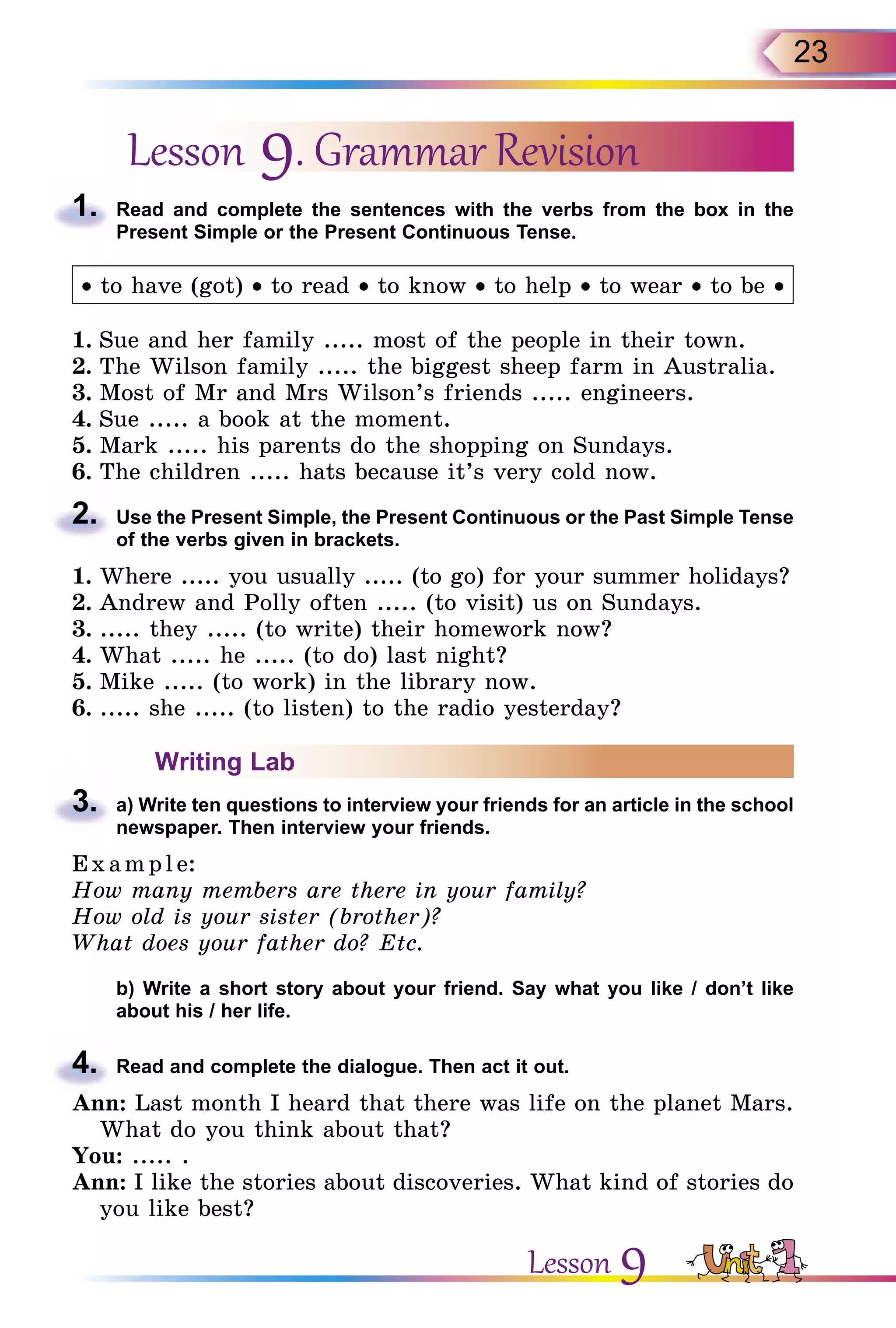 23
Lesson 9. Grammar Revision
1.	 Read and complete the sentences with the verbs from the box in the
Present Simple or the Present Continuous Tense.
• to have (got) • to read • to know • to help • to wear • to be •
1.	Sue and her family ..... most of the people in their town.
2.	The Wilson family ..... the biggest sheep farm in Australia.
3.	Most of Mr and Mrs Wilson’s friends ..... engineers.
4.	Sue ..... a book at the moment.
5.	Mark ..... his parents do the shopping on Sundays.
6.	The children ..... hats because it’s very cold now.
2.	 Use the Present Simple, the Present Continuous or the Past Simple Tense
of the verbs given in brackets.
1.	Where ..... you usually ..... (to go) for your summer holidays?
2.	Andrew and Polly often ..... (to visit) us on Sundays.
3.	..... they ..... (to write) their homework now?
4.	What ..... he ..... (to do) last night?
5.	Mike ..... (to work) in the library now.
6.	..... she ..... (to listen) to the radio yesterday?
Writing Lab
3.	 a) Write ten questions to interview your friends for an article in the school
newspaper. Then interview your friends.
E x ampl e:
How many members are there in your family?
How old is your sister (brother)?
What does your father do? Etc.
	 b) Write a short story about your friend. Say what you like / don’t like
about his / her life.
4.	 Read and complete the dialogue. Then act it out.
Ann: Last month I heard that there was life on the planet Mars.
What do you think about that?
You: ..... .
Ann: I like the stories about discoveries. What kind of stories do
you like best?
Lesson 9
 