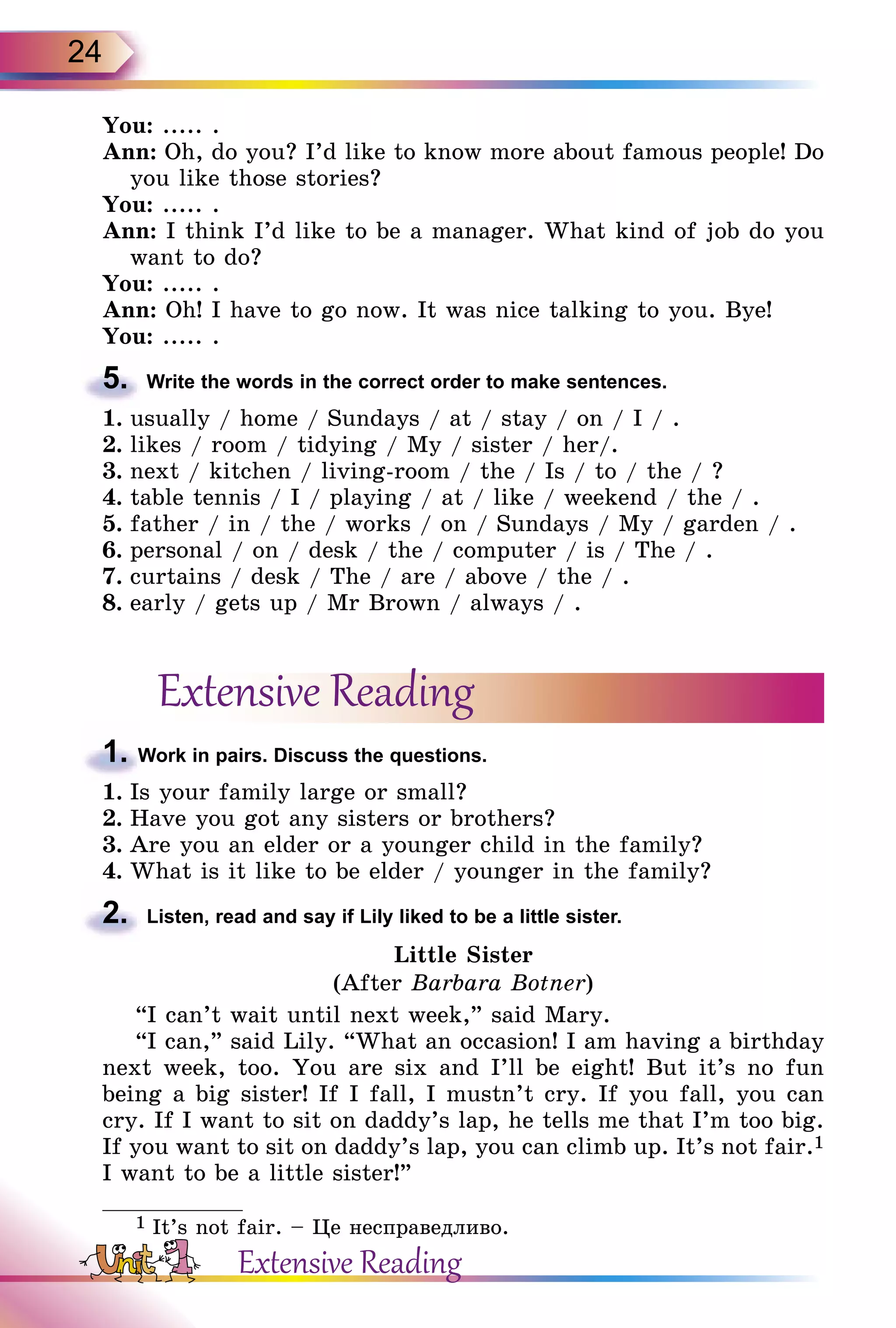 24
You: ..... .
Ann: Oh, do you? I’d like to know more about famous people! Do
you like those stories?
You: ..... .
Ann: I think I’d like to be a manager. What kind of job do you
want to do?
You: ..... .
Ann: Oh! I have to go now. It was nice talking to you. Bye!
You: ..... .
5.	 Write the words in the correct order to make sentences.
1.	usually / home / Sundays / at / stay / on / I / .
2.	likes / room / tidying / My / sister / her/.
3.	next / kitchen / living-room / the / Is / to / the / ?
4.	table tennis / I / playing / at / like / weekend / the / .
5.	father / in / the / works / on / Sundays / My / garden / .
6.	personal / on / desk / the / computer / is / The / .
7.	curtains / desk / The / are / above / the / .
8.	early / gets up / Mr Brown / always / .
Extensive Reading
1. Work in pairs. Discuss the questions.
1.	Is your family large or small?
2.	Have you got any sisters or brothers?
3.	Are you an elder or a younger child in the family?
4.	What is it like to be elder / younger in the family?
2.	 Listen, read and say if Lily liked to be a little sister.
Little Sister
(After Barbara Botner)
“I can’t wait until next week,” said Mary.
“I can,” said Lily. “What an occasion! I am having a birthday
next week, too. You are six and I’ll be eight! But it’s no fun
being a big sister! If I fall, I mustn’t cry. If you fall, you can
cry. If I want to sit on daddy’s lap, he tells me that I’m too big.
If you want to sit on daddy’s lap, you can climb up. It’s not fair.1
I want to be a little sister!”
1 It’s not fair. – Це несправедливо.
Extensive Reading
 