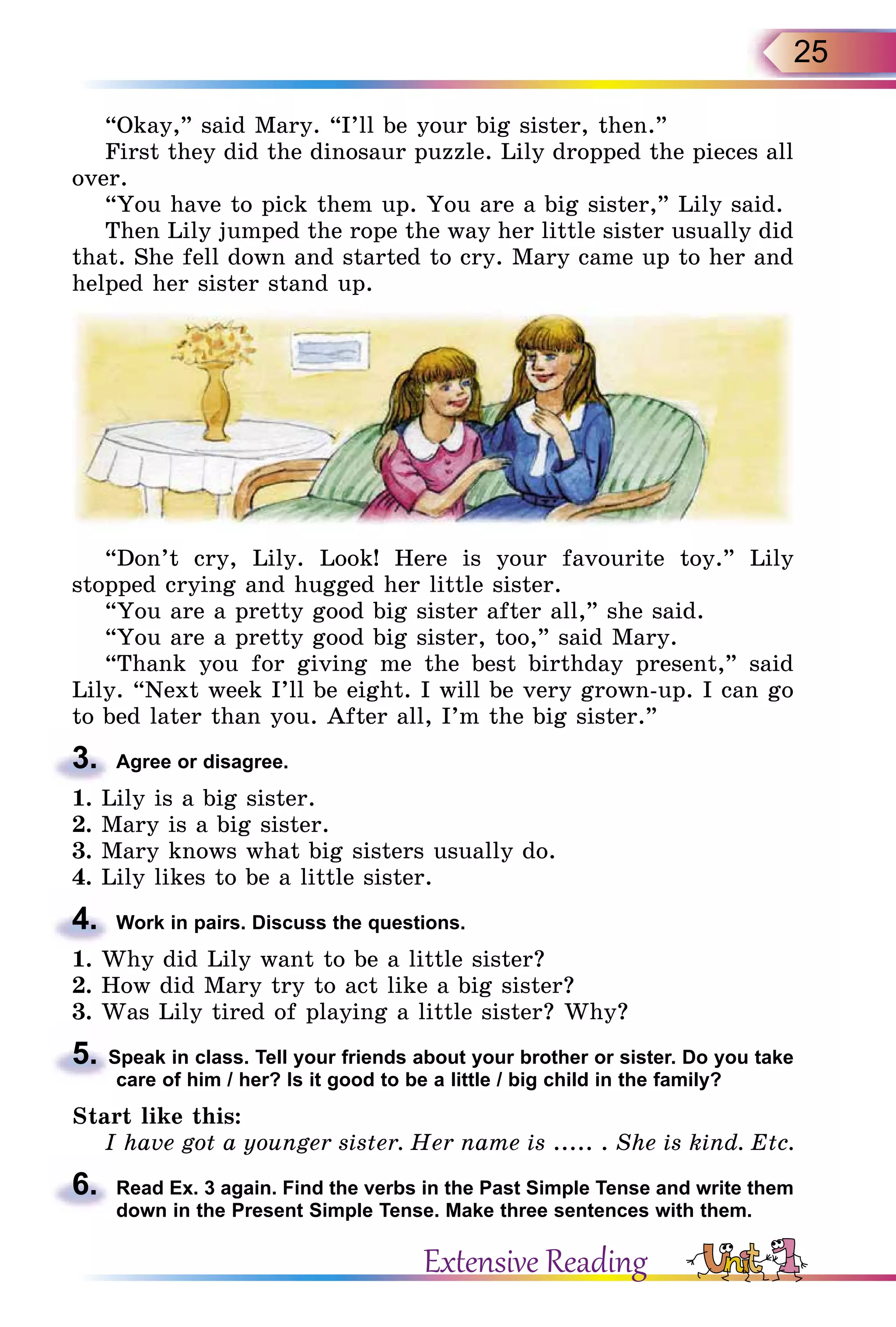 25
“Okay,” said Mary. “I’ll be your big sister, then.”
First they did the dinosaur puzzle. Lily dropped the pieces all
over.
“You have to pick them up. You are a big sister,” Lily said.
Then Lily jumped the rope the way her little sister usually did
that. She fell down and started to cry. Mary came up to her and
helped her sister stand up.
“Don’t cry, Lily. Look! Here is your favourite toy.” Lily
stopped crying and hugged her little sister.
“You are a pretty good big sister after all,” she said.
“You are a pretty good big sister, too,” said Mary.
“Thank you for giving me the best birthday present,” said
Lily. “Next week I’ll be eight. I will be very grown-up. I can go
to bed later than you. After all, I’m the big sister.”
3.	 Agree or disagree.
1. Lily is a big sister.
2. Mary is a big sister.
3. Mary knows what big sisters usually do.
4. Lily likes to be a little sister.
4.	 Work in pairs. Discuss the questions.
1. Why did Lily want to be a little sister?
2. How did Mary try to act like a big sister?
3. Was Lily tired of playing a little sister? Why?
5.Speak in class. Tell your friends about your brother or sister. Do you take
care of him / her? Is it good to be a little / big child in the family?
Start like this:
I have got a younger sister. Her name is ..... . She is kind. Etc.
6.	 Read Ex. 3 again. Find the verbs in the Past Simple Tense and write them
down in the Present Simple Tense. Make three sentences with them.
Extensive Reading
 