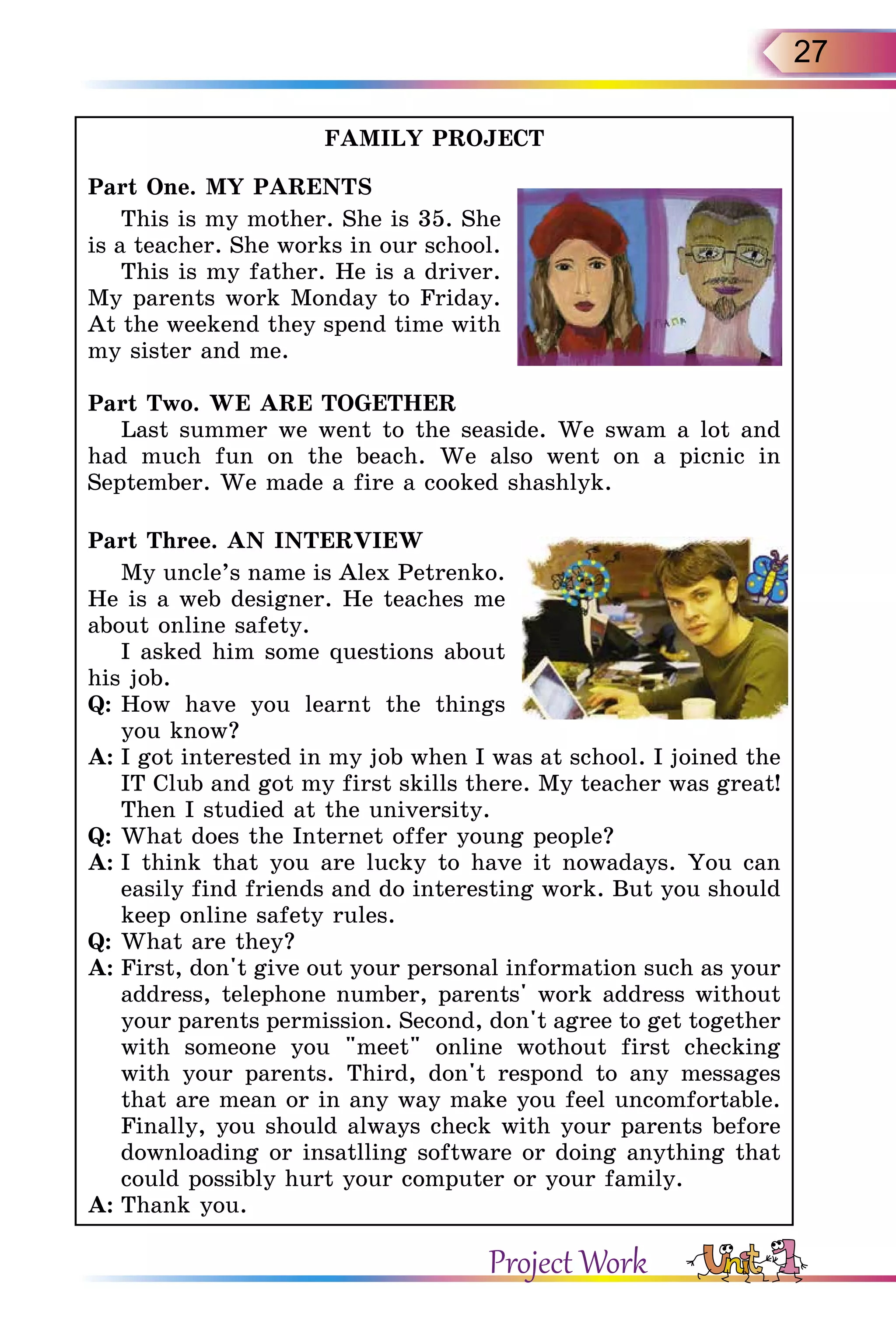 27
FAMILY PROJECT
Part One. MY PARENTS
This is my mother. She is 35. She
is a teacher. She works in our school.
This is my father. He is a driver.
My parents work Monday to Friday.
At the weekend they spend time with
my sister and me.
Part Two. WE ARE TOGETHER
Last summer we went to the seaside. We swam a lot and
had much fun on the beach. We also went on a picnic in
September. We made a fire a cooked shashlyk.
Part Three. AN INTERVIEW
My uncle’s name is Alex Petrenko.
He is a web designer. He teaches me
about online safety.
I asked him some questions about
his job.
Q:	How have you learnt the things
you know?
A:	I got interested in my job when I was at school. I joined the
IT Club and got my first skills there. My teacher was great!
Then I studied at the university.
Q:	What does the Internet offer young people?
A:	I think that you are lucky to have it nowadays. You can
easily find friends and do interesting work. But you should
keep online safety rules.
Q:	What are they?
A:	First, don't give out your personal information such as your
address, telephone number, parents' work address without
your parents permission. Second, don't agree to get to­gether
with someone you meet online wothout first checking
with your parents. Third, don't respond to any messages
that are mean or in any way make you feel uncomfortable.
Finally, you should always check with your parents before
downloading or insatlling software or doing anything that
could possibly hurt your computer or your family.
A:	Thank you.
Project Work
 