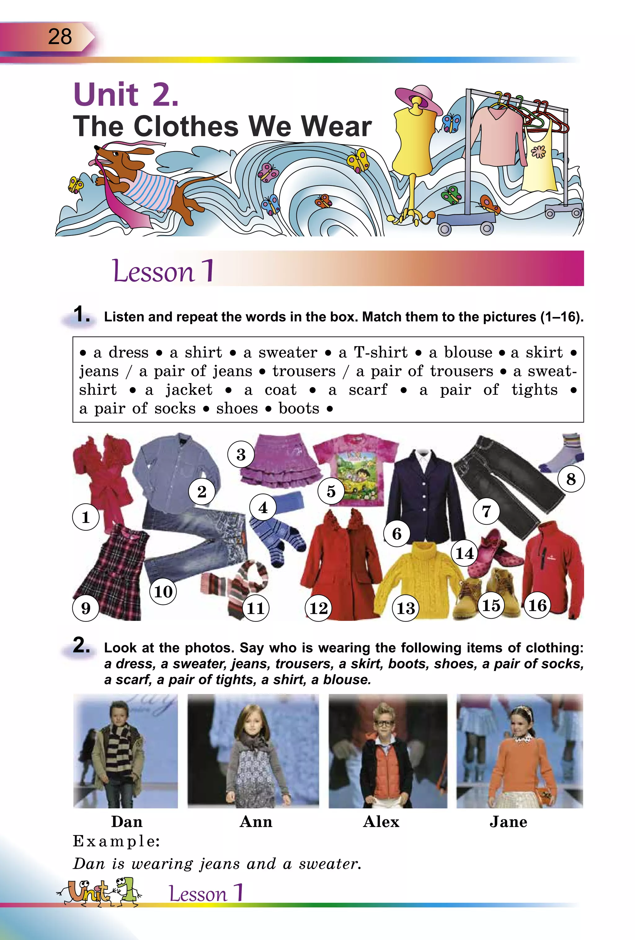 28
Lesson 1
1.	 Listen and repeat the words in the box. Match them to the pictures (1–16).
• a dress • a shirt • a sweater • a T-shirt • a blouse • a skirt •
jeans / a pair of jeans • trousers / a pair of trousers • a sweat-
shirt • a jacket • a coat • a scarf • a pair of tights •
a pair of socks • shoes • boots •
2.	 Look at the photos. Say who is wearing the following items of clothing:
a dress, a sweater, jeans, trousers, a skirt, boots, shoes, a pair of socks,
a scarf, a pair of tights, a shirt, a blouse.
Dan Ann Alex Jane
Exampl e:
Dan is wearing jeans and a sweater.
Unit 2.
The Clothes We Wear
1
2
9
10
3
4
11 12
6
7
14
8
1613
5
15
Lesson 1
 