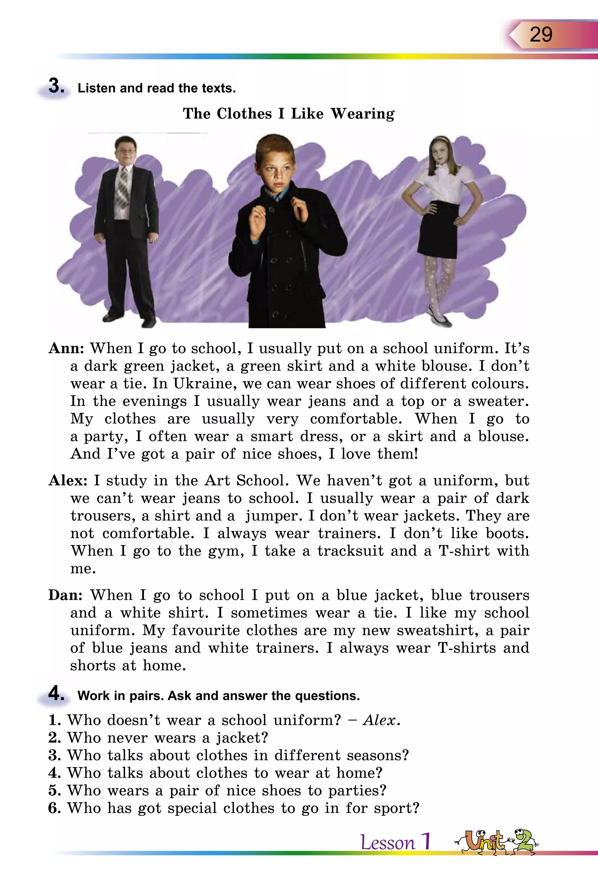 29
3.	 Listen and read the texts.
The Clothes I Like Wearing
Ann: When I go to school, I usually put on a school uniform. It’s
a dark green jacket, a green skirt and a white blouse. I don’t
wear a tie. In Ukraine, we can wear shoes of different colours.
	 In the evenings I usually wear jeans and a top or a sweater.
My clothes are usually very comfortable. When I go to
a party, I often wear a smart dress, or a skirt and a blouse.
And I’ve got a pair of nice shoes, I love them!
Alex: I study in the Art School. We haven’t got a uniform, but
we can’t wear jeans to school. I usually wear a pair of dark
trousers, a shirt and a jumper. I don’t wear jackets. They are
not comfortable. I always wear trainers. I don’t like boots.
When I go to the gym, I take a tracksuit and a T-shirt with
me.
Dan: When I go to school I put on a blue jacket, blue trousers
and a white shirt. I sometimes wear a tie. I like my school
uniform. My favourite clothes are my new sweatshirt, a pair
of blue jeans and white trainers. I always wear T-shirts and
shorts at home.
4.	 Work in pairs. Ask and answer the questions.
1.	Who doesn’t wear a school uniform? – Alex.
2.	Who never wears a jacket?
3.	Who talks about clothes in different seasons?
4.	Who talks about clothes to wear at home?
5.	Who wears a pair of nice shoes to parties?
6.	Who has got special clothes to go in for sport?
Lesson 1
 