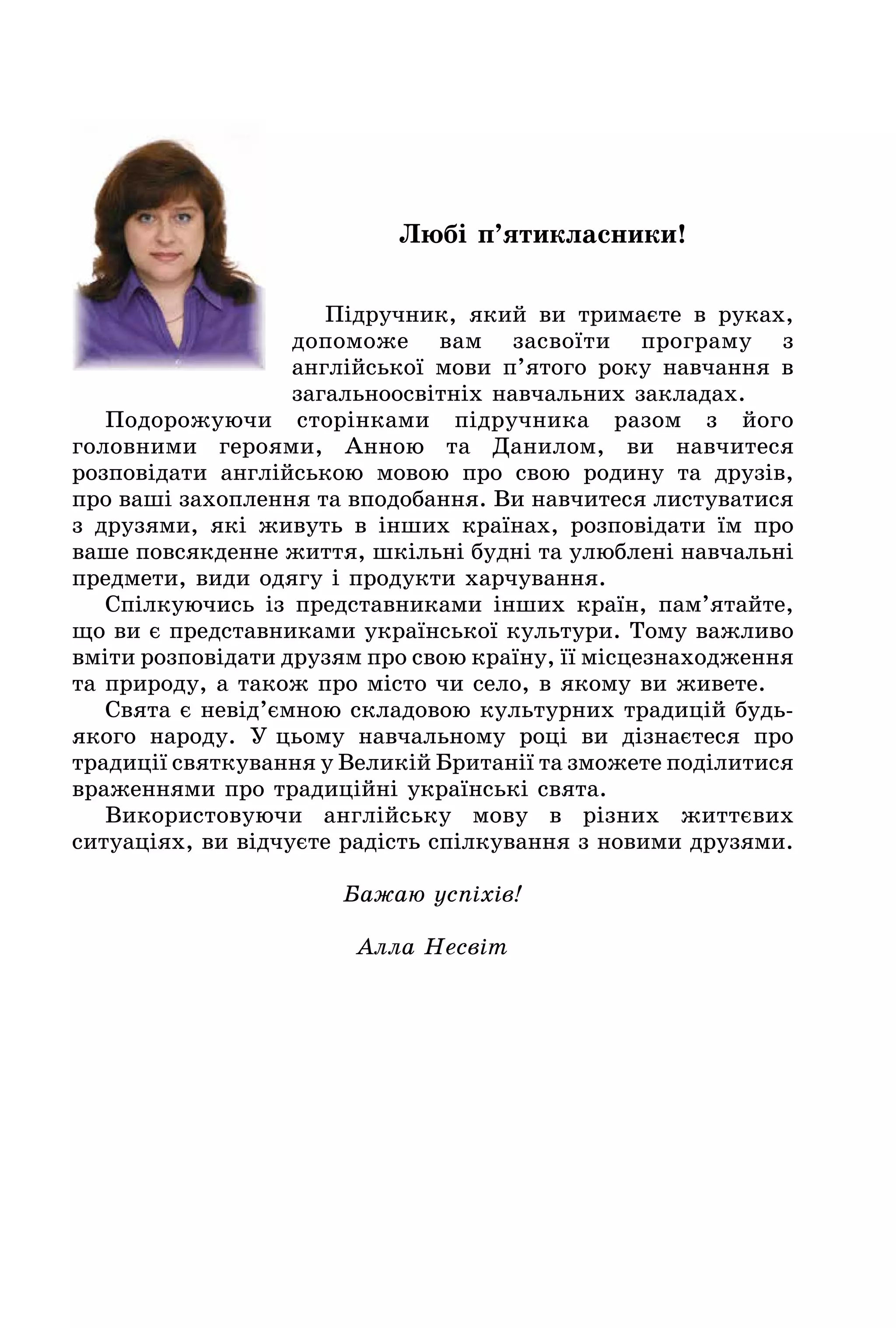 Любі п’ятикласники!
Підручник, який ви тримаєте в руках,
допоможе вам засвоїти програму з
англійської мови п’ятого року навчання в
загальноосвітніх навчальних закладах.
Подорожуючи сторінками підручника разом з його
головними героями, Анною та Данилом, ви навчитеся
розповідати англійською мовою про свою родину та друзів,
про ваші захоплення та вподобання. Ви навчитеся листуватися
з друзями, які живуть в інших країнах, розповідати їм про
ваше повсякденне життя, шкільні будні та улюблені навчальні
предмети, види одягу і продукти харчування.
Спілкуючись із представниками інших країн, пам’ятайте,
що ви є представниками української культури. Тому важливо
вміти розповідати друзям про свою країну, її місцезнаходження
та природу, а також про місто чи село, в якому ви живете.
Свята є невід’ємною складовою культурних традицій будь-
якого народу. У цьому навчальному році ви дізнаєтеся про
традиції святкування у Великій Британії та зможете поділитися
враженнями про традиційні українські свята.
Використовуючи англійську мову в різних життєвих
ситуаціях, ви відчуєте радість спілкування з новими друзями.
Бажаю успіхів!
Алла Несвіт
 