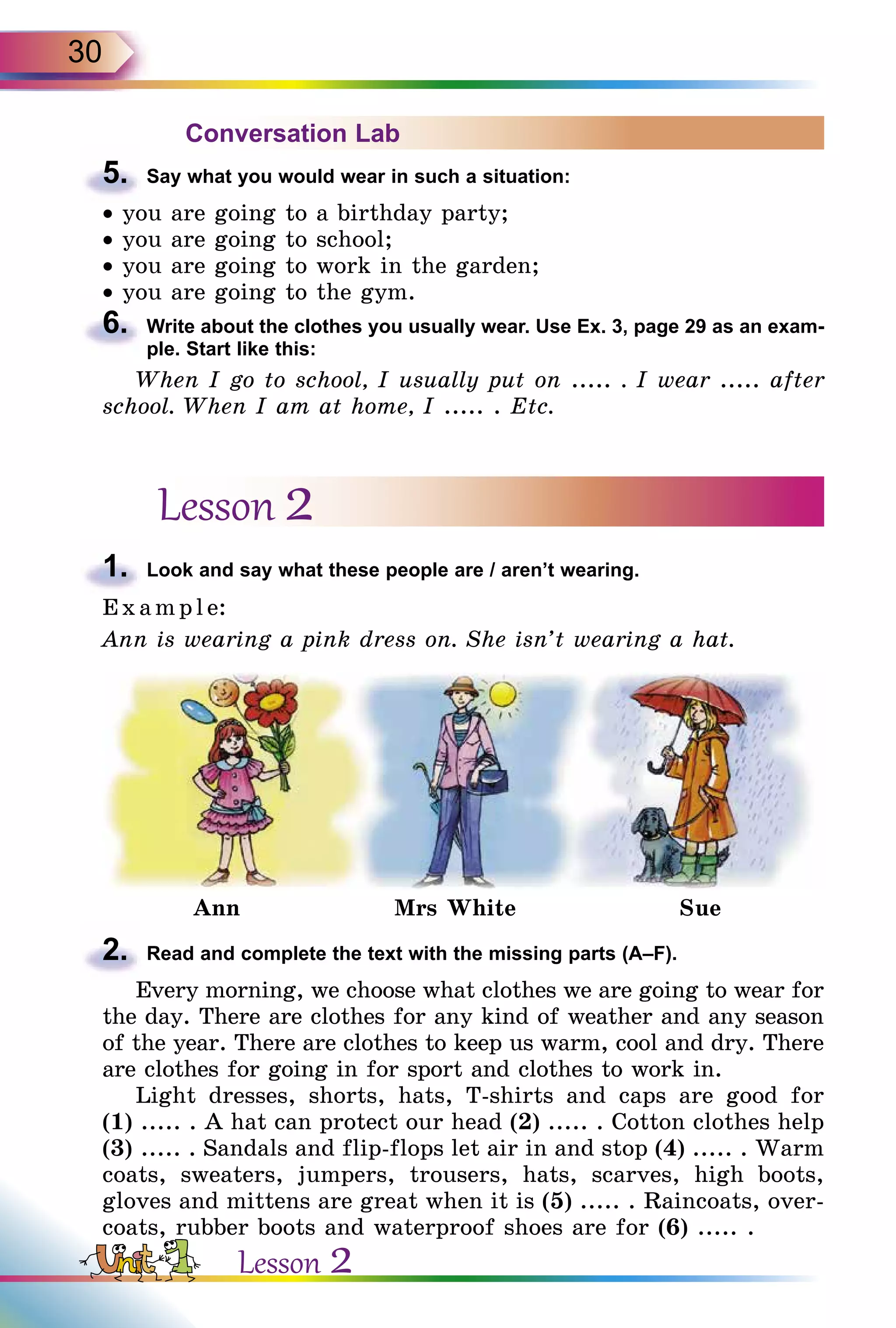 30
Conversation Lab
5.	 Say what you would wear in such a situation:
• you are going to a birthday party;
• you are going to school;
• you are going to work in the garden;
• you are going to the gym.
6.	 Write about the clothes you usually wear. Use Ex. 3, page 29 as an exam­
ple. Start like this:
When I go to school, I usually put on ..... . I wear ..... after
school. When I am at home, I ..... . Etc.
Lesson 2
1.	 Look and say what these people are / aren’t wearing.
E x ampl e:
Ann is wearing a pink dress on. She isn’t wearing a hat.
Ann Mrs White Sue
2.	 Read and complete the text with the missing parts (A–F).
Every morning, we choose what clothes we are going to wear for
the day. There are clothes for any kind of weather and any season
of the year. There are clothes to keep us warm, cool and dry. There
are clothes for going in for sport and clothes to work in.
Light dresses, shorts, hats, T-shirts and caps are good for
(1) ..... . A hat can protect our head (2) ..... . Cotton clothes help
(3) ..... . Sandals and flip-flops let air in and stop (4) ..... . Warm
coats, sweaters, jumpers, trousers, hats, scarves, high boots,
gloves and mittens are great when it is (5) ..... . Raincoats, over-
coats, rubber boots and waterproof shoes are for (6) ..... .
Lesson 2
 