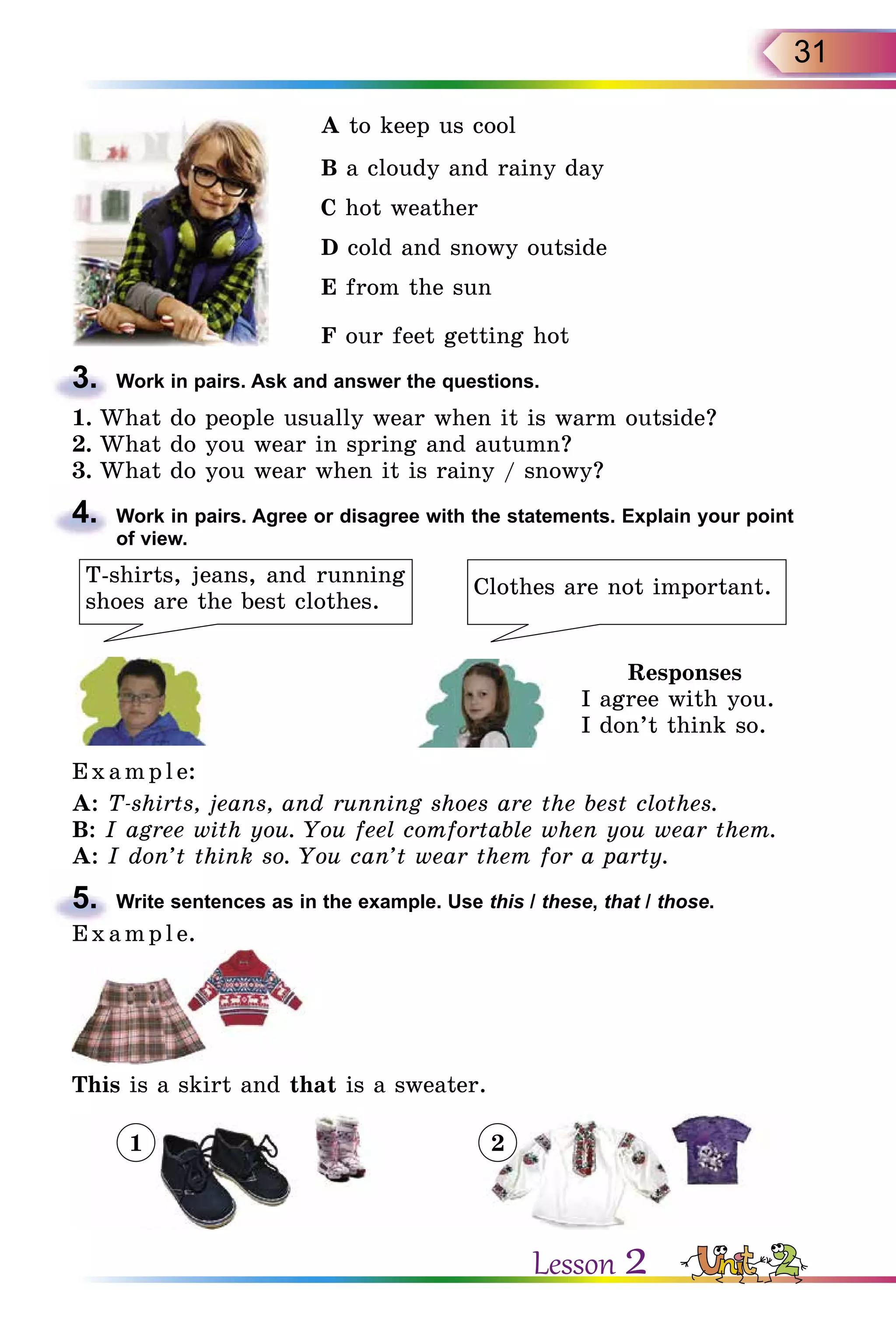 31
A to keep us cool
B a cloudy and rainy day
C hot weather
D cold and snowy outside
E from the sun
F our feet getting hot
3.	 Work in pairs. Ask and answer the questions.
1.	What do people usually wear when it is warm outside?
2.	What do you wear in spring and autumn?
3.	What do you wear when it is rainy / snowy?
4.	 Work in pairs. Agree or disagree with the statements. Explain your point
of view.
T-shirts, jeans, and running
shoes are the best clothes.
Clothes are not important.
Responses
I agree with you.
I don’t think so.
E x ampl e:
A: T-shirts, jeans, and running shoes are the best clothes.
B: I agree with you. You feel comfortable when you wear them.
A: I don’t think so. You can’t wear them for a party.
5.	 Write sentences as in the example. Use this / these, that / those.
E x ampl e.
This is a skirt and that is a sweater.
1 2
Lesson 2
 