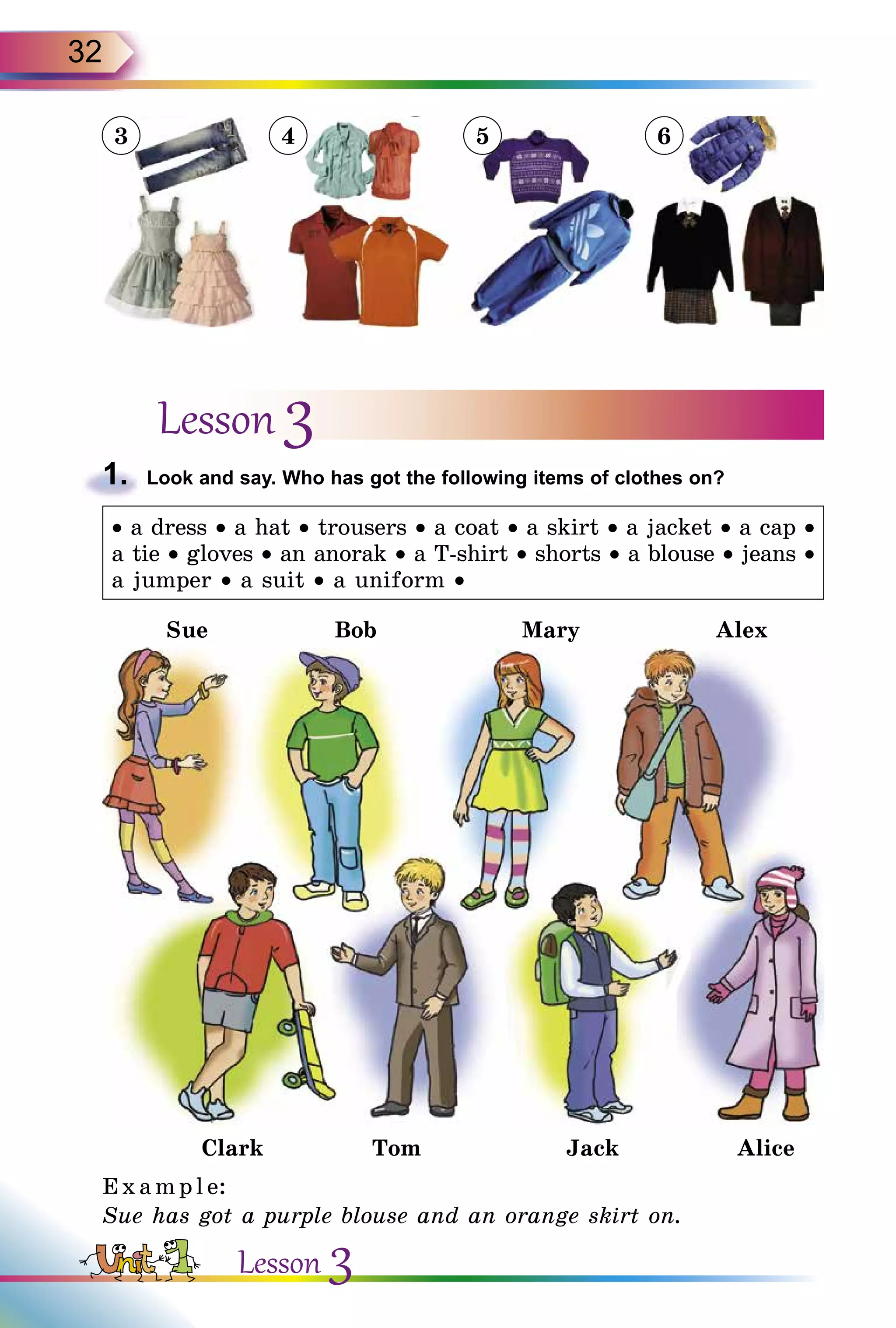 32
Lesson 3
1.	 Look and say. Who has got the following items of clothes on?
• a dress • a hat • trousers • a coat • a skirt • a jacket • a cap •
a tie • gloves • an anorak • a T-shirt • shorts • a blouse • jeans •
a jumper • a suit • a uniform •
Sue Bob Mary Alex
Clark Tom Jack Alice
E x ampl e:
Sue has got a purple blouse and an orange skirt on.
3 4 5 6
Lesson 3
 