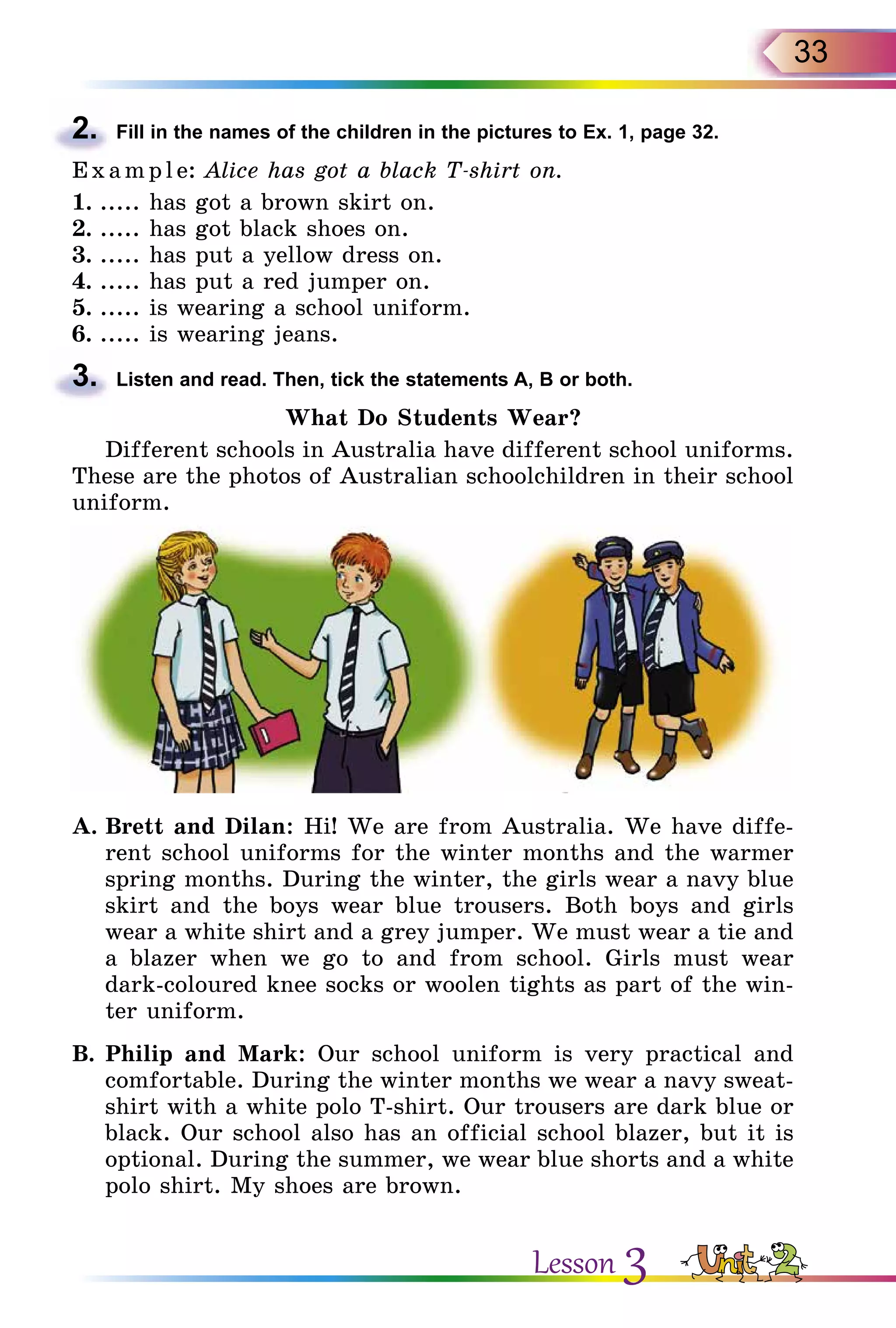 33
2.	 Fill in the names of the children in the pictures to Ex. 1, page 32.
E x ampl e: Alice has got a black T-shirt on.
1.	..... has got a brown skirt on.
2.	..... has got black shoes on.
3.	..... has put a yellow dress on.
4.	..... has put a red jumper on.
5.	..... is wearing a school uniform.
6.	..... is wearing jeans.
3.	 Listen and read. Then, tick the statements A, B or both.
What Do Students Wear?
Different schools in Australia have different school uniforms.
These are the photos of Australian schoolchildren in their school
uniform.
A.	Brett and Dilan: Hi! We are from Australia. We have diffe­
rent school uniforms for the winter months and the warmer
spring months. During the winter, the girls wear a navy blue
skirt and the boys wear blue trousers. Both boys and girls
wear a white shirt and a grey jumper. We must wear a tie and
a blazer when we go to and from school. Girls must wear
dark-coloured knee socks or woolen tights as part of the win-
ter uniform.
B.	Philip and Mark: Our school uniform is very practical and
comfortable. During the winter months we wear a navy sweat-
shirt with a white polo T-shirt. Our trousers are dark blue or
black. Our school also has an official school blazer, but it is
optional. During the summer, we wear blue shorts and a white
polo shirt. My shoes are brown.
Lesson 3
 