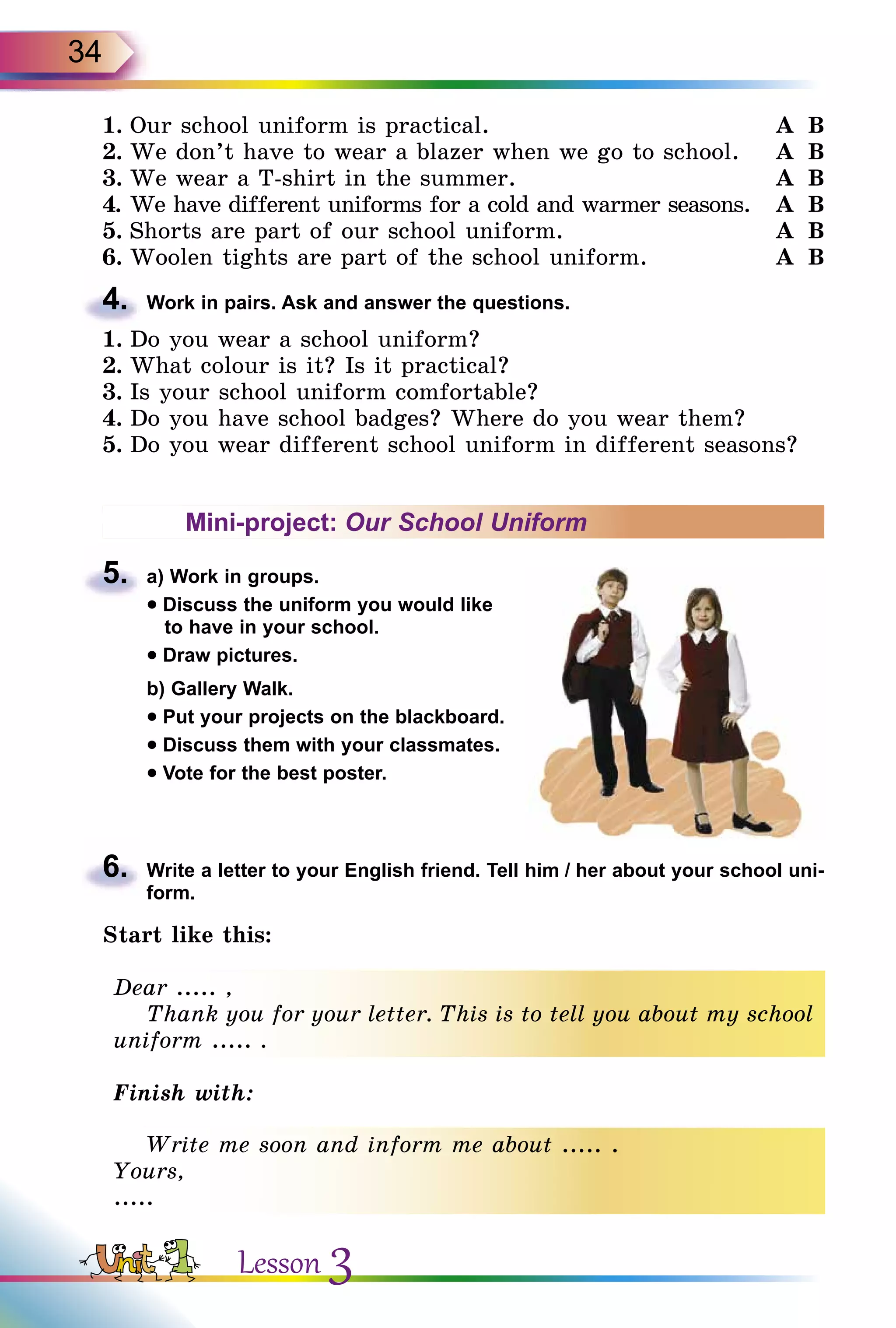 34
1.	Our school uniform is practical.	 A  B
2.	We don’t have to wear a blazer when we go to school.	 A  B
3.	We wear a T-shirt in the summer.	 A  B
4.	We have different uniforms for a cold and warmer seasons.	 A  B
5.	Shorts are part of our school uniform.	 A  B
6.	Woolen tights are part of the school uniform.	 A  B
4.	 Work in pairs. Ask and answer the questions.
1.	Do you wear a school uniform?
2.	What colour is it? Is it practical?
3.	Is your school uniform comfortable?
4.	Do you have school badges? Where do you wear them?
5.	Do you wear different school uniform in different seasons?
Mini-project: Our School Uniform
5.	 a) Work in groups.
• Discuss the uniform you would like
to have in your school.
• Draw pictures.
	 b) Gallery Walk.
• Put your projects on the blackboard.
• Discuss them with your classmates.
• Vote for the best poster.
6.	 Write a letter to your English friend. Tell him / her about your school uni­
form.
Start like this:
Dear ..... ,
Thank you for your letter. This is to tell you about my school
uniform ..... .
Finish with:
Write me soon and inform me about ..... .
Yours,
.....
Lesson 3
 