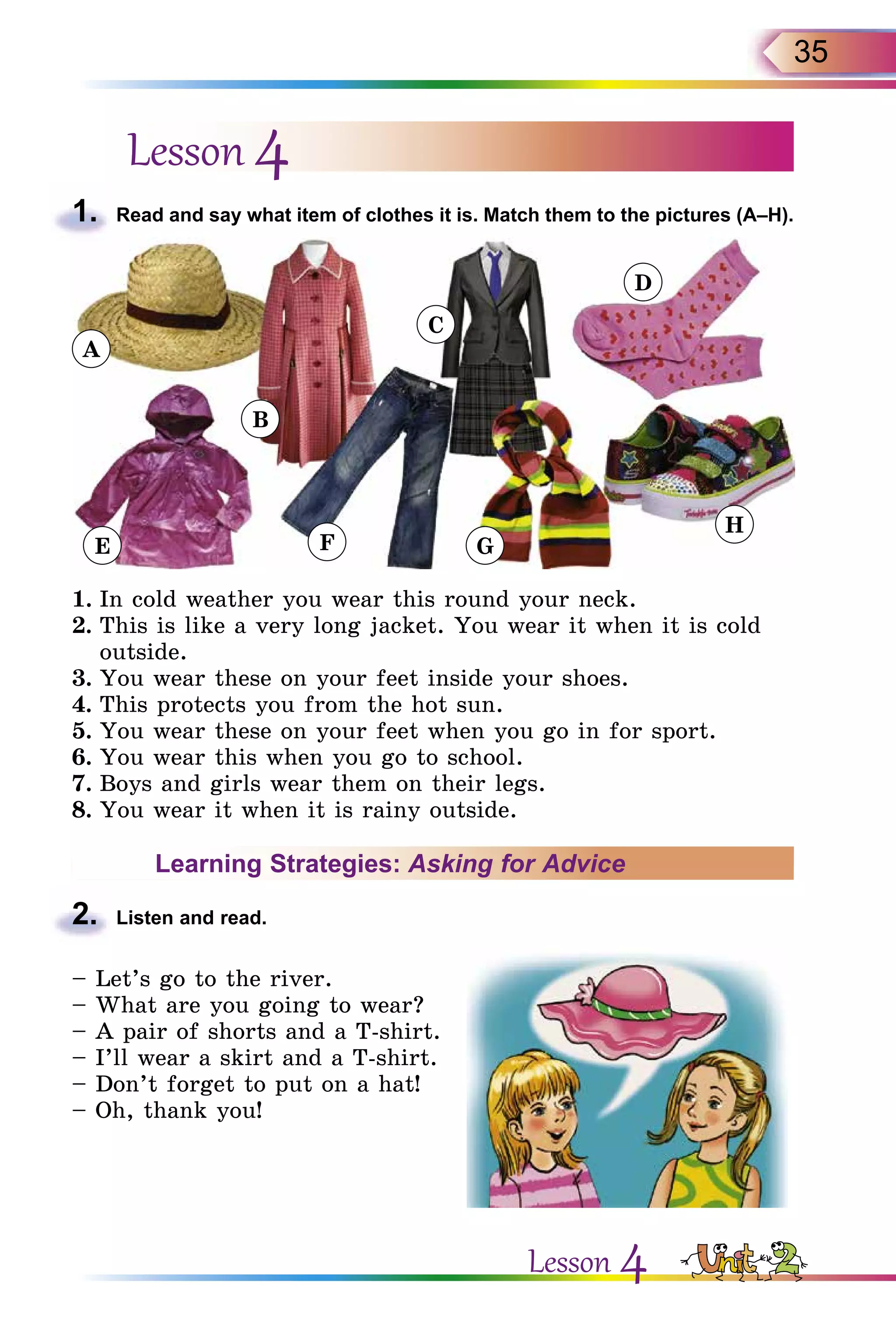35
Lesson 4
1.	 Read and say what item of clothes it is. Match them to the pictures (A–H).
E
B
F
C
G
D
H
A
1.	In cold weather you wear this round your neck.
2.	This is like a very long jacket. You wear it when it is cold
outside.
3.	You wear these on your feet inside your shoes.
4.	This protects you from the hot sun.
5.	You wear these on your feet when you go in for sport.
6.	You wear this when you go to school.
7.	Boys and girls wear them on their legs.
8.	You wear it when it is rainy outside.
Learning Strategies: Asking for Advice
2.	 Listen and read.
– Let’s go to the river.
– What are you going to wear?
– A pair of shorts and a T-shirt.
– I’ll wear a skirt and a T-shirt.
– Don’t forget to put on a hat!
– Oh, thank you!
Lesson 4
 
